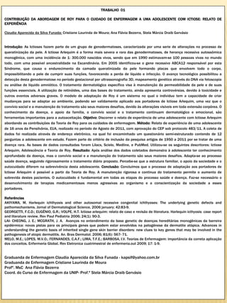 TRABALHO 01

CONTRIBUIÇÃO DA ABORDAGEM DE ROY PARA O CUIDADO DE ENFERMAGEM A UMA ADOLESCENTE COM ICTIOSE: RELATO DE
EXPERIÊNCIA

Claudia Aparecida da Silva Funada; Cristiane Laurinda de Moura; Ana Flávia Bezerra, Stela Márcia Draib Gervásio


Introdução: As Ictioses fazem parte de um grupo de genodermatoses, caracterizada por uma serie de alterações no processo de
queratinização da pele. A Ictiose Arlequim é a forma mais severa e rara das genodermatoses, de herança recessiva autossômica
monogênica, com uma incidência de 1: 300.000 nascidos vivos, sendo que em 1990 estimavam-se 100 pessoas vivas no mundo
todo, com uma possível ancestralidade na Escandinávia. Em 2005 identificou-se o gene recessivo ABCA12 responsável por esta
Síndrome, que causa o endurecimento da camada queratinizada da pele formando placas que envolvem todo o corpo,
impossibilitando a pele de cumprir suas funções, favorecendo a perda de líquido e infecção. O avanço tecnológico possibilitou a
detecção desta genodermatose no período gestacional por ultrassonografia 3D, mapeamento genético através do DNA via fetoscopia
ou análise de líquido amniótico. O tratamento dermatológico específico visa à manutenção da permeabilidade da pele e de suas
funções essenciais. A utilização de retinóides, uma das bases do tratamento, ainda apresenta controvérsias, devido à toxicidade e
outros eventos adversos graves. O modelo de adaptação de Roy é um sistema no qual o individuo tem a capacidade de criar
mudanças para se adaptar ao ambiente, podendo ser validamente aplicado aos portadores de Ictiose Arlequim, uma vez que o
convívio social e a manutenção do tratamento são seus maiores desafios, devido às alterações visíveis em toda extensão corpórea. O
conhecimento da doença, o apoio da família, o convívio social e o tratamento continuam dermatológico e emocional, são
ferramentas importantes para a autoaceitação. Objetivo: Discorrer o relato de experiência de uma adolescente com Ictiose Arlequim
abordando as contribuições da Teoria de Roy para os cuidados de enfermagem. Método: Relato de experiência de uma adolescente
de 16 anos da Pensilvânia, EUA, realizado no período de Agosto de 2011, com aprovação do CEP sob protocolo 483/11. A coleta de
dados foi realizada através de endereço eletrônico, na qual foi encaminhado um questionário semi-estruturado contendo de 12
perguntas a adolescente em estudo. Fazem parte do critério de inclusão da pesquisa artigos de 1950 a 2011 por se tratar de uma
doença rara. As bases de dados consultadas foram Lilacs, Scielo, Medline, e PubMed. Utilizou-se os seguintes descritores: Ictiose
Arlequim, Adolescência e Teoria de Roy. Resultado: Após análise dos dados coletados demonstra à adolescente ter conhecimento
aprofundado da doença, mas o convívio social e a manutenção do tratamento são seus maiores desafios. Adapta-se ao processo
saúde doença, seguindo rigorosamente o tratamento diário proposto. Percebe-se que a estrutura familiar, o apoio da sociedade e o
autocuidado diferem na sobrevivência desta adolescente. Conclusão: Concluímos que o processo de adaptação aos portadores de
Ictiose Arlequim é possível a partir da Teoria de Roy. A manutenção rigorosa e continua do tratamento permite o aumento de
sobrevida destes pacientes. O autocuidado é fundamental em todas as etapas do processo saúde e doença. Faz-se necessário o
desenvolvimento de terapias medicamentosas menos agressivas ao organismo e a conscientização da sociedade a esses
portadores.

Referências
AKIYAMA, M. Harlequin ichthyosis and other autosomal recessive congenital ichthyoses: The underlying genetic defects and
pathomechanisms. Jornal of Dermatological Science, 2006 january; 42:83-9.
GEORGETTI, F.C.D.; EUGÊNIO, G.R.; VOLPE, H.T. Ictiose arlequim: relato de caso e revisão de literatura. Harlequin icthyosis: case report
and literature review. Rev Paul Pediatria 2006; 24(1): 90-3.
LAI- CHEONG, J. E.; MCGRATH, J. A. Avanços no entendimento da base genetic de doenças hereditárias monogênicas da barreira
epidérmica: novas pistas para os principais genes que podem estar envolvidos na patogênese da dermatite atópica. Advances in
understanding the genetic basis of inherited single gene skin barrier disorders: new clues to key genes that may be involved in the
pathogenesis of atopic dermatitis. An. Bras Dermatol. 2006; 81(6): 567- 71.
MELO, M.E.; LOPES, M.V.O.; FERNANDES, C.A.F.; LIMA, T.F.E.; BARBOSA, I.V. Teorias de Enfermagem: importância da correta aplicação
dos conceitos. Enfermeria Global. Rev Eletronica cuatrimestral de enfermeria.out 2009; 17: 1-9.


Graduanda de Enfermagem Claudia Aparecida da Silva Funada - kapsif@yahoo.com.br
Graduanda de Enfermagem Cristiane Laurinda de Moura
Profª. MsC Ana Flávia Bezerra
Coord. do Curso de Enfermagem da UNIP- Prof.ª Stela Márcia Draib Gervásio
 