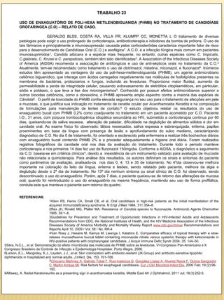 TRABALHO 23

          USO DE ENXAGUATÓRIO DE POLI-HEXA METILENOBIGUANIDA (PHMB) NO TRATAMENTO DE CANDIDÍASE
          OROFARÍNGEA (C.O) – RELATO DE CASO.

                           GERALDO BLSS, COSTA RA, VILLA PR, KLUMPP CC, MONETTA L O tratamento de diversas
          patologias pode exigir o uso prolongado de corticoterapia, antibioticoterapia e inibidores da bomba de prótons. O uso de
          tais fármacos e principalmente a imunossupressão causada pelos corticosteróides caracteriza importante fator de risco
          para o desenvolvimento de Candidíase Oral (C.O.) e esofágica7. A C.O. é a infecção fúngica mais comum em pacientes
          imunossuprimidos1, Candida albicans é a espécie mais frequente, no entanto, outras espécies como C. tropicalis,
          C.glabrata, C. Krusei e C. parapsilosis, também têm sido identificadas2. A Association of the Infectious Diseases Society
          of America (AIDSA) recomenda a associação de antifúngicos e uso de anti-sépticos orais no tratamento da C.O.3
          Atualmente, tem-se recomendado como tratamento o uso de clotrimazol, nistatina, miconazol, e fluconazol4. Inúmeros
          estudos têm apresentado as vantagens do uso da poli-hexa-metilenobiguanida (PHMB), um agente antimicrobiano
          catiônico biguanídico, que interage com ácidos carregados negativamente nas moléculas de fosfolipídios presentes na
          membrana de bactérias, protozoários e fungos, incluindo as leveduras. Proporciona maior fluidez, aumento da
          permeabilidade e perda da integridade celular, causando extravasamento de eletrólitos citoplasmáticos, em particular,
          sódio e potássio, o que leva a lise dos microrganismos5. Conhecido por possuir efeitos antimicrobianos superior a
          outros biocidas catiônicos, como a clorexidina, o PHMB apresenta amplo espectro contra a maioria das espécies de
          Cândida6. O perfil de toxicidade do PHMB confia elevada segurança no seu uso para o tratamento de afecções em pele
          e mucosas, o que justifica sua indicação no tratamento de ceratite ocular por Acanthamoeba Keratitis e na composição
          de formulações para manutenção de lentes de contato.8 O estudo objetivou relatar os resultados do uso de
          enxaguatório bucal com PHMB 0,2% como coadjuvante no tratamento em um paciente acometido por C.O. Paciente
          I.O., 31 anos, com púrpura trombocitopênica idiopática secundária ao HIV, submetido a corticoterapia contínua por 60
          dias, queixando-se de saliva escassa, alteração de paladar, dificuldade na deglutição de alimentos sólidos e dor em
          cavidade oral. Ao exame físico foi observado: lábios ressecados, saliva espessa e esbranquiçada, eritema, papilas
          proeminentes em base da língua com presença de lesão e aprofundamento do sulco mediano, caracterizando
          diagnóstico de C.O. No dia 0 de tratamento, foi orientado e esclarecido pela enfermeira a realizar três bochechos diários
          com enxaguatório bucal contendo PHMB 2% e a proceder adequadamente a higiene oral diária. Foram realizados
          registros fotográficos da cavidade oral nos dias da avaliação do tratamento. Durante todo o período manteve
          corticoterapia e nos primeiros 14 dias fez uso de fluconazol 150mg/dia. Conforme a AIDSA, o diagnóstico e seguimento
          da C.O. baseia-se em critérios clínicos4, devido a inexistência de um instrumento validado para avaliação de mucosite
          não relacionada a quimioterapia. Para análise dos resultados, os autores definiram os sinais e sintomas do paciente
          como parâmetros de avaliação, analisado-os nos dias 0, 4, 13 e 35 de tratamento. No 4ºdia observou-se melhora
          importante na coloração do leito da língua, eritema e lesões, sendo relatado pelo paciente, melhora da algia e
          deglutição desde o 2º dia de tratamento. No 13º dia nenhum sintoma ou sinal clínico de C.O. foi observado, sendo
          descontinuado o uso do enxaguatório. Porém, após 7 dias, o paciente queixou-se de retorno das alterações da mucosa
          oral, quando foi reintroduzido o uso do enxaguatório na mesma freqüência, mantendo seu uso de forma profilática,
          conduta esta que manteve o paciente sem retorno do quadro.


          REFERENCIAS:
                               1Klein RS, Harris CA, Small CB, et al. Oral candidiasis in high-risk patients as the initial manifestation of the
                               acquired immunodeficiency syndrome. N Engl J Med 1984; 311:354–8.
                               2Rex JH, Rinaldi MG, Pfaller MA. Resistance of Candida species to fluconazole. Antimicrob Agents Chemother
                               1995; 39:1–8.
                               3Guidelines for Prevention and Treatment of Opportunistic Infections in HIV-Infected Adults and Adolescents
                               Recommendations from CDC, the National Institutes of Health, and the HIV Medicine Association of the Infectious
                               Diseases Society of America Morbidity and Mortality Weekly Report www.cdc.gov/mmwr Recommendations and
                               Reports April 10, 2009 / Vol. 58 / No. RR-4
                               4Van Roey J, Haxaire M, Kamya M, Lwanga I, Katabira E. Comparative efficacy of topical therapy with a slow-
                               release mucoadhesive buccal tablet containing miconazole nitrate versus systemic therapy with ketoconazole in
                               HIV-positive patients with oropharyngeal candidiasis. J Acquir Immune Defic Syndr 2004; 35: 144–50.
5Silva, N.C.L., et al. Demonstração do efeito microbicida das moléculas de PHMB sobre as leveduras. VI Congresso Pan-Americano e X
Congresso Brasileiro de Controle de Infecção e Epidemiologia Hospitalar. Porto Alegre, 2006.
6Larson, E.L., Macginley, K.J., Leyden, J.J., et al. Skin colonization with antibiotic-resitent (JK Group) and antibiotic-sensitive lipophilic
diphtheroids in hospitalized and normal adults. J.Infect. Dis. 153, 701-706.
                               7Chocarro Martínez A, Galindo Tobal F, Ruiz-Irastorza G, González López A, Alvarez Navia F, Ochoa Sangrador
                               C, Martín Arribas MI. Risk factors for esophageal candidiasis. Eur J Clin Microbiol Infect Dis. 2000 Feb; 19 (2):96-
                               100.
8Alfawaz, A. Radial Keratoneuritis as a presenting sign in acanthamoeba keratitis. Middle East Afr J Ophthalmol. 2011 Jul; 18(3):252-5.
 