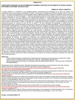 TRABALHO 24

LASERTERAPIA ASSOCIADA AO USO DE MEMBRANA POLIMÉRICA COM PRATA NO TRATAMENTO DE ÚLCERA CAUSADA
POR ANEMIA FALCIFORME: ESTUDO DE CASO

                                                                                               SIMÕES CR, FARIA G, MONETTA L
A anemia falciforme é o resultado de uma alteração genética caracterizada pela hemozigose de um gene que designa uma
hemoglobina anormal denominada de hemoglobina S (HbS), a qual provoca a alteração dos eritrócitos fazendo-os tomar a forma de
“foice” (1). No Brasil, aproximadamente 0,3% da população negra é afetada pela doença e estima-se a existência de pelo menos dois
milhões de portadores da HbS (heterozigotos) (2). Dentre as complicações presentes nesta patologia encontra-se a úlcera de membros
inferiores, tipicamente ao redor do maléolo e mais freqüentemente bilaterais. A causa destas lesões ulcerativas é complexa e
multifatorial, o que leva a uma difícil cicatrização, com alta taxa de recorrência (2-3). Terapias coadjuvantes no tratamento de feridas
incluem o uso do LASER de baixa potência (Light Amplification by the Stimulated Emission of Radiation), que consiste em uma energia
luminosa (fóton) monocromática, coerente e colimada com a capacidade de provocar mudanças na permeabilidade da membrana
mitocondrial gerando um aumento do nível de ATP na célula(4-5). Na fase inflamatória da cicatrização, o LASER promove a
fotobiomodulação celular, produzindo fatores de crescimento e reduzindo o número de células inflamatórias. (6) Na fase proliferativa, sua
ação estimula a neoangiogênese e a contração da ferida. Muitos autores têm investigado os efeitos bioestimulatórios da laserterapia em
vários campos de pesquisa, como cultura de células, cicatrização muscular e de feridas, estimulação neural e hormonal e diminuição da
dor. (7) O objetivo deste estudo foi relatar os resultados do tratamento de um paciente no tratamento tópico de lesão ulcerativa por
anemia falciforme utilizando membrana polimérica com prata associada a laserterapia de baixa potencia, GaAIAs de 830nm
(infravermelho) e InGaAIP de 655nm (vermelho). Paciente com 28 anos, sexo masculino, raça negra, com diagnóstico clínico de anemia
falciforme, com acompanhamento de médico hematologista, referindo intensa queixa álgica durante a manipulação e em episódios
noturnos (valor 7 de 10), exsudato sero-purulento em média quantidade, bordos macerados, leito recoberto parcialmente (cerca de
70%) por tecido desvitalizado; faz uso de ácido fólico, sulfato de zinco, complexo B, hidroxiuréia, pidolato de magnésio e omeprazol.
Foram realizados 39 curativos, na freqüência de 3x/semana, com acompanhamento semanal da enfermeira especialista em
dermatologia do serviço. O tratamento tópico consistiu em limpeza da lesão com soro fisiológico 0,9% morno; higienização da pele
íntegra na margem da ferida com PHMB degermante; desbridamento enzimático com solução de papaína a 2% por 15 minutos, apenas
até o desbridamento do tecido desvitalizado; laserterapia de baixa potência e cobertura da lesão com membrana polimérica com prata.
A aplicação do laser era realizada no modo pontual, margiando a ferida e varredura no centro da mesma, com uma distância mínima
possível entre a caneta e a ferida, sem proporcionar contato. O paciente foi orientado pela enfermeira e esclarecido sobre os objetivos
do tratamento, assinando espontaneamente o termo de consentimento informado. Na segunda semana de tratamento, relatou melhora
significativa da algia não relacionada a troca do curativo, com remissão completa em 5 semanas, porém, manteve queixa álgica (de
valor 7 em 10) durante o manuseio da ferida até a 12ª semana. Na a 4ª semana foi concluído o desbridamento enzimático e suspensa a
papaína. Na 8ª semana de curativos, pode-se observar diminuição significativa da exsudação, passando de purulenta a serosa, e na
16ª semana, o tratamento proposto apresentou sucesso com a epitelização total da úlcera. Os resultados positivos obtidos neste caso
nos estimulam a continuar estudando os efeitos da laserterapia e da cobertura de membrana polimérica em pacientes com úlceras de
difícil do tratamento tópico.

Referências:
        1Loureiro Monique Morgado, Rozenfeld Suely. Epidemiologia de internações por doença falciforme no Brasil. Rev. Saúde
        Pública [serial on the Internet]. 2005 Dec [cited 2011 Sep 20] ; 39(6): 943-949. Available from:
        http://www.scielo.br/scielo.php?script=sci_arttext&pid=S0034-89102005000600012&lng=en. http://dx.doi.org/10.1590/S0034-
        89102005000600012.

2Stypulkowski Jaíne B., Manfredini Vanusa. Alterações hemostásicas em pacientes com doença falciforme. Rev. Bras. Hematol.
Hemoter. [serial on the internet]. 2010 Feb (cited 2011 Sep 05]; 32(1): 56-62. Available from:
http://www.scielo.com.br//scielo.php?script=sci_arttext&pid=S1516-8484420100001000014&Ing=en.Epub Feb 26,2010.
http://dx.doi.org/10.1590/S1516-84842010005000001.
3Ruiz Milton A. Anemia falciforme: objetivos e resultados no tratamento de uma doença de saúde pública no Brasil. Rev. Bras. Hematol.
Hemoter. [serial on the Internet]. 2007 Sep [cited 2011 Sep 05]; 29 (3): 203-204. Available from:
http://www.scielo.com.br//scielo.php?script=sci_arttext&pid=S1516-84842007000300001&Ing=en. http://dx.doi.org/10.1590/S1516-
8484200700300001.
4Aguimar de Matos Bouruinon-Filho, Alfredo Carlos Rodrigues Feitosa, Gilson Correia Beltrão, Rogério Miranda Pagnoncelli. Utilização
do Laser de Baixa Intensidade no Processo de Cicatrização Tecidual. Revisão de Literatura. Rev. Portuguesa de Estomalogia, Medicina
Dentária e Cirurgia Maxilofacial. 2005; 46, (01): 37-43.
5Kátia Simone de Souza, Antonio Carlos Tavares de Lucena, Alice Cristina Sampaio do Nascimento, Anderson da Silva Araújo. O uso
do laser de InGaP de 670nm na cicatrização de úlceras de perna em pacientes com anemia falciforme. An. Fac. Med. Univ. Fed.
Pernamb, 2007; 52 (1): 45-50.
6OLIVEIRA MMM, SOUZA APO Efeitos do laser de baixa potência (685 nm) na cicatrização de feridas cutâneas.
http://forumenfermagem.org/feridas/2011/04/efeitos-do-laser-de-baixa-potencia-685nm-na-cicatrizacao-de-feridas-cutaneas-artigo-
original-de-investigacao/ 2011.
7LUCAS C, GEMERT MJC, HAAN RJ. Efficacy of low-level laser therapy in the management of stage III decubitus ulcers: a prospective,
observer-blinded multicentre randomized clinical trial. Rev. Photomedicine and Laser Sugery. V. 18, p. 72-77, 2003.


Contato: Lina Monetta 9666.7114
 