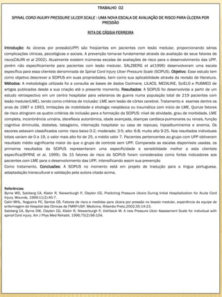 TRABALHO 02

    SPINAL CORD INJURY PRESSURE ULCER SCALE : UMA NOVA ESCALA DE AVALIAÇÃO DE RISCO PARA ÚLCERA POR
                                               PRESSÃO

                                                   RITA DE CÁSSIA FERREIRA


Introdução: As úlceras por pressão(UPP) são freqüentes em pacientes com lesão medular, proporcionando sérias
complicações clínicas, psicológicas e sociais. A prevenção torna-se fundamental através da avaliação de seus fatores de
risco(CALIRI et al 2002). Atualmente existem inúmeras escalas de avaliações de risco para o desenvolvimento das UPP,
porém não especificamente para pacientes com lesão medular. SALZBERG et al(1996) desenvolveram uma escala
específica para essa clientela denominada de Spinal Cord Injury Ulcer Pressure Scale (SCIPUS). Objetivo: Esse estudo tem
como objetivo descrever a SCIPUS em suas propriedades, bem como sua aplicabilidade através da revisão de literatura.
Métodos: A metodologia utilizada foi a consulta as bases de dados Cochrane, LILACS, MEDILINE, SciELO e PUBMED de
artigos publicados desde a sua criação até o presente momento. Resultados: A SCIPUS foi desenvolvida a partir de um
estudo retrospectivo em um centro hospitalar para veteranos de guerra numa população total de 219 pacientes com
lesão medular(LME), tendo como critérios de inclusão: LME sem lesão de córtex cerebral. Tratamento e exames dentre os
anos de 1987 e 1993, limitações de mobilidade e etiologia neoplásica ou traumática com início de LME. Quinze fatores
de risco atingiram os quatro critérios de inclusão para a formação da SCIPUS: nível de atividade, grau de morbidade, LME
completa, incontinência urinária, disreflexia autonômica, idade avançada, doenças cardíaca-pulmonares ou renais, função
cognitiva diminuída, diabetes, tabagismo, internação hospitalar ou casa de repouso, hipoalbuminemia e anemia. Os
escores estavam classificados como: risco baixo 0-2; moderado: 3-5; alto: 6-8; muito alto 9-25. Nos resultados individuais
totais variam de 0 a 19, o valor mais alto foi de 25, o médio valor 7. Pacientes pertencentes ao grupo com UPP obtiveram
resultado médio significante maior do que o grupo de controle sem UPP. Comparada as escalas disponíveis usadas, os
primeiros resultados da SCIPUS representaram uma especificidade e sensibilidade melhor a esta clientela
específica(BYRNE et al, 1999). Os 15 fatores de risco da SCIPUS foram considerados como fortes indicadores aos
pacientes com LME para o desenvolvimento das UPP, intensificando assim sua prevenção
Como tratamento. Conclusões: A SCIPUS no momento está em projeto de tradução para a língua portuguesa,
adaptadação transcultural e validação pela autora citada acima.


Referências:
Byrne WD, Salzberg CA, Klabir R, Niewerburgh P, Clayten CG. Predicting Pressure Ulcers During Initial Hospitalization for Acute Cord
Injury. Wounds, 1999;11(2):45-7.
Caliri MHL, Nogueira PC, Santos CB. Fatores de risco e medidas para úlcera por pressão no lesado medular, experiência da equipe de
enfermagem do Hospital das Clinicas de FMRP-USP. Medicina, Ribeirão Preto,2002;35:14-23.
Salzberg CA, Byrne DW, Clayten CG, Klabir R, Niewerburgh P, Viehbeck M. A new Pressure Ulcer Assessment Scale for individual with
spinal Cord injury. Am J Phys Med Rehabil, 1996;75(2):96-104.
 