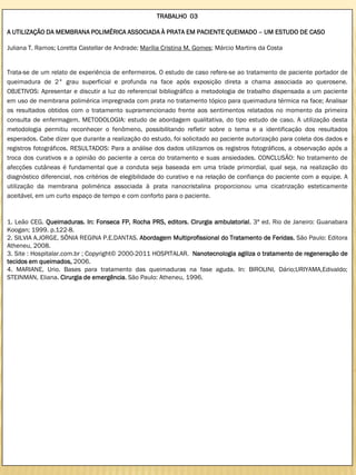 TRABALHO 03

A UTILIZAÇÃO DA MEMBRANA POLIMÉRICA ASSOCIADA À PRATA EM PACIENTE QUEIMADO – UM ESTUDO DE CASO

Juliana T. Ramos; Loretta Castellar de Andrade; Marília Cristina M. Gomes; Márcio Martins da Costa


Trata-se de um relato de experiência de enfermeiros. O estudo de caso refere-se ao tratamento de paciente portador de
queimadura de 2° grau superficial e profunda na face após exposição direta a chama associada ao querosene.
OBJETIVOS: Apresentar e discutir a luz do referencial bibliográfico a metodologia de trabalho dispensada a um paciente
em uso de membrana polimérica impregnada com prata no tratamento tópico para queimadura térmica na face; Analisar
os resultados obtidos com o tratamento supramencionado frente aos sentimentos relatados no momento da primeira
consulta de enfermagem. METODOLOGIA: estudo de abordagem qualitativa, do tipo estudo de caso. A utilização desta
metodologia permitiu reconhecer o fenômeno, possibilitando refletir sobre o tema e a identificação dos resultados
esperados. Cabe dizer que durante a realização do estudo, foi solicitado ao paciente autorização para coleta dos dados e
registros fotográficos. RESULTADOS: Para a análise dos dados utilizamos os registros fotográficos, a observação após a
troca dos curativos e a opinião do paciente a cerca do tratamento e suas ansiedades. CONCLUSÃO: No tratamento de
afecções cutâneas é fundamental que a conduta seja baseada em uma tríade primordial, qual seja, na realização do
diagnóstico diferencial, nos critérios de elegibilidade do curativo e na relação de confiança do paciente com a equipe. A
utilização da membrana polimérica associada à prata nanocristalina proporcionou uma cicatrização esteticamente
aceitável, em um curto espaço de tempo e com conforto para o paciente.


1. Leão CEG. Queimaduras. In: Fonseca FP, Rocha PRS, editors. Cirurgia ambulatorial. 3ª ed. Rio de Janeiro: Guanabara
Koogan; 1999. p.122-8.
2. SILVIA A.JORGE, SÔNIA REGINA P.E.DANTAS. Abordagem Multiprofissional do Tratamento de Feridas. São Paulo: Editora
Atheneu, 2008.
3. Site : Hospitalar.com.br ; Copyright© 2000-2011 HOSPITALAR. Nanotecnologia agiliza o tratamento de regeneração de
tecidos em queimados, 2006.
4. MARIANE, Urio. Bases para tratamento das queimaduras na fase aguda. In: BIROLINI, Dário;URIYAMA,Edivaldo;
STEINMAN, Eliana. Cirurgia de emergência. São Paulo: Atheneu, 1996.
 