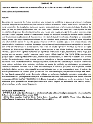 TRABALHO 04

O CUIDADO À PESSOA PORTADORA DE FERIDA CRÔNICA: REFLEXÕES ACERCA DA DIMENSÃO PSICOSSOCIAL

Maria Vigoneti Araujo Lima Armelin¹


RESUMO

Os avanços no tratamento das feridas permitiram uma evolução na assistência às pessoas, promovendo resultados
evidentes. Pesquisas foram elaboradas para identificar o melhor tratamento, porém, destacamos a necessidade de
compreender além das terapêuticas tópicas, os aspectos psicossociais que envolvem esses indivíduos. O cuidado da
ferida vai além do curativo propriamente dito. Uma ferida não é somente uma lesão física, mas algo que dói sem
necessariamente precisar de estímulos sensoriais; uma marca, uma mágoa, uma perda irreparável ou uma doença
incurável. A ferida fragiliza e incapacita. Essa condição implica em profundas modificações no estilo de vida, podendo
levar à ruptura das relações sociais. O distanciamento entre os indivíduos é intensificado pelo estigma que a sociedade
tem da pessoa com lesão, causando repercussões em seu cotidiano. Nesta perspectiva, entende-se que é necessária
uma leitura reflexiva acerca dos aspectos psicossociais que envolvem o cuidado à pessoa com feridas crônicas. Este
trabalho objetiva refletir sobre o cuidado de pessoas com ferida crônica contemplando aspectos psicológicos e sociais,
bem como fomentar discussões a esse respeito. Trata-se de um estudo exploratório-descritivo, e para sua execução
realizamos um levantamento bibliográfico sobre o tema proposto e após leitura detalhada tecemos as seguintes
reflexões. A palavra ferida significa muito mais que a perda da continuidade da pele, nos remete à palavra chaga, que
significa algo que penaliza, “castiga”, desgraça e deixa cicatriz (JORGE; DANTAS; VON ZUBEN, 2004). Conviver com
qualquer tipo de lesão segundo Brandão 2002, interfere nas relações sociais, no ambiente de trabalho e no convívio
familiar. Conseqüentemente essas pessoas tornam-se vulneráveis a diversas situações: desemprego, abandono,
isolamento social, resultando em efeitos indesejáveis para os projetos de vida. Essas situações provocam sentimentos
como tristeza, ansiedade, raiva, vergonha, interferindo no estado de equilíbrio, na auto-imagem, na auto-estima,
tornando-se fenômeno relevante para o cuidar em enfermagem. O indivíduo que possui sua integridade cutânea
prejudicada não tem somente este desequilíbrio em sua totalidade, mas em sua necessidade de amor, de estima e de
auto-imagem formando um contexto global que deve ser visto pela Enfermagem para prestar cuidados (HORTA, 1979).
Em vista disso é preciso refletir como o Enfermeiro cuida de um ser humano fragilizado, com odores e secreções, com
auto-estima destruída, prolongada recuperação e extremamente assustado com complicações que podem acontecer
nestes casos (JORGE; DANTAS; VON ZUBEN, 2004). Diante da complexa realidade que envolve o portador de ferida é
importante que o profissional de enfermagem amplie sua visão a respeito dos sentimentos que, frente à doença,
afloram no círculo familiar e social do paciente.


REFERÊNCIAS BIBLIOGRÁFICAS
- BRANDÃO, E. S. O cuidar de enfermagem ao cliente com afecção cutânea: Paradigma sociopoético [dissertação]. Rio
de Janeiro: Universidade de Rio de Janeiro; 2002.
- JORGE, Sílvia Angélica; DANTAS, Sônia Regina Peres Evangelista; VON ZUBEN, Afonso Celso. Abordagem
multiprofissional do tratamento de feridas. São Paulo: Atheneu, 2004.
 