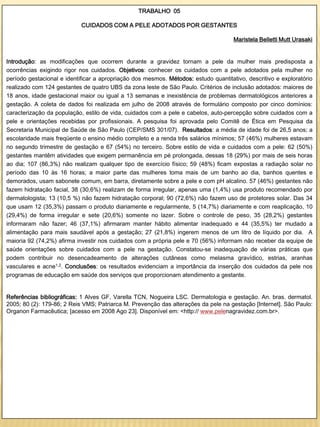 TRABALHO 05

                            CUIDADOS COM A PELE ADOTADOS POR GESTANTES

                                                                                     Maristela Belletti Mutt Urasaki


Introdução: as modificações que ocorrem durante a gravidez tornam a pele da mulher mais predisposta a
ocorrências exigindo rigor nos cuidados. Objetivos: conhecer os cuidados com a pele adotados pela mulher no
período gestacional e identificar a apropriação dos mesmos. Métodos: estudo quantitativo, descritivo e exploratório
realizado com 124 gestantes de quatro UBS da zona leste de São Paulo. Critérios de inclusão adotados: maiores de
18 anos, idade gestacional maior ou igual a 13 semanas e inexistência de problemas dermatológicos anteriores a
gestação. A coleta de dados foi realizada em julho de 2008 através de formulário composto por cinco domínios:
caracterização da população, estilo de vida, cuidados com a pele e cabelos, auto-percepção sobre cuidados com a
pele e orientações recebidas por profissionais. A pesquisa foi aprovada pelo Comitê de Ética em Pesquisa da
Secretaria Municipal de Saúde de São Paulo (CEP/SMS 301/07). Resultados: a média de idade foi de 26,5 anos; a
escolaridade mais freqüente o ensino médio completo e a renda três salários mínimos; 57 (46%) mulheres estavam
no segundo trimestre de gestação e 67 (54%) no terceiro. Sobre estilo de vida e cuidados com a pele: 62 (50%)
gestantes mantêm atividades que exigem permanência em pé prolongada, dessas 18 (29%) por mais de seis horas
ao dia; 107 (86,3%) não realizam qualquer tipo de exercício físico; 59 (48%) ficam expostas a radiação solar no
período das 10 às 16 horas; a maior parte das mulheres toma mais de um banho ao dia, banhos quentes e
demorados, usam sabonete comum, em barra, diretamente sobre a pele e com pH alcalino. 57 (46%) gestantes não
fazem hidratação facial, 38 (30,6%) realizam de forma irregular, apenas uma (1,4%) usa produto recomendado por
dermatologista; 13 (10,5 %) não fazem hidratação corporal; 90 (72,6%) não fazem uso de protetores solar. Das 34
que usam 12 (35,3%) passam o produto diariamente e regularmente, 5 (14,7%) diariamente e com reaplicação, 10
(29,4%) de forma irregular e sete (20,6%) somente no lazer. Sobre o controle de peso, 35 (28,2%) gestantes
informaram não fazer; 46 (37,1%) afirmaram manter hábito alimentar inadequado e 44 (35,5%) ter mudado a
alimentação para mais saudável após a gestação; 27 (21,8%) ingerem menos de um litro de líquido por dia. A
maioria 92 (74,2%) afirma investir nos cuidados com a própria pele e 70 (56%) informam não receber da equipe de
saúde orientações sobre cuidados com a pele na gestação. Constatou-se inadequação de várias práticas que
podem contribuir no desencadeamento de alterações cutâneas como melasma gravídico, estrias, aranhas
vasculares e acne1,2. Conclusões: os resultados evidenciam a importância da inserção dos cuidados da pele nos
programas de educação em saúde dos serviços que proporcionam atendimento a gestante.


Referências bibliográficas: 1 Alves GF, Varella TCN, Nogueira LSC. Dermatologia e gestação. An. bras. dermatol.
2005; 80 (2): 179-86; 2 Reis VMS; Patriarca M. Prevenção das alterações da pele na gestação [Internet]. São Paulo:
Organon Farmacêutica; [acesso em 2008 Ago 23]. Disponível em: <http:// www.pelenagravidez.com.br>.
 
