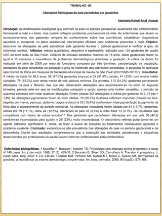 TRABALHO 06

                              Alterações fisiológicas da pele percebidas por gestantes

                                                                                       Maristela Belletti Mutt Urasaki

Introdução: as modificações fisiológicas que ocorrem na pele no período gestacional usualmente não comprometem
fisicamente a mãe e o bebe, mas podem deflagrar problemas psicossociais na mãe. Às enfermeiras que atuam no
acompanhamento das gestantes compete ter conhecimento sobre tais ocorrências, estabelecer diagnósticos
apurados e, incorporar, no plano assistencial, intervenções eficazes para problemas potenciais e reais. Objetivo:
descrever as alterações de pele percebidas pela gestante durante o período gestacional e verificar o grau de
incômodo sentido. Métodos: estudo quantitativo, descritivo e exploratório realizado com 124 gestantes de quatro
UBS da zona leste de São Paulo. Critérios de inclusão adotados: maiores de 18 anos, idade gestacional maior ou
igual a 13 semanas e inexistência de problemas dermatológicos anteriores a gestação. A coleta de dados foi
realizada em julho de 2008 por meio de formulário composto por três domínios: caracterização da população,
alterações de pele percebidas na gestação e grau de incômodo das alterações percebidas. A pesquisa foi aprovada
pelo Comitê de Ética em Pesquisa da Secretaria Municipal de Saúde de São Paulo (CEP/SMS 301/07). Resultados:
A média de idade foi 26,5 anos; 59 (47,6%) gestantes brancas e 39 (31,4%) pardas; 41 (33%) com ensino médio
completo; 76 (63,3%) com renda menor de três salários mínimos. Da amostra, 113 (91,2%) gestantes perceberam
alterações na pele e fâneros; das que não observaram alterações seis encontravam-se no início do segundo
trimestre, período este em que as modificações começam a surgir; apenas uma mulher completou o período de
quarenta semanas sem notar qualquer alteração. Foram citadas 345 alterações; a média por gestante foi 2, 78 (dp =
1,89). As alterações pigmentares foram as mais citadas; 70 (20,3%) mulheres referiram manchas (maioria na face,
seguida por mama, pescoço, abdome, braços e dorso) e 53 (15,4%) confirmaram hiperpigmentação (surgimento da
linha alba e escurecimento da auréola mamária). As alterações vasculares foram citadas por 61 (17,7%) gestantes,
estrias por 59 (17,1%), acne 44 (12,8%), alterações de pelo 33 (9,6%) e unha fraca 13 (3,7%). Os resultados são
compatíveis com dados de outros estudos1-3. Das gestantes que perceberam alterações em sua pele 50 (44,2)
sentiram-se incomodadas pelo quadro e 26 (23%) muito incomodadas. O desconforto referido pode tornar-se um
agente estressor significativo e, ainda, se levar a busca de soluções ou tratamentos inadequados agravará o
problema existente. Conclusão: evidenciou-se alta prevalência das alterações de pele no período gestacional e de
desconforto. Diante dos resultados compreende-se que a condução das atividades assistenciais e educativas
desenvolvidas por profissionais de saúde devem valorizar enfaticamente esta problemática.


 Referências bibliográficas: 1 Muzaffar F, Hussain I, Haroon TS. Physiologic skin changes during pregnancy: a study
of 140 cases. Int. j. dermatol. 1998; 37 (6): 429-31; 2 Barankin B, Silver SG; Carruthers A. The skin in pregnancy. J.
cutan. Med. surg. 2002; 6, (3): 236-40; 3 Suzuki MM, Pinheiro AM, Suzuki MT, Mosci C, Suzuki AM. Dermatoses na
gravidez: a importância do exame dermatológico no pré-natal. An. bras. dermatol. 2005; 80 (supl2): S77-188.
 