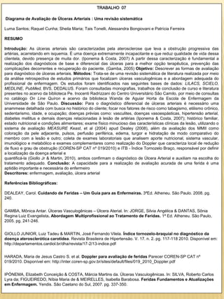 TRABALHO 07

Diagrama de Avaliação de Úlceras Arteriais : Uma revisão sistemática

Luma Santos; Raquel Cunha; Sheila Maria; Tais Tonelli, Alessandra Bongiovani e Patrícia Ferreira

RESUMO

Introdução: As úlceras arteriais são caracterizadas pela aterosclerose que leva a obstrução progressiva das
artérias, acarretando em isquemia. É uma doença extremamente incapacitante e que reduz qualidade de vida dessa
clientela, devido presença de muita dor. (Iponema & Costa, 2007) A partir dessa caracterização é fundamental a
realização dos diagnósticos de base e diferencial das úlceras para a melhor opção terapêutica, prevenção das
complicações decorrentes e recuperação do paciente. (Gamba, 2005) Objetivo: Descrever as formas de avaliação
para diagnóstico de úlceras arteriais. Métodos: Trata-se de uma revisão sistemática de literatura realizada por meio
da análise retrospectiva de estudos primários que focalizam úlceras vasculogênicas e a abordagem adequada do
profissional de enfermagem. Os estudos foram identificados nas seguintes bases de dados: LILACS, SCIELO,
MEDLINE, PubMed, BVS, DEDALUS. Foram consultadas monografias, trabalhos de conclusão de curso e literatura
presentes no acervo da biblioteca Pe. Inocenti Radrizzani do Centro Universitário São Camilo, por meio de consultas
no catálogo On Line Quíron e acervo da biblioteca Wanda de Aguiar Horta da Escola de Enfermagem da
Universidade de São Paulo. Discussão: Para o diagnóstico diferencial de úlceras arteriais é necessário uma
anammese detalhada com busca no histórico do cliente; focar nos fatores de risco como tabagismo, etilismo crônico,
sedentarismo, idade, e ocupação; doenças prévias como: vasculites, doenças vasoespásticas, hipertensão arterial,
diabetes mellitus e demais doenças relacionadas à lesão de artérias (Iponema & Costa, 2007); histórico familiar,
estado nutricional e condições alimentares; exame físico minucioso das características clínicas da lesão, utilizando o
sistema de avaliação MEASURE Keast, et al (2004) apud Dealey (2008), além da avaliação dos MMII como
coloração da pele adjacente, pulsos, perfusão periférica, edema, turgor e hidratação de modo comparativo do
membro com a lesão e outro; coleta de exames laboratoriais que analisem aporte nutricional, sistema vascular,
imunológico e metabólico e exames complementares como realização do Doppler que caracteriza local de redução
de fluxo e grau de obstrução (COREN-SP CAT nº 019/2010) e ITB - Índice Tornozelo Braço, responsável por definir
a localização da doença arterial e
quantificá-la (Giollo Jr & Martin, 2010), ambos confirmam o diagnóstico de Úlcera Arterial e auxiliam na escolha do
tratamento adequado. Conclusão: A capacidade para a realização de avaliação acurada de uma ferida é uma
aptidão importante e necessária do enfermeiro
Descritores: enfermagem, avaliação, úlcera arterial

Referências Bibliográficas:

DEALEAY, Carol. Cuidando de Feridas – Um Guia para as Enfermeiras. 3ªEd. Atheneu. São Paulo. 2008. pg.
240.


GAMBA, Mônica Antar. Úlceras Vasculogênicas – Úlcera Aterial. In: JORGE, Silvia Angélica & DANTAS, Sônia
Regina Luiz Evangelista. Abordagem Multiprofissional ao Tratamento de Feridas. 1ª Ed. Atheneu. São Paulo,
2005. pg. 241-246.


GIOLLO JUNIOR, Luiz Tadeu & MARTIN, José Fernando Vilela. Índice tornozelo-braquial no diagnóstico da
doença aterosclerótica carotídea. Revista Brasileira de Hipertensão. V. 17. n. 2. pg. 117-118 2010. Disponível em:
http://departamentos.cardiol.br/dha/revista/17-2/13-indice.pdf


HARADA, Maria de Jesus Castro S. et al. Doppler para avaliação de feridas Parecer COREN-SP CAT nº
019/2010. Disponível em: http://inter.coren-sp.gov.br/sites/default/files/019_2010_Doppler.pdf


IPÓNEMA, Elizabeth Conceição & COSTA, Márcia Martins da. Úlceras Vasculogênicas. In: SILVA, Roberto Carlos
Lyra da; FIGUEIREDO, Níbia Maria de & MEIRELLES, Isabella Barabosa. Feridas Fundamentos e Atualizações
em Enfermagem. Yendis. São Caetano do Sul, 2007. pg. 337-350.
 