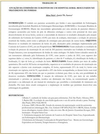 TRABALHO 08

ATUAÇÃO DA COMISSÃO DE CURATIVOS DE UM HOSPITAL GERAL: RESULTADOS NO
TRATAMENTE DE FERIDAS

                                                 Aline Néri¹ ; Janici Th. Santos²


INTRODUÇÃO: O cuidado aos pacientes acometidos por feridas é uma especialidade da Enfermagem,
reconhecida pela Sociedade Brasileira de Enfermagem Dermatológica (SOBENDE) e Associação Brasileira de
Estomaterapia (SOBEST). Diante das necessidades apresentadas por uma amostra de pacientes clínicos e
cirúrgicos acometidos por lesões de pele de diferentes etiologias e outros com potencial de risco para
desenvolvimento de novas lesões, sentiu-se a necessidade de descrever os resultados alcançados pela atuação
do enfermeiro da Comissão de Curativo (COC) por meio da avaliação, intervenção e evolução do processo
cicatricial das feridas, assim como a aplicação de estratégias para prevenção de outras lesões. OBJETIVO:
Descrever os resultados do tratamento de lesões de pele, alcançados pelas estratégias implementadas pela
Comissão de Curativos (COC), em um Hospital Geral. METODOLOGIA: Foram analisados os resultados da
evolução do processo de cicatrização de um total de 202 pacientes internados nas Unidades de Internação e
Terapia Intensiva, com acompanhamento de feridas de várias etiologias. Os dados foram coletados através de
um instrumento elaborado pela Enfermeira do COC, entre janeiro e junho de 2011, com registros dos
seguintes dados: a-) setor, b-) identificação do paciente, c-) data da 1ª avaliação, d-) classificação da ferida, e-)
localização, f-) tipo de lesão g-) evolução da lesão. RESULTADOS: Foram obtidos por meio de análise
quantitativa. Do total de 202 lesões acompanhadas, organizou-se os resultados do processo de cicatrização em
três aspectos: a-)lesões com cicatrização completa, 43 lesões, representando 21% do total, b-) lesões com
cicatrização em vigência, total de 91, equivalendo a 45% das lesões acompanhadas, as demais lesões num total
de 68, representam 43% das lesões em que os pacientes evoluíram para óbito ou alta, sem possibilidade de
descrever resultados. CONCLUSÃO: A atuação da enfermeira do COC, por meio de um trabalho
sistematizado e próximo ao paciente, resultou em diminuição das lesões, na conscientização quanto à
prevenção e na elaboração de um manual de orientações que possibilita a continuidade do tratamento em
domicílio. Por meio deste estudo conseguiu-se a implantação de medidas que permitam desenvolver uma
enfermagem de qualidade.


REFERENCIAS:
          1.Dealey C. cuidando de feridas: um guia para enfermeiras. 2ªed. São Paulo: Atheneu; 2001.
          3. Backes DS. A evolução de uma ferida aguda com o uso de carvão ativado e prata. Nursing
          (São Paulo) 2005; 91(8):588-92.
          4. Gomes AMT, Oliveira DC. Estudo da estrutura da representação social da autonomia
          profissional em enfermagem. Rev. Esc. Enferm USP 2005;39(2):145-5. IRON, Glenn. Feridas:
          novas abordagens, manejo clínico e atlas em cores. Rio de Janeiro: Guanabara Koogan, 2005.
          Instituição : Hospital Santa Cruz
          1- Enfermeira integrante da Comissão de Curativos do Hospital Santa Cruz, Especializanda
          em Enfermagem em Dermatologia.
          2-Enfermeira de Educação Continuada do Hospital Santa Cruz - Mestre em Gerontologia-
          Especialista em Geriatria, Terapia Intensiva e Emergência.
 