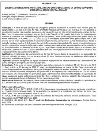 TRABALHO 129 EVIDÊNCIAS OBSERVADAS APÓS A IMPLANTAÇÃO DO GERENCIAMENTO DA DOR NO SERVIÇO DE EMERGÊNCIA EM UM HOSPITAL PRIVADO Autores: Hussne C, Cancian AP, Takaya CL, Dicezare JD  Instituição: Hospital Alemão Oswaldo Cruz e-mail: crishussne@haoc.com.br RESUMO Introdução :  A idéia de que Serviços de Emergência prestam assistência à pacientes com elevado grau de complexidade e, por isso, o alívio da dor não é prioridade, necessita ser revista, pois o indivíduo deve ter garantido o atendimento imediato nas situações que podem estar causando risco de vida, concomitantemente ao alívio da dor. Além disso, é necessário considerar que no Serviço de Emergência há grande diversidade de procedimentos invasivos e dolorosos com finalidade diagnóstica e terapêutica, assim como diagnósticos com quadro álgico de menor intensidade. (CALIMAN; GATTI; LEÃO, 2009). A bibliografia consultada relata preocupação com a dor crônica, porém a dor aguda necessita de uma intervenção imediata, com períodos curtos de reavaliação, devido a evolução rápida do quadro. A dinâmica do Serviço de Emergência exige agilidade não só nos procedimentos como também nos registros e para tanto foi aprimorado o impresso que possa auxiliar a equipe assistencial na avaliação e no acompanhamento do indivíduo com dor aguda, registrando a evolução do quadro álgico e as intervenções necessárias. A certificação pela JCI conquistada em 2009 pela instituição alavancou a necessidade da evidência dos registros referentes ao gerenciamento da dor.  Justificativa:  A implantação do gerenciamento da dor nos Serviços de Saúde é inquestionável e a adequação do impresso utilizado de acordo com as características do setor, resultou na busca de evidências relacionadas a melhoria da qualidade dos registros. Objetivos:  Aprimorar os registros da equipe assistencial no prontuário do paciente referente ao Gerenciamento da Dor no Serviço de Emergência de um hospital privado. Metodologia:  Trata-se de um estudo comparativo, quantitativo, realizado no período de 01 a 31 de março de 2010 (1ª fase) e de 01 a 31 de maio de 2010 (2ª fase), num hospital privado da cidade de São Paulo. A amostra foi constituída por pacientes atendidos no Serviço de Emergência, sendo que a coleta de dados da 1ª fase está sendo realizada através de análise retrospectiva dos prontuários e dos impressos de Gerenciamento da Dor. Na 2ª fase será realizada uma nova análise dos prontuários, após o aprimoramento do instrumento utilizado e a capacitação da equipe assistencial quanto ao Gerenciamento da Dor. O novo instrumento contendo o registro da evolução da dor foi também avaliado pelo Grupo de Estudo da Dor da instituição envolvida. Resultados e discussão:  No presente momento estamos em fase de análise dos dados coletados no período de 01 a 31 de março de 2010, sendo que o resultado final será apresentado posteriormente no evento. Referências bibliográficas  1 – CALIMAN, R.A.M.; GATTI, M.F.Z.; LEÃO, E,R. Indicadores do gerenciamento de dor no serviço de emergência. In: CONGRESSO INTERNACIONAL DE QUALIDADE EM SERVIÇOS E SISTEMAS DE SAÚDE, IX, 2009, São Paulo.  Anais ... São Paulo: QualiHosp, 2009, p. 14-15. 2 – CALIL, A. M. Dor e analgesia em vítimas de acidentes de transporte atendidas em um pronto-socorro. Tese (Doutorado). EEUSP.182f. São Paulo, 2003. 3 – CHAVES, L.D.; LEÃO ,E.R.:  Dor: 5º sinal vital. Reflexões e Intervenções de enfermagem . Curitiba. Editora Maio, 2004. 4 – Padrões de Acreditação da Joint Commission International para Hospitais, 3ªedição, 2008. 