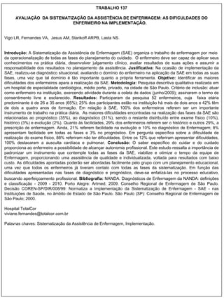 TRABALHO 137 AVALIAÇÃO  DA SISTEMATIZAÇÃO DA ASSISTÊNCIA DE ENFERMAGEM: AS DIFICULDADES DO ENFERMEIRO NA IMPLEMENTAÇÃO.  Vigo LR, Fernandes VA,  Jesus AM, Starikoff ARPB, Lasta NS. Introdução:  A Sistematização da Assistência de Enfermagem (SAE) organiza o trabalho de enfermagem por meio  da operacionalização de todas as fases do planejamento do cuidado.  O enfermeiro deve ser capaz de aplicar seus conhecimentos na prática diária, desenvolver julgamento clínico, avaliar resultados de suas ações e assumir a responsabilidade dos resultados no planejamento da assistência.  Justificativa:  Na ocasião de implementação da SAE, realizou-se diagnóstico situacional, avaliando o domínio do enfermeiro na aplicação da SAE em todas as suas fases, uma vez que tal domínio é tão importante quanto a própria ferramenta.  Objetivo:  Identificar as maiores dificuldades dos enfermeiros apara a realização da SAE.  Metodologia:  Pesquisa descritiva qualitativa realizada em um hospital de especialidade cardiológica, médio porte, privado, na cidade de São Paulo. Critério de inclusão: atuar como enfermeiro na instituição, exercendo atividade durante a coleta de dados (junho/2009); assinarem o termo de consentimento livre e esclarecido.  Resultados:  Participaram da pesquisa 52 enfermeiros, cuja  faixa etária predominante é de 26 a 35 anos (65%); 25% dos participantes estão na instituição há mais de dois anos e 42% têm de dois a quatro anos de formação. Em relação à SAE, 100% dos enfermeiros referem ser um importante instrumento de trabalho na prática diária.  As maiores dificuldades encontradas na realização das fases da SAE são relacionadas ao prognóstico (35%), ao diagnóstico (31%), sendo o restante distribuído entre exame físico (10%), histórico (3%) e evolução (2%). Quanto às facilidades, 29% dos enfermeiros referem ser o histórico e outros 29%, a prescrição de enfermagem. Ainda, 21% referem facilidade na evolução e 10% no diagnóstico de Enfermagem; 8% apresentam facilidade em todas as fases e 3% no prognóstico. Em pergunta específica sobre a dificuldade de realização do exame físico, 88% referiram não ter dificuldades. Entre os 12% que referiram apresentar dificuldades, 100% destacaram a ausculta cardíaca e pulmonar.  Conclusão:  O saber específico do cuidar e do cuidado proporciona ao enfermeiro a possibilidade de alcançar autonomia profissional. Este estudo ressalta a importância de padronizar um instrumento que contemple todas as fases da SAE, viabilize e otimize o tempo da equipe de Enfermagem, proporcionando uma assistência de qualidade e individualizada, voltada para resultados com baixo custo. As dificuldades apontadas poderão ser abordadas facilmente pelo grupo com um planejamento educacional, uma vez que todos os enfermeiros já tiveram contato com todas as fases da sistematização. Em função das dificuldades apresentadas nas fases de diagnóstico e prognóstico, deve-se enfatizá-las no processo educativo, buscando aperfeiçoamento   profissional.  Bibliografia:  NANDA. Diagnósticos de Enfermagem da NANDA: definições e classificação - 2009 - 2010. Porto Alegre: Artmed; 2009. Conselho Regional de Enfermagem de São Paulo. Decisão COREN-SP/DIR/008/99: Normatiza a Implementação da Sistematização de Enfermagem - SAE - nas Instituições de Saúde, no âmbito de Estado de São Paulo. São Paulo (SP): Conselho Regional de Enfermagem de São Paulo; 2000.     Hospital TotalCor [email_address] Palavras chaves: Sistematização da Assistência de Enfermagem, Implementação. 