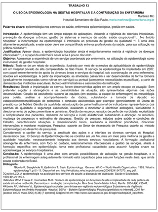 TRABALHO 13 O USO DA EPIDEMIOLOGIA NA GESTÃO HOSPITALAR E A CONTRIBUIÇÃO DA ENFERMEIRA Martinez MC Hospital Samaritano de São Paulo,  maria.martinez @ samaritano.org.br Palavras chave:  epidemiologia nos serviços de saúde, enfermeira epidemiologista, gestão em saúde. Introdução:  A epidemiologia tem um amplo escopo de aplicações, incluindo a vigilância de doenças infecciosas, prevenção de doenças crônicas, gestão de sistemas e serviços de saúde, saúde ocupacional (1) .  No âmbito hospitalar, a incorporação da epidemiologia é intrínseca ao processo de gestão da qualidade  (2) . É uma área altamente especializada, e este saber deve ser compartilhado entre os profissionais da saúde, para sua utilização na prática cotidiana (2) .  Justificativa:  Apesar disso, a epidemiologia hospitalar ainda é majoritariamente restrita à vigilância de doenças infecciosas (3,4) , e o papel da enfermeira nesta área é pouco discutido. Objetivo:  Apresentar a experiência de um serviço coordenado por enfermeira, na utilização da epidemiologia como instrumento de gestão hospitalar. Método:  Trata-se de um relato de experiência, ilustrado por meio de exemplos da aplicabilidade da epidemiologia em um hospital privado de alta complexidade de São Paulo. O serviço de epidemiologia foi implantado em 2007, com papel eminentemente de apoio às diversas áreas e serviços do hospital, sob coordenação de uma enfermeira, doutora em epidemiologia. A partir da implantação, as atividades passaram a ser desenvolvidas de forma rotineira (gradualmente incorporadas como rotinas em serviço) ou pontual (atendendo necessidades específicas), a partir de demandas das instâncias executivas, técnico-administrativas e assistenciais da instituição.  Resultados:  Desde a implantação do serviço, foram desenvolvidas ações em um amplo escopo de atuação. Sem pretender esgotar a abrangência e as possibilidades de atuação, são apresentadas algumas das ações desenvolvidas: Gestão da assistência: suporte às equipes (em especial, à equipe de enfermagem) na metodologia para coleta, análise e acompanhamento de dados, subsidiando a tomada de decisão no estabelecimento/modificação de protocolos e condutas assistenciais (por exemplo: gerenciamento de úlcera de pressão ou de flebite). Gestão da qualidade: estruturação de painel institucional de indicadores representativos dos padrões de qualidade e segurança assistencial, auxiliando a monitorar e identificar alterações, subsidiando o direcionamento de ações preventivas e corretivas. Gestão de recursos: estudos de perfis de morbidade, mortalidade e complexidade dos pacientes, demanda de serviços e custo assistencial, subsidiando a alocação de recursos, mudança de processos e estimativa de despesas. Gestão de pessoas: estudos sobre saúde e condições de trabalho, caracterizando situações e dimensionando riscos, auxiliando a identificar prioridades, direcionar intervenções e monitorar mudanças. Pesquisa: suporte ao Setor de Assessoria de Pesquisa quanto ao método epidemiológico no desenho de pesquisas. Considerando o caráter do serviço, a amplitude das ações e a interface os diversos serviços do Hospital, destacamos que:  O Serviço de Epidemiologia não se constitui em um fim, mas um meio para melhoria da gestão e qualidade hospitalar, necessariamente integrado aos demais serviços hospitalares; A formação profissional abrangente da enfermeira, com foco no cuidado, relacionamentos interpessoais e gestão de serviços, aliada à formação específica em epidemiologia, torna este profissional capacitado para assumir funções chave na epidemiologia de serviços hospitalares. Conclusão:  A epidemiologia é uma área com amplas possibilidades de aplicação na gestão hospitalar, e o profissional de enfermagem adequadamente formado está capacitado para assumir funções nesta área, que ainda pouco explorada no Brasil. Bibliografia: Bonita R, Beaglehole R, Kjellström T. Basic Epidemiology.  Geneva: WHO – World Health Organization; 1993. What is epidemiology?; p.01-13. Disponível em: http://whqlibdoc.who.int/publications/2006/9241547073_eng.pdf . Cecílio LCO. A epidemiologia na avaliação dos serviços de saúde: a discussão da qualidade. Saúde e Sociedade. 1995;4(1/2):115-7. Mendes MFM, Freese E, Guimarães MJB. Núcleos de epidemiologia em hospitais de alta complexidade da rede pública de saúde situados no Recife, Pernambuco: avaliação da implantação. Rev Bras Saúde Mater Infant, Recife. 2004;4(4):435-47. Ribeiro AF, Malheiro VL. Epidemiologia hospitalar com ênfase em vigilância epidemiológica Subsistema de Vigilância Epidemiológica em Âmbito Hospitalar Hospital. BEPA – Boletim Epidemiológico Paulista [periódico na internet]. 2007 fev [acesso em 27 maio 2004];4(38):[7 screens]. Disponível em: http://www.cve.saude.sp.gov.br/agencia/bepa38_epid.htm . 