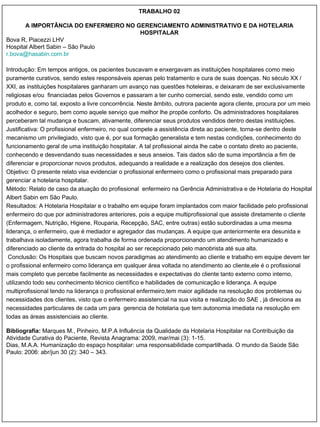 TRABALHO 02 A IMPORTÂNCIA DO ENFERMEIRO NO GERENCIAMENTO ADMINISTRATIVO E DA HOTELARIA HOSPITALAR Bova R, Piacezzi LHV Hospital Albert Sabin – São Paulo r. [email_address] Introdução: Em tempos antigos, os pacientes buscavam e enxergavam as instituições hospitalares como meio puramente curativos, sendo estes responsáveis apenas pelo tratamento e cura de suas doenças. No século XX / XXI, as instituições hospitalares ganharam um avanço nas questões hoteleiras, e deixaram de ser exclusivamente religiosas e/ou  financiadas pelos Governos e passaram a ter cunho comercial, sendo este, vendido como um produto e, como tal, exposto a livre concorrência. Neste âmbito, outrora paciente agora cliente, procura por um meio acolhedor e seguro, bem como aquele serviço que melhor lhe propõe conforto. Os administradores hospitalares perceberam tal mudança e buscam, ativamente, diferenciar seus produtos vendidos dentro destas instituições. Justificativa: O profissional enfermeiro, no qual compete a assistência direta ao paciente, torna-se dentro deste mecanismo um privilegiado, visto que é, por sua formação generalista e tem nestas condições, conhecimento do funcionamento geral de uma instituição hospitalar. A tal profissional ainda lhe cabe o contato direto ao paciente, conhecendo e desvendando suas necessidades e seus anseios. Tais dados são de suma importância a fim de diferenciar e proporcionar novos produtos, adequando a realidade e a realização dos desejos dos clientes. Objetivo: O presente relato visa evidenciar o profissional enfermeiro como o profissional mais preparado para gerenciar a hotelaria hospitalar. Método: Relato de caso da atuação do profissional  enfermeiro na Gerência Administrativa e de Hotelaria do Hospital Albert Sabin em São Paulo.  Resultados: A Hotelaria Hospitalar e o trabalho em equipe foram implantados com maior facilidade pelo profissional enfermeiro do que por administradores anteriores, pois a equipe multiprofissional que assiste diretamente o cliente (Enfermagem, Nutrição, Higiene, Rouparia, Recepção, SAC, entre outras) estão subordinadas a uma mesma liderança, o enfermeiro, que é mediador e agregador das mudanças. A equipe que anteriormente era desunida e trabalhava isoladamente, agora trabalha de forma ordenada proporcionando um atendimento humanizado e diferenciado ao cliente da entrada do hospital ao ser recepcionado pelo manobrista até sua alta. Conclusão: Os Hospitais que buscam novos paradigmas ao atendimento ao cliente e trabalho em equipe devem ter o profissional enfermeiro como liderança em qualquer área voltada no atendimento ao cliente,ele é o profissional mais completo que percebe facilmente as necessidades e expectativas do cliente tanto externo como interno, utilizando todo seu conhecimento técnico científico e habilidades de comunicação e liderança. A equipe multiprofissional tendo na liderança o profissional enfermeiro,tem maior agilidade na resolução dos problemas ou necessidades dos clientes, visto que o enfermeiro assistencial na sua visita e realização do SAE , já direciona as necessidades particulares de cada um para  gerencia de hotelaria que tem autonomia imediata na resolução em todas as áreas assistenciais ao cliente. Bibliografia:  Marques M., Pinheiro, M.P.A Influência da Qualidade da Hotelaria Hospitalar na Contribuição da Atividade Curativa do Paciente, Revista Anagrama: 2009, mar/mai (3): 1-15. Dias, M.A.A. Humanização do espaço hospitalar: uma responsabilidade compartilhada. O mundo da Saúde São Paulo: 2006: abr/jun 30 (2): 340 – 343. 