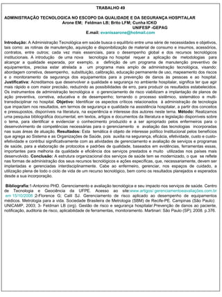 TRABALHO 49 ADMINISTRAÇÃO TECNOLOGICA NO ESCOPO DA QUALIDADE E DA SEGURANÇA HOSPITALAR Arone EM;  Feldman LB; Brito LFM; Cunha ICKO UNIFESP -GEPAG E.mail:  [email_address] Introdução:  A Administração Tecnológica em saúde busca o equilíbrio entre uma série de necessidades e objetivos, tais como: as rotinas de manutenção, aquisição e disponibilização de material de consumo e insumos, acessórios, contratos, entre outros; cada vez mais essenciais, para o desempenho global e dos recursos tecnológicos institucionais. A introdução  de uma nova  tecnologia no hospital  requer a  aplicação de  metodologias  para alcançar a qualidade esperada, por exemplo, a  definição de um programa de manutenção preventivo de equipamentos, precisa estar atrelada a  um programa mais amplo de administração tecnológica, visando: abordagem corretiva, desempenho,  substituição, calibração, educação permanente de uso, mapeamento dos riscos e o monitoramento da segurança dos equipamentos para a prevenção de danos às pessoas e ao hospital.  Justificativa:  Acreditamos que desenvolver a qualidade e segurança no ambiente hospitalar, significa ter que agir mais rápido e com maior precisão, reduzindo as possibilidades de erro, para produzir os resultados estabelecidos. Os instrumentos de administração tecnológica e  o gerenciamento de risco viabilizam a implantação de planos de ação preventiva, corretiva, educativa e de desempenho;  tornando o processo sistêmico, sistemático e  multi-transdisciplinar no hospital.  Objetivo:  Identificar os aspectos críticos relacionados  à administração de tecnologia que impactam nos resultados, em termos de segurança e qualidade na assistência hospitalar, a partir dos conceitos e pressupostos, disponíveis na literatura, na experiência e interesse dos autores neste tema.  Método:  Realizamos uma pesquisa bibliográfica documental, em textos, artigos e documentos da literatura e legislação disponíveis sobre o tema, para identificar e evidenciar o conhecimento produzido e a ser apropriado pelos enfermeiros para o desenvolvimento de competências necessárias para o gerenciamento  e  avaliação das tecnologias  incorporadas nas suas áreas de atuação.  Resultados:  Esta  temática é objeto de interesse político Institucional pelos benefícios que agrega ao Sistema e as Organizações de Saúde, pois  auxilia na segurança, eficácia, efetividade, custo e custo-efetividade e contribui significativamente com as atividades de gerenciamento e avaliação de serviços e programas de saúde, para a elaboração de protocolos e padrões de qualidade, baseados em evidências, ferramentas essas, importantes para melhoria da qualidade e eficiência dos serviços prestados e muito  utilizadas nos países mais desenvolvido.  Conclusão:   A estrutura organizacional dos serviços de saúde tem se modernizado, o que  se reflete nas formas de administração dos seus recursos tecnológicos e ações específicas, que, necessariamente, devem ser implantadas e gerenciadas interdisciplinarmente. Cabe ao enfermeiro, gerenciar, nos espaços de cuidado, a utilização plena de todo o ciclo de vida de um recurso tecnológico, bem como os resultados planejados e esperados desde a sua incorporação. Bibliografia: 1- Antonino PHD. Gerenciamento e avaliação tecnológica e seu impacto nos serviços de saúde. Centro de Tecnologia e Geociência da UFPE. Acesso ao site: www.artigos/   gerenciamentoeavaliações.com.br  em 15/10/2008 ; 2-Florence G; Calil SJ. Gerenciamento de risco aplicado ao desempenho de equipamentos médicos. Metrologia para a vida. Sociedade Brasileira de Metrologia (SBM) de Recife-PE. Campinas (São Paulo):  UNICAMP, 2003; 3- Feldman LB (org). Gestão de risco e segurança hospitalar.Prevenção de danos ao paciente, notificação, auditoria de risco, aplicabilidade de ferramentas, monitoramento. Martinari: São Paulo (SP); 2008. p.376. 