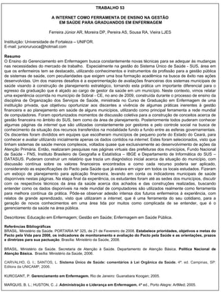 TRABALHO 53 A INTERNET COMO FERRAMENTA DE ENSINO NA GESTÃO EM SAÚDE PARA GRADUANDOS EM ENFERMAGEM Ferreira Júnior AR, Moreira DP, Pereira AS, Sousa RA, Vieira LJES Instituição: Universidade de Fortaleza – UNIFOR. E-mail: junioruruoca@hotmail.com Resumo O Ensino do Gerenciamento em Enfermagem busca constantemente novas técnicas para se adequar às mudanças nas necessidades do mercado de trabalho.  Especialmente na gestão do Sistema Único de Saúde - SUS, área em que os enfermeiros tem se destacado, utilizando conhecimentos e instrumentos da profissão para a gestão pública de sistemas de saúde, com peculiaridades que exigem uma boa formação acadêmica na busca de êxito nas ações desenvolvidas. Um dos maiores desafios é a experimentação de avaliações financeiras dos sistemas municipais de saúde visando à construção de planejamento estratégico, tornando esta prática um importante diferencial para o egresso da graduação que é alçado ao cargo de gestor da saúde em um município. Neste contexto, vimos relatar uma experiência ocorrida no município de Sobral - CE, no ano de 2009, construída durante o processo de ensino da disciplina de Organização dos Serviços de Saúde, ministrada no Curso de Graduação em Enfermagem de uma instituição privada, que objetivou oportunizar aos discentes a vivência de algumas práticas inerentes à gestão financeira e ao planejamento em saúde de alguns municípios, utilizando como principal ferramenta a rede mundial de computadores. Foram oportunizados momentos de discussão coletiva para a construção de conceitos acerca de gestão financeira no âmbito do SUS, bem como da área de planejamento. Posteriormente todos puderam conhecer algumas páginas da  internet  que são utilizadas constantemente por gestores e pelo controle social na busca de conhecimento da situação dos recursos transferidos na modalidade fundo a fundo entre as esferas governamentais. Os discentes foram divididos em equipes que escolheram municípios de pequeno porte do Estado do Ceará, para conhecer e avaliar utilizando inicialmente apenas os dados contidos na  internet . Estes foram selecionados, visto que tinham sistemas de saúde menos complexos, voltados quase que exclusivamente ao desenvolvimento de ações da Atenção Primária. Então, realizaram pesquisas nas páginas virtuais das prefeituras dos municípios, Fundo Nacional de Saúde - FNS, Instituto Brasileiro de Geografia e Estatística – IBGE e Departamento de Informática do SUS – DATASUS. Puderam construir um relatório que trazia um diagnóstico inicial acerca da situação do município, com discussão contínua sobre os valores financeiros encontrados e como cada recurso poderia ser aplicado, considerando as especificações do Pacto pela Saúde que já estava em vigor em todos os locais estudados. Fizeram um esboço de planejamento para aplicação financeira, levando em conta os indicadores municipais de saúde disponíveis nestas páginas. Na etapa final da experiência, os estudantes foram até as sedes dos municípios, discutir com os respectivos técnicos da área da saúde acerca dos achados e das construções realizadas, buscando entender como os dados disponíveis na rede mundial de computadores são utilizados realmente como ferramenta para melhora contínua da prática. Pôde-se observar adesão intensa dos futuros enfermeiros à experiência, com relatos de grande aprendizado, visto que utilizaram a  internet,  que é   uma ferramenta do seu cotidiano, para a geração de novos conhecimentos em uma área tida por muitos como complicada de se entender, que é o gerenciamento da saúde na área pública. Descritores:  Educação em Enfermagem; Gestão em Saúde; Enfermagem em Saúde Pública. Referências Bibliográficas BRASIL. Ministério da Saúde. PORTARIA Nº 325, de 21 de Fevereiro de 2008.  Estabelece prioridades, objetivos e metas do Pacto pela Vida para 2008, os indicadores de monitoramento e avaliação do Pacto pela Saúde e as orientações, prazos e diretrizes para sua pactuação . Brasília: Ministério da Saúde, 2008. BRASIL.  Ministério da Saúde. Secretaria de Atenção à Saúde. Departamento de Atenção Básica.  Política Nacional de Atenção Básica.   Brasília: Ministério da Saúde, 2006. CARVALHO, G. I.; SANTOS, L.  Sistema Único de Saúde: comentários à Lei Orgânica da Saúde.  4ª. ed. Campinas, SP: Editora da UNICAMP, 2006. KURCGANT, P.  Gerenciamento em Enfermagem.  Rio de Janeiro: Guanabara Koogan; 2005. MARQUIS, B. L.; HUSTON, C. J.  Administração e Liderança em Enfermagem.  4ª ed., Porto Alegre: ArtMed; 2005.  