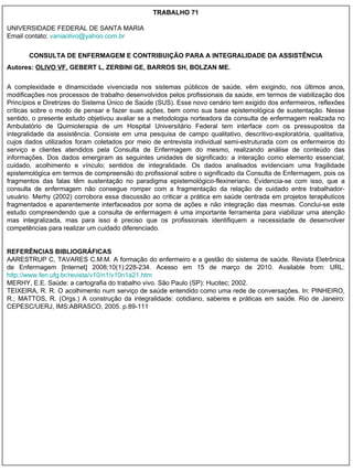 TRABALHO 71 UNIVERSIDADE FEDERAL DE SANTA MARIA Email contato:  [email_address] CONSULTA DE ENFERMAGEM E CONTRIBUIÇÃO PARA A INTEGRALIDADE DA ASSISTÊNCIA Autores:  OLIVO VF,  GEBERT L, ZERBINI GE, BARROS SH, BOLZAN ME. A complexidade e dinamicidade vivenciada nos sistemas públicos de saúde, vêm exigindo, nos últimos anos, modificações nos processos de trabalho desenvolvidos pelos profissionais da saúde, em termos de viabilização dos Princípios e Diretrizes do Sistema Único de Saúde (SUS). Esse novo cenário tem exigido dos enfermeiros, reflexões críticas sobre o modo de pensar e fazer suas ações, bem como sua base epistemológica de sustentação. Nesse sentido, o presente estudo objetivou avaliar se a metodologia norteadora da consulta de enfermagem realizada no Ambulatório de Quimioterapia de um Hospital Universitário Federal tem interface com os pressupostos da integralidade da assistência. Consiste em uma pesquisa de campo qualitativo, descritivo-exploratória, qualitativa, cujos dados utilizados foram coletados por meio de entrevista individual semi-estruturada com os enfermeiros do serviço e clientes atendidos pela Consulta de Enfermagem do mesmo, realizando análise de conteúdo das informações. Dos dados emergiram as seguintes unidades de significado:   a interação como elemento essencial; cuidado, acolhimento e vínculo; sentidos de integralidade. Os dados analisados evidenciam uma fragilidade epistemológica em termos de compreensão do profissional sobre o significado da Consulta de Enfermagem, pois os fragmentos das falas têm sustentação no paradigma epistemológico-flexineriano. Evidencia-se com isso, que a consulta de enfermagem não consegue romper com a fragmentação da relação de cuidado entre trabalhador-usuário. Merhy (2002) corrobora essa discussão ao criticar a prática em saúde centrada em projetos terapêuticos fragmentados e aparentemente interfaceados por soma de ações e não integração das mesmas. Conclui-se este estudo compreendendo que a consulta de enfermagem é uma importante ferramenta para viabilizar uma atenção mas integralizada, mas para isso é preciso que os profissionais identifiquem a necessidade de desenvolver competências para realizar um cuidado diferenciado.  REFERÊNCIAS BIBLIOGRÁFICAS AARESTRUP C, TAVARES C.M.M. A formação do enfermeiro e a gestão do sistema de saúde. Revista Eletrônica de Enfermagem [Internet] 2008;10(1):228-234. Acesso em 15 de março de 2010. Available from: URL:  http://www.fen.ufg.br/revista/v10/n1/v10n1a21.htm MERHY, E.E. Saúde: a cartografia do trabalho vivo. São Paulo (SP): Hucitec; 2002. TEIXEIRA, R. R. O acolhimento num serviço de saúde entendido como uma rede de conversações. In: PINHEIRO, R.; MATTOS, R. (Orgs.) A construção da integralidade: cotidiano, saberes e práticas em saúde. Rio de Janeiro: CEPESC/UERJ, IMS:ABRASCO, 2005. p.89-111 