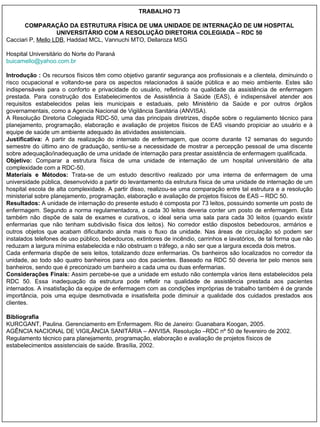 TRABALHO 73 COMPARAÇÃO DA ESTRUTURA FÍSICA DE UMA UNIDADE DE INTERNAÇÃO DE UM HOSPITAL UNIVERSITÁRIO COM A RESOLUÇÃO DIRETORIA COLEGIADA – RDC 50 Cacciari P,  Mello LDB , Haddad MCL, Vannuchi MTO, Dellaroza MSG Hospital Universitário do Norte do Paraná [email_address] Introdução :  Os recursos físicos têm como objetivo garantir segurança aos profissionais e a clientela, diminuindo o risco ocupacional e voltando-se para os aspectos relacionados à saúde pública e ao meio ambiente. Estes são indispensáveis para o conforto e privacidade do usuário, refletindo na qualidade da assistência de enfermagem prestada. Para construção dos Estabelecimentos de Assistência à Saúde (EAS), é indispensável atender aos requisitos estabelecidos pelas leis municipais e estaduais, pelo Ministério da Saúde e por outros órgãos governamentais, como a Agencia Nacional de Vigilância Sanitária (ANVISA). A Resolução Diretoria Colegiada RDC-50, uma das principais diretrizes, dispõe sobre o regulamento técnico para planejamento, programação, elaboração e avaliação de projetos físicos de EAS visando propiciar ao usuário e à equipe de saúde um ambiente adequado às atividades assistenciais.  Justificativa:  A partir da realização do internato de enfermagem, que ocorre durante 12 semanas do segundo semestre do último ano de graduação, sentiu-se a necessidade de mostrar a percepção pessoal de uma discente sobre adequação/inadequação de uma unidade de internação para prestar assistência de enfermagem qualificada.  Objetivo:  Comparar a estrutura física de uma unidade de internação de um hospital universitário de alta complexidade com a RDC-50.  Materiais e Métodos:  Trata-se de um estudo descritivo realizado por uma interna de enfermagem de uma universidade pública, desenvolvido a partir do levantamento da estrutura física de uma unidade de internação de um hospital escola de alta complexidade. A partir disso, realizou-se uma comparação entre tal estrutura e a resolução ministerial sobre planejamento, programação, elaboração e avaliação de projetos físicos de EAS – RDC 50.  Resultados:  A unidade de internação do presente estudo é composta por 73 leitos, possuindo somente um posto de enfermagem. Segundo a norma regulamentadora, a cada 30 leitos deveria conter um posto de enfermagem. Esta também não dispõe de sala de exames e curativos, o ideal seria uma sala para cada 30 leitos (quando existir enfermarias que não tenham subdivisão física dos leitos). No corredor estão dispostos bebedouros, armários e outros objetos que acabam dificultando ainda mais o fluxo da unidade. Nas áreas de circulação só podem ser instalados telefones de uso público, bebedouros, extintores de incêndio, carrinhos e lavatórios, de tal forma que não reduzam a largura mínima estabelecida e não obstruam o tráfego, a não ser que a largura exceda dois metros. Cada enfermaria dispõe de seis leitos, totalizando doze enfermarias. Os banheiros são localizados no corredor da unidade, ao todo são quatro banheiros para uso dos pacientes. Baseado na RDC 50   deveria ter pelo menos seis banheiros, sendo que é preconizado um banheiro a cada uma ou duas enfermarias.  Considerações Finais:  Assim percebe-se que a unidade em estudo não contempla vários itens estabelecidos pela RDC 50. Essa inadequação da estrutura pode refletir na qualidade de assistência prestada aos pacientes internados. A insatisfação da equipe de enfermagem com as condições impróprias de trabalho também é de grande importância, pois uma equipe desmotivada e insatisfeita pode diminuir a qualidade dos cuidados prestados aos clientes.  Bibliografia KURCGANT, Paulina. Gerenciamento em Enfermagem. Rio de Janeiro: Guanabara Koogan, 2005.  AGÊNCIA NACIONAL DE VIGILÂNCIA SANITÁRIA – ANVISA. Resolução –RDC nº 50 de fevereiro de 2002. Regulamento técnico para planejamento, programação, elaboração e avaliação de projetos físicos de estabelecimentos assistenciais de saúde. Brasília, 2002. 