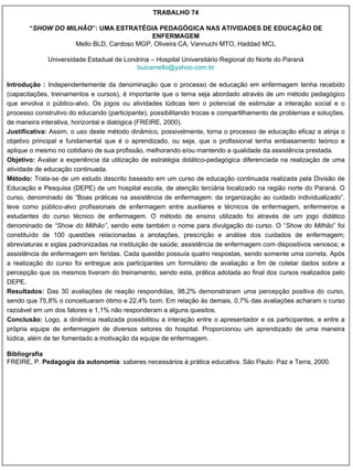 TRABALHO 74 “ SHOW DO MILHÃO ”: UMA ESTRATÉGIA PEDAGÓGICA NAS ATIVIDADES DE EDUCAÇÃO DE ENFERMAGEM Mello BLD, Cardoso MGP, Oliveira CA, Vannuchi MTO, Haddad MCL Universidade Estadual de Londrina – Hospital Universitário Regional do Norte do Paraná [email_address] Introdução :  Independentemente da denominação que o processo de educação em enfermagem tenha recebido (capacitações, treinamentos e cursos), é importante que o tema seja abordado através de um método pedagógico que envolva o público-alvo. Os jogos ou atividades lúdicas tem o potencial de estimular a interação social e o processo construtivo do educando (participante), possibilitando trocas e compartilhamento de problemas e soluções, de maneira interativa, horizontal e dialógica (FREIRE, 2000). Justificativa:  Assim, o uso deste método dinâmico, possivelmente, torna o processo de educação eficaz e atinja o objetivo principal e fundamental que é o aprendizado, ou seja, que o profissional tenha embasamento teórico e aplique o mesmo no cotidiano de sua profissão, melhorando e/ou mantendo a qualidade da assistência prestada. Objetivo:  Avaliar a experiência da utilização de estratégia didático-pedagógica diferenciada na realização de uma atividade de educação continuada. Método:  Trata-se de um estudo descrito baseado em um curso de educação continuada realizada pela Divisão de Educação e Pesquisa (DEPE) de um hospital escola, de atenção terciária localizado na região norte do Paraná. O curso, denominado de “Boas práticas na assistência de enfermagem: da organização ao cuidado individualizado”, teve como público-alvo profissionais de enfermagem entre auxiliares e técnicos de enfermagem, enfermeiros e estudantes do curso técnico de enfermagem. O método de ensino utilizado foi através de um jogo didático denominado de  “Show do Milhão” , sendo este também o nome para divulgação do curso. O “ Show do Milhão ” foi constituído de 100 questões relacionadas a anotações, prescrição e análise dos cuidados de enfermagem; abreviaturas e siglas padronizadas na instituição de saúde; assistência de enfermagem com dispositivos venosos; e assistência de enfermagem em feridas. Cada questão possuía quatro respostas, sendo somente uma correta. Após a realização do curso foi entregue aos participantes um formulário de avaliação a fim de coletar dados sobre a percepção que os mesmos tiveram do treinamento, sendo esta, prática adotada ao final dos cursos realizados pelo DEPE. Resultados:  Das 30 avaliações de reação respondidas, 98,2% demonstraram uma percepção positiva do curso, sendo que 75,8% o conceituaram ótimo e 22,4% bom. Em relação às demais, 0,7% das avaliações acharam o curso razoável em um dos fatores e 1,1% não responderam a alguns quesitos. Conclusão:  Logo, a dinâmica realizada possibilitou a interação entre o apresentador e os participantes, e entre a própria equipe de enfermagem de diversos setores do hospital. Proporcionou um aprendizado de uma maneira lúdica, além de ter fomentado a motivação da equipe de enfermagem. Bibliografia FREIRE, P.  Pedagogia da autonomia : saberes necessários à prática educativa. São Paulo: Paz e Terra, 2000. 