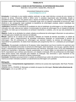 TRABALHO 76 MOTIVAÇÃO: A BASE DE UM PROFISSIONAL DE ENFERMAGEM REALIZADO Mello BLD, Vannuchi MTO, Haddad MCL, Miranda JM Universidade Estadual de Londrina [email_address] Introdução:  A motivação é uma medida subjetiva, particular, ou seja, cada indivíduo a encara de uma maneira no decorrer do tempo. Chiavenato (2004) a define como “o processo responsável pela intensidade, direção e persistência dos esforços de uma pessoa para o alcance de determinada meta”. No trabalho de enfermagem as atividades exigem alta interdependência e a motivação surge como um aspecto fundamental na procura por maior eficiência e, por conseguinte, maior qualidade na assistência de enfermagem prestada, aliada à satisfação dos trabalhadores (PEREIRA; FÁVERO, 2001). Justificativa:  Pensando na importância da qualidade de vida do trabalhador de enfermagem e na íntima ligação da motivação com esta, optou-se por realizar a comemoração da semana de enfermagem de um hospital de atenção secundária, de modo que os funcionários se sentissem importantes e cuidados, uma vez que são prestadores do cuidado. Objetivo:  Avaliar se as atividades de cuidado voltadas ao profissional de enfermagem influenciam na auto-estima e na motivação para o trabalho dos mesmos na instituição. Método:  Trata-se de um estudo do tipo descritivo, realizado em hospital de atenção secundária, na cidade de Londrina-PR, após o desenvolvimento de atividades motivadoras presentes na comemoração à semana de enfermagem. Dos 62 profissionais de enfermagem que exerciam trabalho na semana da enfermagem, 44 responderam ao questionário. Os dados foram tabulados pelo programa Epi Info 3.5.1, analisados por porcentagem simples. Resultados:  Da população constituída de 44 pessoas, todos responderam que houve incentivo do supervisor para participar das atividades promovidas na semana de enfermagem, dado importante, uma vez que, o gerente, líder da equipe, é essencial para impulsionar o desenvolvimento dos indivíduos. Associado a isso, 97,5% dos trabalhadores sentiram-se importantes e lembrados. Quando questionados se o evento refletiu na auto-estima dos servidores, 92,5% responderam que contribuiu para elevá-la e, em relação à motivação, 85% dos profissionais de enfermagem deste estudo tiveram mais motivação para trabalhar na instituição. Isso demonstra o quão importante se faz atividades que trabalhem no indivíduo os fatores motivacionais. Conclusão:  Atividades que proporcionem o cuidado ao profissional que cuida é de extrema importância para que os mesmos se sintam motivados e prestem um atendimento de enfermagem com qualidade. Bibliografia CHIAVENATO, I.  Comportamento organizacional : a dinâmica do sucesso das organizações. São Paulo: Pioneira Thomson, 2004. PEREIRA, M.C.A.; FÁVERO, N. Motivação no trabalho da equipe de enfermagem.  Revista Latino-Americana de Enfermagem , v.9, n.4, jul. 2001. p.7-12. 