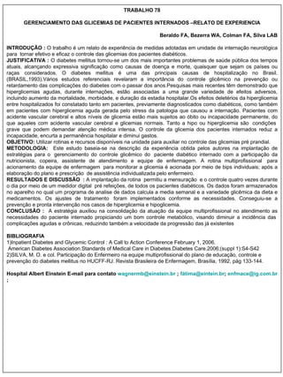 TRABALHO 78 GERENCIAMENTO DAS GLICEMIAS DE PACIENTES INTERNADOS –RELATO DE EXPERIENCIA                 Beraldo FA, Bezerra WA, Colman FA, Silva LAB                INTRODUÇÃO :  O trabalho é um relato de experiência de medidas adotadas em unidade de internação neurológica para  tornar efetivo e eficaz o controle das glicemias dos pacientes diabéticos.   JUSTIFICATIVA :  O diabetes mellitus tornou-se um dos mais importantes problemas de saúde pública dos tempos atuais, alcançando expressiva significação como causas de doença e morte, quaisquer que sejam os países ou raças considerados. O diabetes mellitus é uma das principais causas de hospitalização no Brasil. (BRASIL,1993).Vários estudos referenciais revelaram a importância do controle glicêmico na prevenção ou retardamento das complicações do diabetes com o passar dos anos.Pesquisas mais recentes têm demonstrado que hiperglicemias agudas, durante internações, estão associadas a uma grande variedade de efeitos adversos, incluindo aumento da mortalidade, morbidade, e duração da estadia hospitalar.Os efeitos deletérios da hiperglicemia entre hospitalizados foi constatado tanto em pacientes, previamente diagnosticados como diabéticos, como também em pacientes com hiperglicemia aguda gerada pelo stress da patologia que causou a internação. Pacientes com acidente vascular cerebral e altos níveis de glicemia estão mais sujeitos ao óbito ou incapacidade permanente, do que aqueles com acidente vascular cerebral e glicemias normais. Tanto a hipo ou hiperglicemia são  condições  grave que podem demandar atenção médica intensa. O controle da glicemia dos pacientes internados reduz a incapacidade, encurta a permanência hospitalar e diminui gastos. OBJETIVO:  Utilizar rotinas e recursos disponíveis na unidade para auxiliar no controle das glicemias pré prandial. METODOLOGIA:  Este estudo baseia-se na descrição da experiência obtida pelos autores na implantação de estratégias para o  gerenciamento do controle glicêmico do  paciente diabético internado com a participação da nutricionista, copeira, assistente de atendimento e equipe de enfermagem. A rotina multiprofissional  para acionamento da equipe de enfermagem  para monitorar a glicemia é acionada por meio de bips individuais; após a elaboração do plano e prescrição  de assistência individualizada pelo enfermeiro.  RESULTADOS E DISCUSSÃO  :  A implantação da rotina  permitiu a mensuração  e o controle quatro vezes durante o dia por meio de um medidor digital  pré refeições, de todos os pacientes diabéticos. Os dados foram armazenados no aparelho no qual um programa de analise de dados calcula a media semanal e a variedade glicêmica da dieta e medicamentos.   Os ajustes de tratamento  foram implementados conforme as necessidades. Conseguiu-se a prevenção e pronta intervenção nos casos de hiperglicemia e hipoglicemia. CONCLUSÃO :  A estratégia auxiliou na consolidação da atuação da equipe multiprofissional no atendimento as necessidades do paciente internado propiciando um bom controle metabólico, visando diminuir a incidência das  complicações agudas e crônicas, reduzindo também a velocidade da progressão das já existentes  BIBLIOGRAFIA 1)Inpatient Diabetes and Glycemic Control : A Call to Action Conference February 1, 2006.  American Diabetes Association.Standards of Medical Care in Diabetes.Diabetes Care.2006;(suppl 1):S4-S42 2)SILVA, M. O. e col. Participação do Enfermeiro na equipe multiprofissional do plano de educação, controle e prevenção do diabetes mellitus no HUCFF-RJ. Revista Brasileira de Enfermagem, Brasília, 1992, pág 133-144. Hospital Albert Einstein E-mail para contato  [email_address]  ;  fátima@eintein.br ;  [email_address]  ; 