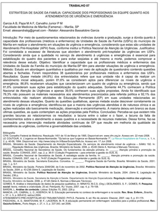 TRABALHO 07 ESTRATÉGIA DE SAÚDE DA FAMÍLIA: CAPACIDADE DOS PROFISSIONAIS DA EQUIPE QUANTO AOS ATENDIMENTOS DE URGÊNCIA E EMERGÊNCIA Garcia A B, Papa M A F, Carvalho Junior P M Faculdade de Medicina de Marília (Famema) – Marília, SP Email: alessandrabg@gmail.com - Relator: Alessandra Bassalobre Garcia Introdução: Por meio de questionamentos relacionados às vivências durante a graduação, surge a dúvida quanto à capacidade dos profissionais (médicos e enfermeiros) de Unidades de Saúde da Família (USFs) do município de Marília em realizar o atendimento em situações de urgência e emergência, considerando que estas são unidades de Atendimento Pré-Hospitalar (APH) fixas, conforme institui a Política Nacional de Atenção às Urgências. Justificativa: Foi constatada a escassez de literaturas que abordem o atendimento pré-hospitalar às urgências em USFs. Considerando ainda que a qualidade no serviço de atendimento à urgências e emergências é essencial para estabilização do quadro dos pacientes e para evitar seqüelas e até mesmo a morte, podemos comprovar a relevância desse estudo. Objetivo:  Identificar a capacidade que os profissionais médicos e enfermeiros das Unidades de Saúde da Família do município de Marília-SP têm para atender situações de urgência e emergência. Método:  Estudo em abordagem quantitativa e qualitativa por meio de aplicação de questionário contendo questões abertas e fechadas. Foram respondidos 38 questionários por profissionais médicos e enfermeiros das USFs. Resultados: Quase metade (44,8%) dos entrevistados refere que sua unidade não é capaz de realizar um atendimento inicial adequado, porém 81,6% se consideram aptos para diferenciar os níveis de urgência e emergência. 86,8% receberam situações que caracterizavam um quadro de urgência ou emergência, sendo que 81,6% consideram suas ações para estabilização do quadro adequadas. Somente 44,7% conhecem a Política Nacional de Atenção às Urgências e apenas 39,5% conhecem suas ações propostas. Ainda foi identificado que 76,3% não possuem os materiais necessários aos atendimentos preconizados pela referida política e 92,1% dos entrevistados não realizam atividades de Educação Permanente (EP) em suas unidades relacionadas ao atendimento dessas situações. Quanto às questões qualitativas, apenas metade soube descrever corretamente os níveis de urgência e emergência; identificou-se que a maioria das urgências atendidas é de natureza clínica e as ações realizadas são basicamente medicação, observação e encaminhamento. A maioria deixou em branco as duas últimas questões, as quais contemplam as ações propostas pela Política. Conclusões: Percebe-se que existem três grandes lacunas ao relacionarmos os resultados: a lacuna entre o saber e o fazer, a lacuna da falta de conhecimentos sobre o atendimento a esses quadros e a necessidade de recursos materiais. Dessa forma, faz-se necessária uma intervenção mediante atividades contínuas de EP que resulte em melhoria da qualidade da assistência às urgências, conforme a governabilidade das unidades. Bibliografia: CFM. Conselho Federal de Medicina. Resolução 1451 de 10 de Março de 1995. Disponível em: www.cfm.org.br. Acesso em: 22 maio 2008. LE COUTOUR, X. L'urgence en Basse-Normandie: "Qu'est-ce que l'urgence en Basse-Normandie ?".  La   Revue   Hospitaliere  de  France , v. 1, n. 2, p. 40-56, 1994. Disponível em: http://www.bdsp.tm.fr/Base/Scripts/Refs.bs. Acesso em: 17 Jun 2008. BRASIL. Ministério da Saúde. Departamento de Atenção Especializada. Os serviços de atendimento móvel de urgência – SAMU 192. In: ______. Regulação Médicas das Urgências. Brasília: Ministério da Saúde, 2006, p. 45-60 (Série A. Normas e Manuais Técnicos). BRASIL. Conselho Nacional de Secretários de Saúde. Os fundamentos da atenção primária. In: ______. Atenção primária e promoção da saúde. Brasília: CONASS, 2007, cap. 2, p. 36-51 (Coleção Progestores – para entender a gestão do SUS, 8). BRASIL. Conselho Nacional de Secretários de Saúde. A estratégia saúde da família. In: ______. Atenção primária e promoção da saúde. Brasília: CONASS, 2007, cap. 4, p. 74-97 (Coleção Progestores – para entender a gestão do SUS, 8). BRASIL. Ministério da Saúde. Secretaria Executiva. Conceitos. In: ______. Programa Saúde da Família. Brasília: Ministério da Saúde, 2001. cap. 1, p. 5-7. BRASIL. Ministério da Saúde. Portaria 2048/GM, de 5 de novembro de 2002.  Política Nacional de Atenção às Urgências,  Brasília: Ministério da Saúde, 2004. p. 43-236 (Série E. Legislação de Saúde).  BRASIL. Ministério da Saúde.  Política Nacional de Atenção às Urgências,  Brasília: Ministério da Saúde, 2004. (Série E. Legislação de Saúde). 236 p.  BRASIL. Ministério da Saúde. Secretaria de Atenção à Saúde. Departamento de Atenção Especializada.  Regulação médica das urgências,  Brasília: Ministério da  Saúde, 2006. p. 47-48 (Série A. Normas e Manuais Técnicos). GOMES, R. Análise e interpretação de dados de pesquisa qualitativa. In: MINAYO, M.C.S. (Org.); DESLANDES, S. F.; GOMES, R.  Pesquisa social:  teoria, método e criatividade. 25 ed. Petrópolis, RJ: Vozes, 2007. cap. 4, p. 79-108. BARDIN, L.  Análise de conteúdo . Lisboa: Edições 70, 2003. 226 p. MANCIA, J.R.; CABRAL, L. C.; KOERICH, M. S. Educação permanente no contexo da enfermagem e na saúde.  Rev. Bras. Enferm.,  Brasília, v. 57, n. 5, p. 605-610, set/out 2004. ATENDIMENTO PRÉ-HOSPITALAR AO TRAUMATIZADO: PHTLS. Paciente. 6. ed. Rio de Janeiro: Elsevier, 2007. cap. 5, p. 91-115. PASCHOAL, A. S.; MANTOVANI, M. F.; LACERDA, M. R. A educação permanente em enfermagem: subsídios para a prática profissional.  Rev. Gaúcha Enferm.,  Porto Alegre, v. 27, n. 3, p. 337-343, set 2006. 