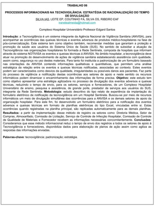 TRABALHO 99 PROCESSOS INFORMACIONAIS NA TECNOVIGILÂNCIA: ESTRATÉGIA DE RACIONALIZAÇÃO DO TEMPO DE DIVULGAÇÃO SILVA IAS , LEITE EP, COUTINHO FA, SILVA OS, RIBEIRO EAF [email_address] Complexo Hospitalar Universitário Professor Edgard Santos Introdução : a Tecnovigilância é um sistema integrante da Agência Nacional de Vigilância Sanitária (ANVISA), para acompanhar as ocorrências das queixas técnicas e eventos adversos de produtos médico-hospitalares na fase de pós-comercialização. Este sistema tem como objetivo também, recomendar medidas que garantam a proteção e promoção da saúde aos usuários do Sistema Único de Saúde (SUS). No sentido de subsidiar a atuação da Tecnovigilância nas organizações hospitalares foi formada a Rede Sentinela, composta de hospitais que informam através do sistema NOTIVISA os eventos e queixas técnicas à ANVISA. No âmbito hospitalar, a tecnovigilância deve atuar na promoção do desenvolvimento de ações de vigilância sanitária estabelecendo assistência com qualidade, assim como, segurança no uso destes materiais. Para tanto foi instituída a padronização de um formulário baseado nas orientações da ANVISA contendo informações qualitativas e quantitativas, que permitem uma análise estratégica da relação entre os eventos e queixas técnicas notificadas, associadas ao contexto. Estes eventos podem ser caracterizados como desvios da qualidade, irregularidades ou possíveis danos aos pacientes. Faz parte do processo de vigilância a notificação destas ocorrências aos setores de apoio e neste sentido os recursos informáticos podem dinamizar o encaminhamento das informações de forma precisa.  Objetivo:  este estudo tem como objetivo apresentar uma estratégia agilizadora no processo de divulgação dos eventos adversos e queixas técnicas, reduzindo o tempo de envio, para os setores, serviços e fornecedores, de um Complexo Hospitalar Universitário de ensino, pesquisa e assistência, de grande porte, prestador de serviços aos usuários do SUS, integrante da Rede Sentinela.  Metodologia:  estudo descritivo do tipo relato de experiência da implantação do formulário eletrônico de notificação da tecnovigilância em um Hospital Sentinela. Buscou-se por meio de recursos informáticos um meio de divulgação simultânea das ocorrências para a ANVISA e os demais setores de apoio da organização hospitalar. Para este fim, foi desenvolvido um formulário eletrônico para a notificação dos eventos adversos e queixas técnicas em formato de planilhas eletrônicas do tipo Excel, vinculadas entre si. Estas ocorrências quando registradas na planilha principal, são replicadas automaticamente para as demais planilhas.  Resultados:  a partir da implementação   desse método de registro os setores como: Diretoria Médica, Setor de Compras, Almoxarifado, Comissão de Licitação, Serviço de Controle de Infecção Hospitalar, Comissão de Controle de Qualidade de Materiais e Fornecedor recebem as informações necessárias concomitantemente.  Conclusões:  Consideramos que esse método informacional reduz o tempo de envio dos registros a todos os setores de apoio à Tecnovigilância e fornecedores, disponibiliza dados para elaboração de planos de ação assim como agiliza as respostas das informações enviadas. Palavras-chave : tecnovigilância; padronização; estratégia. 
