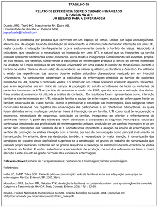 TRABALHO 09

                          RELATO DE EXPERIÊNCIA SOBRE O CUIDADO HUMANIZADO
                                           À FAMÍLIA NA UTI:
                                    UM DESAFIO PARA A ENFERMAGEM

Duarte JMG, Trovó HC, Nascimento RH, Dutra AS.
Universidade de Uberaba – Uberaba (MG)
joyceduarte@hotmail.com

A família é constituída por pessoas que convivem em um espaço de tempo, unidas por laços consangüíneos,
afetivos e/ou de doação. Quando em situação de adoecimento, o indivíduo pode demandar internação em uma UTI,
nesta ocasião a interação família-paciente ocorre exclusivamente durante o horário de visitas. Associado à
criticidade, que caracteriza a necessidade de internação em uma UTI, é natural que os integrantes da família
possam apresentar sentimentos como: esperança, alívio, medo e insegurança. Considerando tais aspectos, propôs-
se este estudo, que objetivou compreender a assistência de enfermagem prestada a família de clientes internados
na Unidade de Terapia Intensiva de um hospital universitário em uma cidade do Interior de Minas Gerais, durante o
horário de visitas. Trata-se de um relato de experiência, de caráter qualitativo, exploratório e descritivo. Foi utilizado
o relato das experiências das autoras durante estágio voluntário observacional realizado em um Hospital
Universitário. As participantes observaram a assistência de enfermagem oferecida ao familiar de pacientes
internados na UTI, durante o horário de visitas. Foi construído um roteiro norteador contendo aspectos relevantes,
que eram registrados em um diário de campo. A população do estudo constituiu-se de todos os visitantes de
pacientes internados na UTI no período de setembro a outubro de 2009, quando ocorreu a saturação dos dados.
Para análise dos mesmos foi utilizada a análise de conteúdo. Os resultados foram apresentados como: interação
familiar e cliente internado em UTI; interação família e equipe de enfermagem; equipe de enfermagem frente ao
familiar; observação da tríade: família, cliente e profissional e descrição das intervenções. Seis categorias foram
construídas baseadas nos registros das observações das participantes e em referências bibliográficas, as quais
foram definidas como: mudanças cotidianas frente à internação de um familiar, UTI como local de recuperação e
esperança, necessidade de segurança, satisfação do familiar, insegurança ao orientar e enfrentamento do
sofrimento familiar. A partir dos resultados foram elaboradas e executadas as seguintes intervenções: educação
continuada direcionada aos profissionais de enfermagem da unidade, produção de um panfleto informativo e de um
cartaz com orientações aos visitantes da UTI. Consideramos importante a atuação da equipe de enfermagem no
sentido de promoção de efetiva interação com a família, por uso da comunicação como principal instrumento de
humanização. No entanto, deve ser destacada, também, a necessidade de maior atenção à humanização das
condições de trabalho deste profissional sugerindo-se a constituição de grupos de trabalho de humanização que
possam propor melhorias. Notamos ser de grande relevância a presença do enfermeiro durante o horário de visitas
acolhendo ao familiar. E enfim, salientamos a necessidade de produção de estudos referentes ao tema e maior
atenção a este assunto na grade curricular das escolas de enfermagem.

Palavras-chave: Unidade de Terapia Intensiva; cuidados de Enfermagem; família; enfermagem.

Referências:

Inaba LC, SMJP, Telles SCR. Paciente crítico e comunicação: visão de familiares sobre sua adequação pela equipe de
enfermagem. Rev Esc Enferm USP. 2005; 39(4).

Montefusco SRA, Bachion MM, Nakatani AYK. Avaliação de familiares no contexto hospitalar: uma aproximação entre o modelo
Calgary e a Taxonomia da NANDA. Texto Contexto Enferm. 2008; 17(1): 72-80.

BRASIL. Política Nacional de Humanização de 2004. Brasília: Ministério da Saúde, 2004. Disponível em:
<http://portal.saude.gov.br/portal/arquivos/pdf/doc_base.pdf>.
 