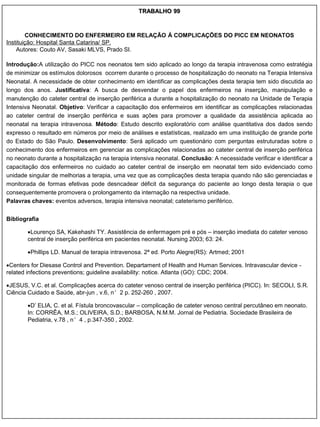 TRABALHO 99



        CONHECIMENTO DO ENFERMEIRO EM RELAÇÃO À COMPLICAÇÕES DO PICC EM NEONATOS
Instituição: Hospital Santa Catarina/ SP.
    Autores: Couto AV, Sasaki MLVS, Prado SI.

Introdução:A utilização do PICC nos neonatos tem sido aplicado ao longo da terapia intravenosa como estratégia
de minimizar os estímulos dolorosos ocorrem durante o processo de hospitalização do neonato na Terapia Intensiva
Neonatal. A necessidade de obter conhecimento em identificar as complicações desta terapia tem sido discutida ao
longo dos anos. Justificativa: A busca de desvendar o papel dos enfermeiros na inserção, manipulação e
manutenção do cateter central de inserção periférica a durante a hospitalização do neonato na Unidade de Terapia
Intensiva Neonatal. Objetivo: Verificar a capacitação dos enfermeiros em identificar as complicações relacionadas
ao cateter central de inserção periférica e suas ações para promover a qualidade da assistência aplicada ao
neonatal na terapia intravenosa. Método: Estudo descrito exploratório com análise quantitativa dos dados sendo
expresso o resultado em números por meio de análises e estatísticas, realizado em uma instituição de grande porte
do Estado do São Paulo. Desenvolvimento: Será aplicado um questionário com perguntas estruturadas sobre o
conhecimento dos enfermeiros em gerenciar as complicações relacionadas ao cateter central de inserção periférica
no neonato durante a hospitalização na terapia intensiva neonatal. Conclusão: A necessidade verificar e identificar a
capacitação dos enfermeiros no cuidado ao cateter central de inserção em neonatal tem sido evidenciado como
unidade singular de melhorias a terapia, uma vez que as complicações desta terapia quando não são gerenciadas e
monitorada de formas efetivas pode desncadear déficit da segurança do paciente ao longo desta terapia o que
consequentemente promovera o prolongamento da internação na respectiva unidade.
Palavras chaves: eventos adversos, terapia intensiva neonatal; cateterismo periférico.


Bibliografia

        Lourenço SA, Kakehashi TY. Assistência de enfermagem pré e pós – inserção imediata do cateter venoso
        central de inserção periférica em pacientes neonatal. Nursing 2003; 63: 24.

        Phillips LD. Manual de terapia intravenosa. 2ª ed. Porto Alegre(RS): Artmed; 2001

Centers for Diesase Control and Prevention. Departament of Health and Human Services. Intravascular device -
related infections preventions; guideline availability: notice. Atlanta (GO): CDC; 2004.

JESUS, V.C. et al. Complicações acerca do cateter venoso central de inserção periférica (PICC). In: SECOLI, S.R.
Ciência Cuidado e Saúde, abr-jun , v.6, n°2 p. 252-260 , 2007.

        D‟ ELIA, C. et al. Fístula broncovascular – complicação de cateter venoso central percutâneo em neonato.
        In: CORRÊA, M.S.; OLIVEIRA, S.D.; BARBOSA, N.M.M. Jornal de Pediatria. Sociedade Brasileira de
        Pediatria, v.78 , n°4 , p.347-350 , 2002.
 