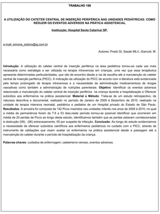 TRABALHO 100



A UTILIZAÇÃO DO CATETER CENTRAL DE INSERÇÃO PERIFÉRICA NAS UNIDADES PEDIÁTRICAS: COMO
                 REDUZIR OS EVENTOS ADVERSOS NA PRÁTICA ASSISTENCIAL

                                    Instituição: Hospital Santa Catarina/ SP.



e-mail: simone_isidoro@ig.com.br

                                                                        Autores: Prado SI, Sasaki MLV, Giancoli, M.



Introdução: A utilização do cateter central de inserção periférica na área pediátrica tornou-se cada vez mais
necessária como estratégia a ser utilizada na terapia intravenosa em crianças, uma vez que essa terapêutica
apresenta determinadas particularidades, que vão de encontro desde a via de escolha até a manutenção do cateter
central de inserção periférica (PICC). A indicação da utilização do PICC de acordo com a literatura está evidenciada
pelo tempo prolongado de terapia intravenosa e a necessidade da administração medicamentosa de drogas
vasoativas como também a administração de nutrições parenterais. Objetivo: Identificar os eventos adversos
relacionado a manutenção do cateter central de inserção periférica na criança durante a hospitalização e Oferecer
subsídios aos enfermeiros na prática assistencial. Material e Método: Trata-se de um estudo retrospectivo, de
natureza descritiva e documental, realizado no período de Janeiro de 2009 à Dezembro de 2010, realizado na
unidade de terapia intensiva neonatal, pediátrica e pediatria de um Hospital privado do Estado de São Paulo.
Resultados: A amostra foi composta de 142 Piccs inseridos nas unidades infantis nos anos de 2009 à 2010, no qual
a média de permanência foram de 7.8 a 53 dias,neste período tornou-se possível identificar que ocorreram em
média de 20 perdas de Piccs ao longo deste estudo, identificamos também que as perdas estavam correlacionadas
à obstrução (09); (06) extravazamento; 05 por suspeita de infecção. Conclusão: Ao longo do estudo evidenciamos
a necessidade de oferecer subsídios científicos aos enfermeiros pediátricos no cuidado com o PICC, através de
instrumento de validações que visam avaliar os enfermeiros na prática assistencial desde a passagem até a
manutenção do cateter durante o período de hospitalização da criança.

Palavras chaves: cuidados de enfermagem, cateterismo venoso, eventos adversos.
 