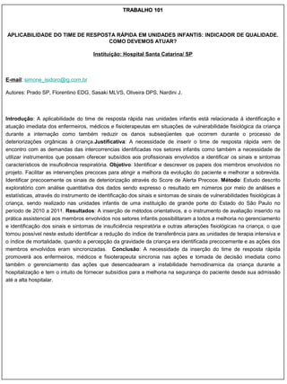 TRABALHO 101



APLICABILIDADE DO TIME DE RESPOSTA RÁPIDA EM UNIDADES INFANTIS: INDICADOR DE QUALIDADE.
                                COMO DEVEMOS ATUAR?

                                      Instituição: Hospital Santa Catarina/ SP



E-mail: simone_isidoro@ig.com.br

Autores: Prado SP, Florentino EDG, Sasaki MLVS, Oliveira DPS, Nardini J.



Introdução: A aplicabilidade do time de resposta rápida nas unidades infantis está relacionada à identificação e
atuação imediata dos enfermeiros, médicos e fisioterapeutas em situações de vulnerabilidade fisiológica da criança
durante a internação como também reduzir os danos subseqüentes que ocorrem durante o processo de
deteriorizações orgânicas à criança.Justificativa: A necessidade de inserir o time de resposta rápida vem de
encontro com as demandas das intercorrencias identificadas nos setores infantis como também a necessidade de
utilizar instrumentos que possam oferecer subsídios aos profissionais envolvidos a identificar os sinais e sintomas
característicos de insuficiência respiratória. Objetivo: Identificar e descrever os papeis dos membros envolvidos no
projeto. Facilitar as intervenções precoces para atingir a melhora da evolução do paciente e melhorar a sobrevida.
Identificar precocemente os sinais de deteriorização através do Score de Alerta Precoce. Método: Estudo descrito
exploratório com análise quantitativa dos dados sendo expresso o resultado em números por meio de análises e
estatísticas, através do instrumento de identificação dos sinais e sintomas de sinais de vulnerabilidades fisiológicas à
criança, sendo realizado nas unidades infantis de uma instituição de grande porte do Estado do São Paulo no
período de 2010 a 2011. Resultados: A inserção de métodos orientativos, e o instrumento de avaliação inserido na
prática assistencial aos membros envolvidos nos setores infantis possibilitaram a todos a melhoria no gerenciamento
e identificação dos sinais e sintomas de insuficiência respiratória e outras alterações fisiológicas na criança, o que
tornou possível neste estudo identificar a redução do índice de transferência para as unidades de terapia intensiva e
o índice de mortalidade, quando a percepção da gravidade da criança era identificada precocemente e as ações dos
membros envolvidos eram sincronizadas. Conclusão: A necessidade da inserção do time de resposta rápida
promoverá aos enfermeiros, médicos e fisioterapeuta sincronia nas ações e tomada de decisão imediata como
também o gerenciamento das ações que desencadearam a instabilidade hemodinamica da criança durante a
hospitalização e tem o intuito de fornecer subsídios para a melhoria na segurança do paciente desde sua admissão
até a alta hospitalar.
 
