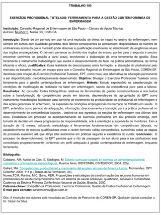 TRABALHO 103



    EXERCÍCIO PROFISSIONAL TUTELADO: FERRRAMENTA PARA A GESTÃO CONTEMPORÂNEA DE
                                      ENFERMAGEM

Instituição: Conselho Regional de Enfermagem de São Paulo – Câmara de Apoio Técnico
Autores: Munhoz S, Marra CC, Porto CA.

Introdução: Diante de um período em que há uma explosão de oferta de vagas no ensino da enfermagem, nem
sempre em cursos com qualidade garantida, dois fatores consequentes se apresentam: disponiblidade do número de
profissionais acima do que o mercado pode absorver e qualificação insuficiente no atendimento de exigências atuais
dos órgãos empregadores. O primeiro pertence ao âmbito dos órgãos de ensino, porém para o segundo é preciso
encontrar caminhos de solução a curto prazo, envolvendo a elaboração de uma ferramenta de gestão. Essa
ferramenta é instrumento metodológico que auxilia o desenvolvimento do fazer na prática administrativa, de forma
eficiente e eficaz. Justificativa: Essa realidade de descompasso entre formação e absorção do profissional pelo
mercado de trabalho, trouxe um espaço para que o Conselho Regional de Enfermagem de São Paulo, COREN-SP,
decidisse pela criação do Exercício Profissional Tutelado, EPT, como mais uma alternativa de educação permanente
a ser disponibilizado, metodologicamente desenvolvido. Objetivo: Divulgar o Exercício Profissional Tutelado como
ferramenta para a gestão contemporânea de enfermagem. Método: Estudo exploratório na caracterização de
condições de modificação da realidade no fazer em enfermagem, saindo da competência pura para a laboral.
Resultados: Ao consultar fontes bibliográficas relativas às ferramentas de gestão contemporâneas e aos textos
sobre a transformação de competências gerais em laborais, depreendeu-se da apropriação do EPT como
instrumento metodológico facilitador para caminho de incremento da produtividade do profissional de enfermagem e
das ações gerenciais do enfermeiro, na expansão de condições empregatícias no mercado de trabalho em saúde. O
EPT, entendido como período de adequação, informação, direcionamento e transição para a prática profissional no
desenvolvimento de competências laborais , destina-se aos egressos de escolas de enfermagem nos últimos dois
anos. Estabelece um processo de acompanhamento do exercício profissional em seu primeiro emprego, com
tomada de decisão em níveis progressivos de responsabilidade, sob a orientação e supervisão de monitores. Tem a
duração de 12 meses, utilizando metodologia e ferramentas fundamentadas em competências laborais, no
estabelecimento de marcos qualificadores onde o recém-formado valida competências, cumprindo todas as etapas
do processo avaliativo até que atinja total autonomia em práticas seguras e excelência do cuidar. Conclusão: O
processo de desenvolvimento do EPT permite que o rito de passagem do ser aluno para o ser profissional seja
consolidado progressivamente, conferindo um perfil adequado à gestão contemporânea de enfermagem, enquanto
ferramenta.

Bibliografia:
Catalano, AM; Avolio de Cols, S; Sladogna, M. Diseño curricular basado en normas de competencia laboral:
conceptos y orientaciones metodológicas. Buenos Aires: BID/FOMIN; CINTERFOR, 2004. 226p.
Gallart, MA. Competencias, productividad y crecimiento del empleo: el caso de América Latina. Montevideo: OIT/
Cinterfor, 2008. 111 p. (Trazos de la Formación, 36)
Nunes,TCM; Martins, MIC; Sório, RER. Proposições e estratégias de transformação dos recursos humanos em
profissionais de saúde comprometidos com um sistema de saúde acessível, qualificado, sensível e humanizado.
Cadernos da Décima Primeira Conferência Nacional de Saúde, Brasília, 2000.
Palavras-chave: Competência Profissional, Exercício Profissional, Gestão da Prática Profissional, Enfermagem.
E-mail para contato: sarahmunhoz@uol.com.br

Obs: A inscrição dos autores está vinculada ao Contrato de Patrocínio do COREN-SP. Qualquer dúvida consultar o
Sr. Cézar da Silva.
 