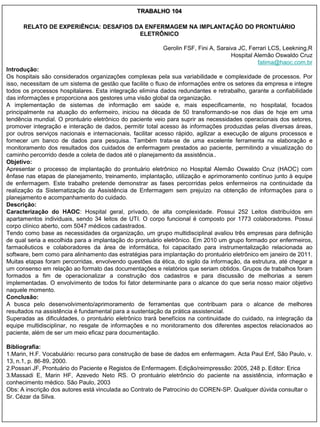 TRABALHO 104

      RELATO DE EXPERIÊNCIA: DESAFIOS DA ENFERMAGEM NA IMPLANTAÇÃO DO PRONTUÁRIO
                                       ELETRÔNICO

                                                          Gerolin FSF, Fini A, Saraiva JC, Ferrari LCS, Leekning,R
                                                                                    Hospital Alemão Oswaldo Cruz
                                                                                              fatima@haoc.com.br
Introdução:
Os hospitais são considerados organizações complexas pela sua variabilidade e complexidade de processos. Por
isso, necessitam de um sistema de gestão que facilite o fluxo de informações entre os setores da empresa e integre
todos os processos hospitalares. Esta integração elimina dados redundantes e retrabalho, garante a confiabilidade
das informações e proporciona aos gestores uma visão global da organização.
A implementação de sistemas de informação em saúde e, mais especificamente, no hospitalal, focados
principalmente na atuação do enfermeiro, iniciou na década de 50 transformando-se nos dias de hoje em uma
tendência mundial. O prontuário eletrônico do paciente veio para suprir as necessidades operacionais dos setores,
promover integração e interação de dados, permitir total acesso às informações produzidas pelas diversas áreas,
por outros serviços nacionais e internacionais, facilitar acesso rápido, agilizar a execução de alguns processos e
fornecer um banco de dados para pesquisa. Também trata-se de uma excelente ferramenta na elaboração e
monitoramento dos resultados dos cuidados de enfermagem prestados ao paciente, permitindo a visualização do
caminho percorrido desde a coleta de dados até o planejamento da assistência..
Objetivo:
Apresentar o processo de implantação do prontuário eletrônico no Hospital Alemão Oswaldo Cruz (HAOC) com
ênfase nas etapas de planejamento, treinamento, implantação, utilização e aprimoramento contínuo junto à equipe
de enfermagem. Este trabalho pretende demonstrar as fases percorridas pelos enfermeiros na continuidade da
realização da Sistematização da Assistência de Enfermagem sem prejuízo na obtenção de informações para o
planejamento e acompanhamento do cuidado.
Descrição:
Caracterização do HAOC: Hospital geral, privado, de alta complexidade. Possui 252 Leitos distribuídos em
apartamentos individuais, sendo 34 leitos de UTI. O corpo funcional é composto por 1773 colaboradores. Possui
corpo clínico aberto, com 5047 médicos cadastrados.
Tendo como base as necessidades da organização, um grupo multidisciplinal avaliou três empresas para definição
de qual seria a escolhida para a implantação do prontuário eletrônico. Em 2010 um grupo formado por enfermeiros,
farmacêuticos e colaboradores da área de informática, foi capacitado para instrumentalização relacionada ao
software, bem como para alinhamento das estratégias para implantação do prontuário eletrônico em janeiro de 2011.
Muitas etapas foram percorridas, envolvendo questões da ética, do sigilo da informação, da estrutura, até chegar a
um consenso em relação ao formato das documentações e relatórios que seriam obtidos. Grupos de trabalhos foram
formados a fim de operacionalizar a construção dos cadastros e para discussão de melhorias a serem
implementadas. O envolvimento de todos foi fator determinante para o alcance do que seria nosso maior objetivo
naquele momento.
Conclusão:
A busca pelo desenvolvimento/aprimoramento de ferramentas que contribuam para o alcance de melhores
resultados na assistência é fundamental para a sustentação da prática assistencial.
Superadas as dificuldades, o prontuário eletrônico trará benefícios na continuidade do cuidado, na integração da
equipe multidisciplinar, no resgate de informações e no monitoramento dos diferentes aspectos relacionados ao
paciente, além de ser um meio eficaz para documentação.

Bibliografia:
1.Marin, H.F. Vocabulário: recurso para construção de base de dados em enfermagem. Acta Paul Enf, São Paulo, v.
13, n.1, p. 86-89, 2000.
2.Possari JF, Prontuário do Paciente e Registos de Enfermagem. Edição/reimpressão: 2005, 248 p. Editor: Erica
3.Massadi E, Marin HF, Azevedo Neto RS. O prontuário eletrôncio do paciente na assistência, informação e
conhecimento médico. São Paulo, 2003
Obs: A inscrição dos autores está vinculada ao Contrato de Patrocínio do COREN-SP. Qualquer dúvida consultar o
Sr. Cézar da Silva.
 