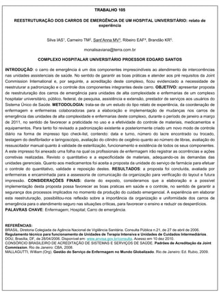 TRABALHO 105

     REESTRUTURAÇÃO DOS CARROS DE EMERGÊNCIA DE UM HOSPITAL UNIVERSITÁRIO: relato de
                                     experiência


                        Silva IAS1, Carneiro TM2, Sant‟Anna MV3, Ribeiro EAF4, Brandão KR5.

                                             monalisaviana@terra.com.br

                  COMPLEXO HOSPITALAR UNIVERSITÁRIO PROESSOR EDGARD SANTOS

INTRODUÇÃO: o carro de emergência é um dos componentes imprescindíveis ao atendimento de intercorrências
nas unidades assistenciais de saúde. No sentido de garantir as boas práticas e atender aos pré requisitos da Joint
Commission International e, por seguinte, a acreditação deste complexo, ficou evidenciado a necessidade de
reestruturar a padronização e o controle dos componentes integrantes deste carro. OBJETIVO: apresentar proposta
de reestruturação dos carros de emergência para unidades de alta complexidade e enfermarias de um complexo
hospitalar universitário, público, federal, de pesquisa, assistência e extensão, prestador de serviços aos usuários do
Sistema Único de Saúde. METODOLOGIA: trata-se de um estudo do tipo relato de experiência, da coordenação de
enfermagem e enfermeiras colaboradoras para a elaboração e implementação de mudanças nos carros de
emergência das unidades de alta complexidade e enfermarias deste complexo, durante o período de janeiro a março
de 2011, no sentido de favorecer a praticidade no uso e a efetividade do controle de materiais, medicamentos e
equipamentos. Para tanto foi revisado a padronização existente e posteriormente criado um novo modo de controle
diário na forma de impresso tipo check-list, contendo: data e turno, número do lacre encontrado ou trocado,
testagem do desfibrilador e laringoscópio, avaliação do cilindro de oxigênio quanto ao número de libras, avaliação do
ressuscitador manual quanto à validade de esterilização, funcionamento e existência de todos os seus componentes.
A este impresso foi anexado uma folha na qual os profissionais de enfermagem irão registrar as ocorrências e ações
corretivas realizadas. Revisto o quantitativo e a especificidade de materiais, adequando-os às demandas das
unidades gerenciais. Quanto aos medicamentos foi aceita a proposta da unidade do serviço de farmácia para efetuar
o controle do quantitativo, validade e reposição destes. RESULTADOS: a proposta foi concluída, avaliada por
enfermeiras e encaminhada para a assessoria de comunicação da organização para verificação do layout e futura
impressão. CONSIDERAÇÕES FINAIS: diante do exposto, consideramos que a elaboração e a possível
implementação desta proposta possa favorecer as boas praticas em saúde e o controle, no sentido de garantir a
segurança dos processos implicados no momento da produção do cuidado emergencial. A experiência em elaborar
esta reestruturação, possibilitou-nos reflexão sobre a importância da organização e uniformidade dos carros de
emergência para o atendimento seguro nas situações críticas, para favorecer o ensino e reduzir os desperdícios.
PALAVRAS CHAVE: Enfermagem; Hospital; Carro de emergência.


REFERÊNCIAS:
BRASIL. Diretoria Colegiada da Agência Nacional de Vigilância Sanitária. Consulta Pública n.21, de 27 de abril de 2006.
Regulamento técnico para funcionamento de Unidades de Terapia Intensiva e Unidades de Cuidados Intermediários.
DOU, Brasília, DF, de 28/04/2006. Disponível em: www.anvisa.gov.br/consulta. Acesso em 10 dez 2010.
CONSÓRCIO BRASILEIRO DE ACREDITAÇÃO DE SISTEMAS E SERVIÇOS DE SAÚDE. Padrões de Acreditação da Joint
Commission. Rio de Janeiro: CBA, 2008.
MALLAGUTTI, William (Org). Gestão do Serviço de Enfermagem no Mundo Globalizado. Rio de Janeiro: Ed. Rubio, 2009.
 
