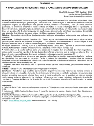TRABALHO 106

     A IMPORTÂNCIA DOS INSTRUMENTOS PARA O PLANEJAMENTO E GESTAÕ EM ENFERMAGEM

                                                                              Silva RDC, Mancusi FCM, Suadicani CMO
                                                                                         Hospital Alemão Oswaldo Cruz
                                                                                     Email:rosilene.duarte@haoc.com.br

Introdução :A gestão tem sido cada vez mais, um grande desafio para os líderes nas instituições hospitalares. Com
o desenvolvimento tecnológico, globalização , infra-estrutura e informatização, o mercado coorporativo tornou-se
competitivo exigindo da organização uma postura proativa, dinâmica e inovadora, com um corpo funcional
qualificado. O enfermeiro encontra-se neste contexto em todos os níveis: estratégico, tático e operacional. e
desenvolve em todas as suas funções o planejamento como uma ferramenta ou um instrumento nas mais diversas
áreas em que atua .(1). O enfermeiro possui em sua formação conhecimento científico e sistematizado direcionado
para a solução de problemas de saúde seja de indivíduos, grupos ou instituições.(1)
Objetivo : Demonstrar a importância do planejamento e utilização adequada de instrumentos para o alcance dos
objetivos .
Justificativa : O Hospital Alemão Oswaldo Cruz definiu alguns instrumentos que estão sendo utilizados pelos
gestores para o alcance dos objetivos estratégicos . Sua premissa é na assistência e o cuidado integral, e sua
aplicação ocorre em todas as fases da Sistematização da Assistência de Enfermagem.
 O modelo assistencial Primary Nurse e o Relationship-Based Care ( BRC) definem e fundamentam nossas
práticas , fortalecendo o cuidado, o relacionamento , respeito e acolhimento ao outro.( 3 e 2)
A Ferramenta Lean ( enxuta) definido como uma estratégia de negócio tem a finalidade de evitar desperdícios,
alinhar, evitar retrabalhos e perda de tempo, buscando melhorias juntamente com a equipe que atua na área e
desenvolvendo responsabilidades, diminuindo custos sem racionalizar materiais e pessoas..(5)
O Prontuário Eletrônico é uma ferramenta para a equipe multiprofissional. Auxilia na comunicação efetiva , legitima
as informações, traz segurança ao paciente . Facilita o registro de informações           promove visão de recursos
materiais e humanos e suas locações, criação e acompanhamento de indicadores de qualidade , bem como planos
de investimentos a médio e longo prazo.( 4)
O programa Bem Estar esta voltado para a qualidade de vida de seus colaboradores , proporcionando atenção a
sua saúde.
Método : Trata-se de uma reflexão teórica em relação aos instrumentos.
Conclusão: Percebemos que ao utilizar os instrumentos disponíveis em nossa instituição de maneira eficiente e
eficaz, investindo em educação e formação dos profissionais, fortalecendo a equidade, qualidade e a segurança dos
serviços prestados aos nossos clientes, bem como o comprometimento com a qualidade de vida de nossos
colaboradores, estamos alcançando os objetivos eficazmente em nossa instituição, juntamente Acreditação
Hospitalar ( Organização Nacional de Acreditação e a Joint Commission International ) que formaliza e efetiva
nosso serviço.

Bibliografias
1- Fugita,R,M; Farah.O,G,d; Instrumentos Básicos para o cuidar In O Planejamento como instrumento Básico para o cuidar. p 99
A 109.
2- Koloroutis,M ( 2004).Relationship-Based Care: A model for transforming practice. Creative Health Care Management,
Minneapolis, MN.
3- Manthey,M. The Practice of Primary Nursing.2th Ed. Minneapolis, MN: Creative Helth Care Management,2002.
4- Costa ,C.G.A. da Prontuário Eletrônico do Paciente: Legislação, Auditoria,Conectividade,8º Congresso Latino Americano de
Serviços de Saúde, 2003.
5- Htpp:// WWW.lean.org.br/o_que_e.aspx. Lean Institute Brasil. Lean Thinking.
 