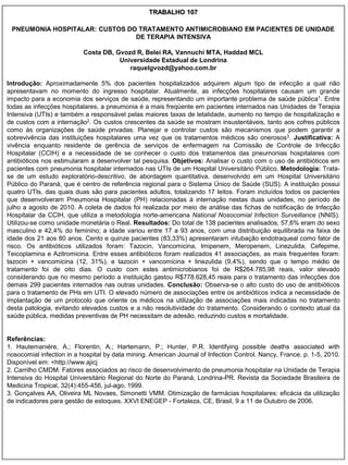 TRABALHO 107

 PNEUMONIA HOSPITALAR: CUSTOS DO TRATAMENTO ANTIMICROBIANO EM PACIENTES DE UNIDADE
                                DE TERAPIA INTENSIVA

                           Costa DB, Gvozd R, Belei RA, Vannuchi MTA, Haddad MCL
                                      Universidade Estadual de Londrina
                                         raquelgvozd@yahoo.com.br

Introdução: Aproximadamente 5% dos pacientes hospitalizados adquirem algum tipo de infecção a qual não
apresentavam no momento do ingresso hospitalar. Atualmente, as infecções hospitalares causam um grande
impacto para a economia dos serviços de saúde, representando um importante problema de saúde pública1. Entre
todas as infecções hospitalares, a pneumonia é a mais freqüente em pacientes internados nas Unidades de Terapia
Intensiva (UTIs) e também a responsável pelas maiores taxas de letalidade, aumento no tempo de hospitalização e
de custos com a internação2. Os custos crescentes da saúde se mostram insustentáveis, tanto aos cofres públicos
como às organizações de saúde privadas. Planejar e controlar custos são mecanismos que podem garantir a
sobrevivência das instituições hospitalares uma vez que os tratamentos médicos são onerosos3. Justificativa: A
vivência enquanto residente de gerência de serviços de enfermagem na Comissão de Controle de Infecção
Hospitalar (CCIH) e a necessidade de se conhecer o custo dos tratamentos das pneumonias hospitalares com
antibióticos nos estimularam a desenvolver tal pesquisa. Objetivos: Analisar o custo com o uso de antibióticos em
pacientes com pneumonia hospitalar internados nas UTIs de um Hospital Universitário Público. Metodologia: Trata-
se de um estudo exploratório-descritivo, de abordagem quantitativa, desenvolvido em um Hospital Universitário
Público do Paraná, que é centro de referência regional para o Sistema Único de Saúde (SUS). A instituição possui
quatro UTIs, das quais duas são para pacientes adultos, totalizando 17 leitos. Foram incluídos todos os pacientes
que desenvolveram Pneumonia Hospitalar (PH) relacionadas à internação nestas duas unidades, no período de
julho a agosto de 2010. A coleta de dados foi realizada por meio de análise das fichas de notificação de Infecção
Hospitalar da CCIH, que utiliza a metodologia norte-americana National Nosocomial Infection Surveillance (NNIS).
Utilizou-se como unidade monetária o Real. Resultados: Do total de 138 pacientes analisados, 57,6% eram do sexo
masculino e 42,4% do feminino; a idade variou entre 17 a 93 anos, com uma distribuição equilibrada na faixa de
idade dos 21 aos 80 anos. Cento e quinze pacientes (83,33%) apresentaram intubação endotraqueal como fator de
risco. Os antibióticos utilizados foram: Tazocin, Vancomicina, Imipenem, Meropenem, Linezulida, Cefepime,
Teicoplamina e Azitromicina. Entre esses antibióticos foram realizados 41 associações, as mais frequentes foram:
tazocin + vancomicina (12, 31%), e tazocin + vancomicina + linezulida (9,4%), sendo que o tempo médio de
tratamento foi de oito dias. O custo com estes antimicrobianos foi de R$264.785,98 reais, valor elevado
considerando que no mesmo período a instituição gastou R$778.628,45 reais para o tratamento das infecções dos
demais 299 pacientes internados nas outras unidades. Conclusão: Observa-se o alto custo do uso de antibióticos
para o tratamento de PHs em UTI. O elevado número de associações entre os antibióticos indica a necessidade de
implantação de um protocolo que oriente os médicos na utilização de associações mais indicadas no tratamento
desta patologia, evitando elevados custos e a não resolutividade do tratamento. Considerando o contexto atual da
saúde pública, medidas preventivas de PH necessitam de adesão, reduzindo custos e mortalidade.


Referências:
1. Hautemaniére, A.; Florentin, A.; Hartemann, P.; Hunter, P.R. Identifying possible deaths associated with
nosocomial infection in a hospital by data mining. American Journal of Infection Control. Nancy, France. p. 1-5, 2010.
Disponível em: <http://www.ajicj
2. Carrilho CMDM. Fatores associados ao risco de desenvolvimento de pneumonia hospitalar na Unidade de Terapia
Intensiva do Hospital Universitário Regional do Norte do Paraná, Londrina-PR. Revista da Sociedade Brasileira de
Medicina Tropical, 32(4):455-456, jul-ago, 1999.
3. Gonçalves AA, Oliveira ML Novaes, Simonetti VMM. Otimização de farmácias hospitalares: eficácia da utilização
de indicadores para gestão de estoques. XXVI ENEGEP - Fortaleza, CE, Brasil, 9 a 11 de Outubro de 2006.
 