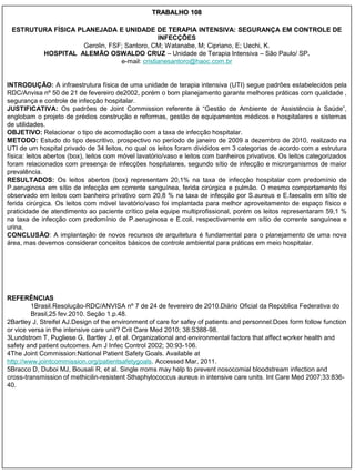 TRABALHO 108

 ESTRUTURA FÍSICA PLANEJADA E UNIDADE DE TERAPIA INTENSIVA: SEGURANÇA EM CONTROLE DE
                                              INFECÇÕES
                    Gerolin, FSF; Santoro, CM; Watanabe, M; Cipriano, E; Uechi, K.
        HOSPITAL ALEMÃO OSWALDO CRUZ – Unidade de Terapia Intensiva – São Paulo/ SP.
                                e-mail: cristianesantoro@haoc.com.br


INTRODUÇÃO: A infraestrutura física de uma unidade de terapia intensiva (UTI) segue padrões estabelecidos pela
RDC/Anvisa nº 50 de 21 de fevereiro de2002, porém o bom planejamento garante melhores práticas com qualidade ,
segurança e controle de infecção hospitalar.
JUSTIFICATIVA: Os padrões de Joint Commission referente à “Gestão de Ambiente de Assistência à Saúde”,
englobam o projeto de prédios construção e reformas, gestão de equipamentos médicos e hospitalares e sistemas
de utilidades.
OBJETIVO: Relacionar o tipo de acomodação com a taxa de infecção hospitalar.
METODO: Estudo do tipo descritivo, prospectivo no período de janeiro de 2009 a dezembro de 2010, realizado na
UTI de um hospital privado de 34 leitos, no qual os leitos foram divididos em 3 categorias de acordo com a estrutura
física: leitos abertos (box), leitos com móvel lavatório/vaso e leitos com banheiros privativos. Os leitos categorizados
foram relacionados com presença de infecções hospitalares, segundo sítio de infecção e microrganismos de maior
prevalência.
RESULTADOS: Os leitos abertos (box) representam 20,1% na taxa de infecção hospitalar com predomínio de
P.aeruginosa em sítio de infecção em corrente sanguínea, ferida cirúrgica e pulmão. O mesmo comportamento foi
observado em leitos com banheiro privativo com 20,8 % na taxa de infecção por S.aureus e E.faecalis em sítio de
ferida cirúrgica. Os leitos com móvel lavatório/vaso foi implantada para melhor aproveitamento de espaço físico e
praticidade de atendimento ao paciente crítico pela equipe multiprofissional, porém os leitos representaram 59,1 %
na taxa de infecção com predomínio de P.aeruginosa e E.coli, respectivamente em sítio de corrente sanguínea e
urina.
CONCLUSÃO: A implantação de novos recursos de arquitetura é fundamental para o planejamento de uma nova
área, mas devemos considerar conceitos básicos de controle ambiental para práticas em meio hospitalar.




REFERÊNCIAS
         1Brasil.Resolução-RDC/ANVISA nº 7 de 24 de fevereiro de 2010.Diário Oficial da República Federativa do
         Brasil,25 fev.2010. Seção 1.p.48.
2Bartley J, Streifel AJ.Design of the environment of care for safey of patients and personnel:Does form follow function
or vice versa in the intensive care unit? Crit Care Med 2010; 38:S388-98.
3Lundstrom T, Pugliese G, Bartley J, et al. Organizational and environmental factors that affect worker health and
safety and patient outcomes. Am J Infec Control 2002; 30:93-106.
4The Joint Commission:National Patient Safety Goals. Available at
http://www.jointcommission.org/patientsafetygoals. Accessed Mar, 2011.
5Bracco D, Duboi MJ, Bousali R, et al. Single rroms may help to prevent nosocomial bloodstream infection and
cross-transmission of methicilin-resistent Sthaphylococcus aureus in intensive care units. Int Care Med 2007;33:836-
40.
 