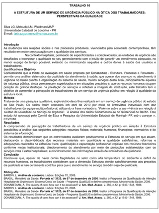 TRABALHO 10

        A ESTRUTURA DE UM SERVIÇO DE URGÊNCIA PÚBLICO NA ÓTICA DOS TRABALHADORES:
                                PERSPECTIVAS DA QUALIDADE


Silva LG, Matsuda LM, Waidman MAP
Universidade Estadual de Londrina - PR
E-mail: larissagutierrez@yahoo.com.br


Introdução
As mudanças nas relações sociais e nos processos produtivos, vivenciados pela sociedade contemporânea, têm
resultado em maior preocupação com a qualidade dos serviços.
                 No contexto hospitalar, permeado de especificidades e complexidades, as unidades de urgência são
desafiadas a incorporar a qualidade no seu gerenciamento com o intuito de garantir um atendimento adequado, no
menor espaço de tempo possível, evitando ou minimizando sequelas e outros danos à saúde dos usuários e
trabalhadores.
Justificativa e Objetivo
Considerando que a tríade de avaliação em saúde proposta por Donabedian - Estrutura, Processo e Resultado -
permite uma análise sistemática da qualidade do atendimento à saúde; que apesar dos avanços no atendimento à
urgência no Brasil quanto à organização do sistema de saúde, muitos serviços desta área, principalmente aqueles
de natureza pública, ainda permanecem superlotados e em situações precárias e; que os recursos humanos ocupam
posição de grande destaque na prestação de serviços e refletem a imagem da instituição, este trabalho tem o
objetivo de apreender a percepção de trabalhadores de um serviço de urgência público em relação à qualidade da
estrutura local.
Método
Trata-se de uma pesquisa qualitativa, exploratório-descritiva realizada em um serviço de urgência público do estado
de São Paulo. Os dados foram coletados em abril de 2010 por meio de entrevistas individuais com dez
trabalhadores da equipe multiprofissional, utilizando a frase norteadora: “Fale-me sobre a sua vivência em relação à
Gestão da Qualidade no Serviço de Urgência”. A análise dos dados fundamentou-se no referencial de Bardin. Este
estudo foi aprovado pelo Comitê de Ética e Pesquisa da Universidade Estadual de Maringá- PR sob o parecer n.
013/2010.
Resultados
A compreensão da percepção de trabalhadores de um serviço de urgência público em relação à Estrutura
possibilitou a análise das seguintes categorias: recursos físicos; materiais; humanos; financeiros; normativos e do
sistema de informação.
Os resultados demonstraram que os entrevistados avaliaram positivamente a Estrutura do serviço em que atuam,
destacando a disponibilidade dos recursos materiais em quantidade e qualidade satisfatórias; reformas e
adequações realizadas na estrutura física; qualificação e capacitação profissional; repasse dos recursos financeiros
conforme metas institucionais; direcionamento do atendimento por meio de protocolos estabelecidos com os
serviços intra e extra hospitalares; e monitoramento das informações através de indicadores de qualidade.
Conclusão
Conclui-se que, apesar de haver certas fragilidades no setor como alta temperatura do ambiente e déficit de
recursos humanos, os trabalhadores consideram que a dimensão Estrutura atende satisfatoriamente aos preceitos
da qualidade e isso certamente contribui para que o atendimento no serviço também seja de qualidade.

Bibliografia
BARDIN, L. Análise de conteúdo. Lisboa: Edições 70, 2008.
BRASIL. Ministério da Saúde. Portaria n.º 3125, de 07 de dezembro de 2006. Institui o Programa de Qualificação da Atenção
Hospitalar de Urgência no Sistema Único de Saúde - Programa QualiSUS e define competências. Ministério da Saúde, 2006.
DONABEDIAN, A. The quality of care: how can it be assessed? J. Am. Med. Assoc. v. 260, n.12, p.1743-1748, 1988.
BARDIN, L. Análise de conteúdo. Lisboa: Edições 70, 2008.
BRASIL. Ministério da Saúde. Portaria n.º 3125, de 07 de dezembro de 2006. Institui o Programa de Qualificação da Atenção
Hospitalar de Urgência no Sistema Único de Saúde - Programa QualiSUS e define competências. Ministério da Saúde, 2006.
DONABEDIAN, A. The quality of care: how can it be assessed? J. Am. Med. Assoc. v. 260, n.12, p.1743-1748, 1988.
 