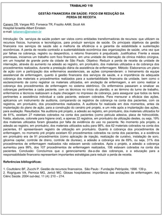 TRABALHO 110

                          GESTÃO FINANCEIRA EM SAÚDE: FOCO EM REDUÇÃO DA
                                         PERDA DE RECEITA

Canero TR, Vargas RO, Fonseca TR, Frazilio AAM, Sicoli AA
Hospital Israelita Albert Einstein
e-mail: tatianerc@einstein.br

Introdução: Os serviços de saúde podem ser vistos como entidades transformadoras de recursos: que utilizam os
recursos físicos, humanos e tecnológicos, para produzir serviços de saúde. Os principais objetivos da gestão
financeira nos serviços de saúde são a melhoria da eficiência e a garantia da estabilidade e sustentação
econômicas. A perda de receita contradiz a sustentabilidade econômica das organizações de saúde, uma vez que
por falhas na cobrança, registro ou desperdício, o retorno financeiro é prejudicado. Justificativa: Frente a essas
premissas, iniciamos um trabalho com foco financeiro, em uma unidade de internação da clínica médico cirúrgica,
em um hospital de grande porte da cidade de São Paulo. Objetivo: Reduzir a perda de receita da unidade de
internação, através do aumento na adesão ao registro, em prontuário, dos materiais utilizados e da cobrança dos
procedimentos realizados, durante a prestação diária da assistência de enfermagem. Método: Elaboramos um plano
de ação com a participação dos enfermeiros assistenciais, as ações compreenderam: o treinamento da equipe
assistencial de enfermagem, quanto à gestão financeira dos serviços de saúde, e a importância da adequada
cobrança dos materiais e procedimentos realizados para a sustentabilidade financeira da unidade, bem como o
esclarecimento de como registrar os materiais utilizados, em anotação de enfermagem, e em como realizar a
cobrança dos procedimentos de enfermagem no sistema eletrônico. Os enfermeiros passaram a sinalizar as
cobranças pertinentes a cada paciente, com os técnicos no início do plantão, e ao término do turno de trabalho,
enfermeiros e técnicos realizavam a dupla checagem no impresso de cobrança, para assegurar que todos os itens
pertinentes a assistência individual a cada paciente, estavam cobrados. Para mensurar a eficácia das ações,
aplicamos um instrumento de auditoria, comparando os registros de cobrança na conta dos pacientes, com os
registros, em prontuário, dos procedimentos realizados. A auditoria foi realizada em dois momentos, antes da
implantação do plano de ação, para a construção do cenário pré projeto, e um mês após a implantação das ações,
para avaliação. Resultados: Na auditoria pré projeto, a adesão ao registro, em prontuário, dos materiais utilizados foi
de 81%, existiam 27 materiais cobrados na conta dos pacientes (como película adesiva, placa de hidrocolóide,
fralda, ataduras, cotonete para higiene oral), e apenas 22 registros, em prontuário da utilização destes, ou seja, 19%
dos materiais utilizados foram glosados por falta de evidência do uso no paciente. No momento pós projeto, a
adesão ao registro, em prontuário, dos materiais utilizados subiu para 98%, dos 62 materiais cobrados na conta dos
pacientes, 61 apresentavam registro de utilização em prontuário. Quanto à cobrança dos procedimentos de
enfermagem, no momento pré projeto existiam 63 procedimentos cobrados na conta dos pacientes, e a evidência
em prontuário era de 91 procedimentos (como aplicação de injeção, realização de curativo, instalação de soro,
glicemia capilar, controle de dreno, controle de diurese), a adesão a cobrança era de 69%, ou seja, 31% dos
procedimentos de enfermagem realizados não estavam sendo cobrados. Após o projeto, a adesão a cobrança
aumentou para 99%, dos 107 procedimentos de enfermagem realizados, 106 estavam cobrados na conta dos
pacientes. Conclusão: Concluímos que o gerenciamento dia-a-dia das cobranças, e a educação para a
responsabilidade financeira representam importantes estratégias para reduzir a perda de receita.

Referências bibliográficas:

1. Couttolenc BF, Zucchi P. Gestão de recursos financeiros. São Paulo : Fundação Petrópolis; 1998. 139 p.
2. Rogrigues VA, Perroca MG, Jericó MC. Glosas hospitalares: importância das anotações de enfermagem. Arq
Ciênc Saúde. 2004 out-dez; 11 (4): 210 – 214.
 