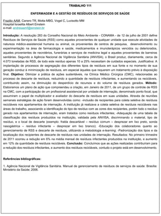 TRABALHO 111

                    ENFERMAGEM E A GESTÃO DE RESÍDUOS DE SERVIÇOS DE SAÚDE

Frazilio AAM, Canero TR, Motta MBG, Vogel C, Luvisotto MM
Hospital Israelita Albert Einstein
e-mail: andreiaamf@einstein.br

Introdução: A resolução 283 do Conselho Nacional do Meio Ambiente - CONAMA - de 12 de julho de 2001 define
Resíduos de Serviços de Saúde (RSS) como aqueles provenientes de qualquer unidade que execute atividades de
natureza médico-assistencial humana ou animal, os provenientes de centros de pesquisa, desenvolvimento ou
experimentação na área de farmacologia e saúde, medicamentos e imunoterápicos vencidos ou deteriorados,
aqueles provenientes de necrotérios, funerárias e serviços de medicina legal e aqueles provenientes de barreiras
sanitárias. Segundo a Agência Nacional de Vigilância Sanitária (ANVISA), o Brasil produz, diariamente, cerca de
4.073 toneladas de RSS, de todo este resíduo apenas 10 a 25% necessitam de cuidados especiais. Justificativa: A
implantação de processos de segregação dos diferentes tipos de resíduos em sua fonte e no momento de sua
geração conduz à minimização de resíduos, em especial àqueles que requerem um tratamento prévio à disposição
final. Objetivo: Otimizar a prática de ações sustentáveis, na Clínica Médico Cirúrgica (CMC), relacionadas ao
processo de descarte de resíduos, reduzindo a quantidade de resíduos infectantes, e aumentando os recicláveis,
contribuindo assim, na diminuição do desperdício de recursos e do volume de resíduos gerados. Método:
Elaboramos um plano de ação que compreendeu a criação, em Janeiro de 2011, de um grupo de controle de RSS
na CMC, com a participação de um profissional assistencial por unidade de internação, denominado ponto focal, que
assumiram o papel de multiplicador e avaliador do descarte de resíduos em suas unidades. Através de reuniões
semanais estratégias de ação foram desenvolvidas como: -inclusão de recipientes para coleta seletiva de resíduos
recicláveis nos apartamentos de internação. A instituição já realizava a coleta seletiva de resíduos recicláveis nas
áreas de trabalho, associando a identificação do tipo de resíduo com as cores dos recipientes, porém todo o resíduo
gerado nos apartamentos de internação, eram tratados como resíduos infectantes; -Adequação de uma tabela de
classificação dos resíduos produzidos na instituição, validada pela ANVISA, discriminando o material, tipo de
resíduo, e o local de descarte (exemplo: fralda descartável – resíduo comum – desprezar em lixo preto, sonda
nasogástrica – resíduo infectante – desprezar em lixo branco); -Educação dos colaboradores quanto ao
gerenciamento de RSS e descarte de resíduos, utilizando a metodologia e-learning; -Padronização dos tipos e da
localização dos recipientes de descarte de resíduos nas unidades de internação. Resultados: No primeiro trimestre
de 2011 ocorreu a redução em 6% na média mensal de resíduos infectantes produzidos na instituição, e aumento
em 12% da quantidade de resíduos recicláveis. Conclusão: Concluímos que as ações realizadas contribuíram para
a redução dos resíduos infectantes, e aumento dos resíduos recicláveis, contudo o projeto está em desenvolvimento.


Referências bibliográficas:

1. Agência Nacional de Vigilância Sanitária. Manual de gerenciamento de resíduos de serviços de saúde: Brasília:
Ministério da Saúde; 2006.
 