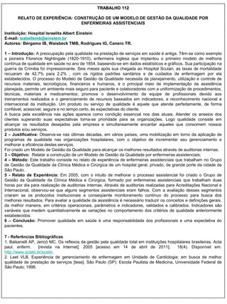 TRABALHO 112

       RELATO DE EXPERIÊNCIA: CONSTRUÇÃO DE UM MODELO DE GESTÃO DA QUALIDADE POR
                                ENFERMEIRAS ASSISTENCIAIS

Instituição: Hospital Israelita Albert Einstein
E-mail: isabellemb@einstein.br
Autores: Bérgamo IB, Waisbeck TMB, Rodrigues IG, Canero TR.

1 – Introdução: A preocupação pela qualidade na prestação de serviços em saúde é antiga. Têm-se como exemplo
a pioneira Florence Nightingale (1820-1910), enfermeira inglesa que implantou o primeiro modelo de melhoria
contínua de qualidade em saúde no ano de 1854, baseando-se em dados estatísticos e gráficos. Sua participação na
guerra da Criméia foi impressionante. Seis meses após sua chegada ao Hospital Scutari, as taxas de mortalidade
recuaram de 42,7% para 2,2% , com os rígidos padrões sanitários e de cuidados de enfermagem por ela
estabelecidos. O processo do Modelo de Gestão da Qualidade necessita de planejamento, utilização e controle de
recursos materiais, tecnológicos, financeiros e humanos, é o principal meio de implementação da assistência
planejada, permite um ambiente mais seguro para paciente e colaboradores com a uniformização de procedimentos,
técnicas, materiais e medicamentos; promove o desenvolvimento da equipe de profissionais devido aos
treinamentos realizados e o gerenciamento de recursos baseados em indicadores, e reconhecimento nacional e
internacional da instituição. Um produto ou serviço de qualidade é aquele que atende perfeitamente, de forma
confiável, acessível, segura e no tempo certo, às expectativas do cliente.
A busca pela excelência nas ações aparece como condição essencial nos dias atuais. Atender os anseios dos
clientes superando suas expectativas torna-se prioridade para as organizações. Logo qualidade consiste em
alcançar os resultados desejados pela empresa e simultaneamente encantar aqueles que consomem nossos
produtos e/ou serviços.
2 – Justificativa: Observa-se nas últimas décadas, em vários países, uma mobilização em torno da aplicação de
programas de qualidade nas organizações hospitalares, com o objetivo de incrementar seu gerenciamento e
melhorar a eficiência destes serviços.
Foi criado um Modelo de Gestão da Qualidade para alcançar os melhores resultados através de auditorias internas.
3 – Objetivo: Relatar a construção de um Modelo de Gestão da Qualidade por enfermeiras assistenciais;
4 – Método: Este trabalho consiste no relato de experiência de enfermeiras assistenciais que trabalham no Grupo
de Gestão da Qualidade da Clínica Médica e Cirúrgica de um hospital geral, privado, de grande porte da cidade de
São Paulo.
5 - Relato de Experiência: Em 2005, com o intuito de melhorar o processo assistencial foi criado o Grupo de
Gestão da Qualidade da Clínica Médica e Cirúrgica, formado por enfermeiras assistenciais que trabalham duas
horas por dia para realização de auditorias internas. Através de auditorias realizadas para Acreditações Nacional e
Internacional, observou-se que alguns segmentos assistenciais eram falhos. Com a avaliação desses segmentos
criaram se os protocolos institucionais e conseqüente monitoramento contínuo do processo para busca dos
melhores resultados. Para avaliar a qualidade da assistência é necessário traduzir os conceitos e definições gerais,
da melhor maneira, em critérios operacionais, parâmetros e indicadores, validados e calibrados. Indicadores são
variáveis que medem quantitativamente as variações no comportamento dos critérios de qualidade anteriormente
estabelecidos.
6 – Conclusão: Promover qualidade em saúde é uma responsabilidade dos profissionais e uma expectativa do
pacientes.

7 - Referências Bibliográficas
1. Balsanelli AP, Jericó MC. Os reflexos da gestão pela qualidade total em instituições hospitalares brasileiras. Acta
paul. enferm.      [revista na Internet]. 2005 [acesso em 14 de abril de 2011];             18(4). Disponível em:
http://www.scielo.br/scielo.
2. Laet VLB. Experiência de gerenciamento de enfermagem em Unidade de Cardiologia: em busca de melhor
qualidade de prestação de serviços [tese]. São Paulo (SP): Escola Paulista de Medicina, Universidade Federal de
São Paulo; 1998.
 