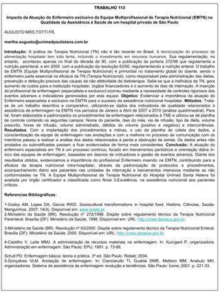 TRABALHO 113

 Impacto da Atuação do Enfermeiro exclusivo da Equipe Multiprofissional de Terapia Nutricional (EMTN) na
                 Qualidade da Assistência à Saúde de um hospital privado de São Paulo

AUGUSTO MRS,TOTTI FR.

martha.augusto@unimedpaulistana.com.br

Introdução: A prática da Terapia Nutricional (TN) não é tão recente no Brasil. A tecnicização do processo de
alimentação hospitalar tem sido lenta, incluindo o investimento em recursos humanos. Sua regulamentação, no
entanto, aconteceu apenas no final da década de 90, com a publicação da portaria 272/98 que regulamenta a
nutrição parenteral, e em 2000 com a publicação da resolução 63/00, regulamentando a nutrição enteral. O trabalho
da EMTN (Equipe Multiprofissional de Terapia Nutricional) é primordial no tratamento global do doente, sendo o
enfermeiro parte essencial na eficácia da TN (Terapia Nutricional), como responsável pela administração das dietas,
prevenção e detecção precoce das causas da não efetividade da dietoterapia. Sabe-se que a ineficácia da TN, gera
aumento de custos para a instituição hospitalar, órgãos financiadores e o aumento de dias de internação. A inserção
do profissional de enfermagem (especialista e exclusivo) ocorreu mediante a necessidade de controles rigorosos dos
eventos adversos e indicadores gerenciados por esta equipe. Objetivo: Evidenciar a importância da atuação do
Enfermeiro especialista e exclusivo na EMTN para o sucesso da assistência nutricional hospitalar. Métodos: Trata-
se de um trabalho descritivo e comparativo, utilizando-se dados dos indicadores de qualidade relacionados à
assistência de enfermagem na EMTN nos períodos de Janeiro a Abril de 2007 a 2010 (análise quadrimestral). Para
tal, foram elaborados e padronizados os procedimentos de enfermagem relacionados à TNE e utilizou-se de planilha
de controle contendo os seguintes campos: Nome do paciente, dias do mês, via de infusão, tipo de dieta, volume
prescrito, horas de infusão, volume administrado, débitos do volume (positivo e negativo) e intercorrências.
Resultados: Com a implantação dos procedimentos e rotinas, o uso da planilha de coleta dos dados, a
conscientização da equipe de enfermagem nas anotações e com a melhora no processo de comunicação com os
membros passou a realizar a analise dos dados relacionados à perda e obstrução de sonda. Os dados antes não
anotados ou subnotificados passam a ficar evidenciados de forma mais consistentes. Conclusão: A atuação do
enfermeiro especialista em TN é um processo contínuo, focado em treinamentos periódicos e orientação diária in-
loco das equipes de enfermagem, baseadas em desvios de indicadores e gestão de eventos adversos. Diante dos
resultados obtidos, evidenciamos a importância do profissional Enfermeiro inserido na EMTN, contribuindo para a
eficácia da terapia nutricional intra-hospitalar, através da padronização de protocolos e procedimentos,
acompanhamento diário aos pacientes nas unidades de internação e treinamentos intensivos mediante as não
conformidades na TN. A Equipe Multiprofissional de Terapia Nutricional do Hospital Unimed Santa Helena foi
avaliada por órgão certificador e classificada como Nível 3-Excelência, na assistência nutricional aos pacientes
críticos.

Referencias Bibliográficas:

1-Godoy AM, Lopes DA, Garcia RWD. Sociocultural transformations in hospital food. História, Ciências, Saúde-
Manguinhos. 2007; 14(4). Disponível em: www.scielo.br.
2-Ministério da Saúde (BR). Resolução nº 272/1998. Dispõe sobre regulamento técnico da Terapia Nutricional
Parenteral. Brasília (DF): Ministério da Saúde; 1998. Disponível em: URL: http://cnes.darasus.gov.br.

3-Ministério da Saúde (BR). Resolução nº 63/2000. Dispõe sobre regulamento técnico da Terapia Nutricional Enteral.
Brasília (DF): Ministério da Saúde; 2000. Disponível em: URL: http://cnes.darasus.gov.br.

4-Castilho V, Leite MMJ. A administração de recursos materiais na enfermagem. In: Kurcgant P, organizadora.
Administração em enfermagem. São Paulo: EPU; 1991. p. 73-88.

Schull PD. Enfermagem básica: teoria e prática. 3ª ed. São Paulo: Rideel; 2004.
5-Gonçalves VLM. Anotação de enfermagem. In: Cianciarullo TI, Gualda DMR, Melleiro MM, Anabuki MH,
organizadoras. Sistema de assistência de enfermagem: evolução e tendências. São Paulo: Ícone; 2001. p. 221-33.
 