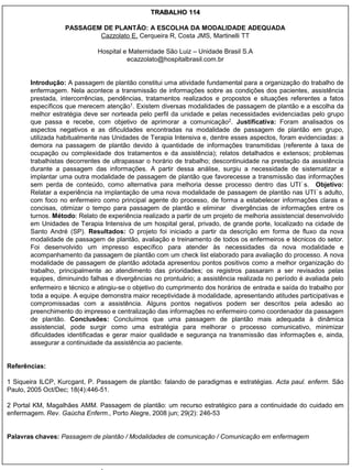TRABALHO 114

                   PASSAGEM DE PLANTÃO: A ESCOLHA DA MODALIDADE ADEQUADA
                           Cazzolato E, Cerqueira R, Costa JMS, Martinelli TT

                              Hospital e Maternidade São Luiz – Unidade Brasil S.A
                                        ecazzolato@hospitalbrasil.com.br


       Introdução: A passagem de plantão constitui uma atividade fundamental para a organização do trabalho de
       enfermagem. Nela acontece a transmissão de informações sobre as condições dos pacientes, assistência
       prestada, intercorrências, pendências, tratamentos realizados e propostos e situações referentes a fatos
       específicos que merecem atenção1. Existem diversas modalidades de passagem de plantão e a escolha da
       melhor estratégia deve ser norteada pelo perfil da unidade e pelas necessidades evidenciadas pelo grupo
       que passa e recebe, com objetivo de aprimorar a comunicação2. Justificativa: Foram analisados os
       aspectos negativos e as dificuldades encontradas na modalidade de passagem de plantão em grupo,
       utilizada habitualmente nas Unidades de Terapia Intensiva e, dentre esses aspectos, foram evidenciadas: a
       demora na passagem de plantão devido à quantidade de informações transmitidas (referente à taxa de
       ocupação ou complexidade dos tratamentos e da assistência); relatos detalhados e extensos; problemas
       trabalhistas decorrentes de ultrapassar o horário de trabalho; descontinuidade na prestação da assistência
       durante a passagem das informações. A partir dessa análise, surgiu a necessidade de sistematizar e
       implantar uma outra modalidade de passagem de plantão que favorecesse a transmissão das informações
       sem perda de conteúdo, como alternativa para melhoria desse processo dentro das UTI´s. Objetivo:
       Relatar a experiência na implantação de uma nova modalidade de passagem de plantão nas UTI´s adulto,
       com foco no enfermeiro como principal agente do processo, de forma a estabelecer informações claras e
       concisas, otimizar o tempo para passagem de plantão e eliminar divergências de informações entre os
       turnos. Método: Relato de experiência realizado a partir de um projeto de melhoria assistencial desenvolvido
       em Unidades de Terapia Intensiva de um hospital geral, privado, de grande porte, localizado na cidade de
       Santo André (SP). Resultados: O projeto foi iniciado a partir da descrição em forma de fluxo da nova
       modalidade de passagem de plantão, avaliação e treinamento de todos os enfermeiros e técnicos do setor.
       Foi desenvolvido um impresso específico para atender às necessidades da nova modalidade e
       acompanhamento da passagem de plantão com um check list elaborado para avaliação do processo. A nova
       modalidade de passagem de plantão adotada apresentou pontos positivos como a melhor organização do
       trabalho, principalmente ao atendimento das prioridades; os registros passaram a ser revisados pelas
       equipes, diminuindo falhas e divergências no prontuário; a assistência realizada no período é avaliada pelo
       enfermeiro e técnico e atingiu-se o objetivo do cumprimento dos horários de entrada e saída do trabalho por
       toda a equipe. A equipe demonstra maior receptividade à modalidade, apresentando atitudes participativas e
       compromissadas com a assistência. Alguns pontos negativos podem ser descritos pela adesão ao
       preenchimento do impresso e centralização das informações no enfermeiro como coordenador da passagem
       de plantão. Conclusões: Concluímos que uma passagem de plantão mais adequada à dinâmica
       assistencial, pode surgir como uma estratégia para melhorar o processo comunicativo, minimizar
       dificuldades identificadas e gerar maior qualidade e segurança na transmissão das informações e, ainda,
       assegurar a continuidade da assistência ao paciente.


Referências:

1 Siqueira ILCP, Kurcgant, P. Passagem de plantão: falando de paradigmas e estratégias. Acta paul. enferm. São
Paulo, 2005 Oct/Dec; 18(4):446-51.

2 Portal KM, Magalhães AMM. Passagem de plantão: um recurso estratégico para a continuidade do cuidado em
enfermagem. Rev. Gaúcha Enferm., Porto Alegre, 2008 jun; 29(2): 246-53


Palavras chaves: Passagem de plantão / Modalidades de comunicação / Comunicação em enfermagem
 