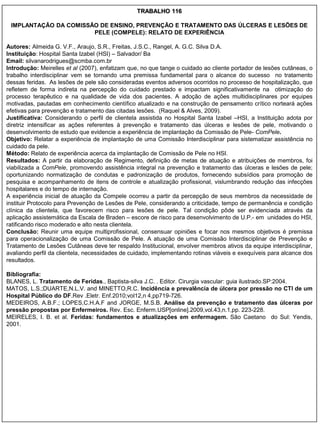 TRABALHO 116

 IMPLANTAÇÃO DA COMISSÃO DE ENSINO, PREVENÇÃO E TRATAMENTO DAS ÚLCERAS E LESÕES DE
                       PELE (COMPELE): RELATO DE EXPERIÊNCIA

Autores: Almeida G. V.F., Araujo, S.R., Freitas, J.S.C., Rangel, A. G.C. Silva D.A.
Instituição: Hospital Santa Izabel (HSI) – Salvador/ Ba
Email: silvanarodrigues@scmba.com.br
Introdução: Meirelles et al (2007), enfatizam que, no que tange o cuidado ao cliente portador de lesões cutâneas, o
trabalho interdisciplinar vem se tornando uma premissa fundamental para o alcance do sucesso no tratamento
dessas feridas. As lesões de pele são consideradas eventos adversos ocorridos no processo de hospitalização, que
refletem de forma indireta na percepção do cuidado prestado e impactam significativamente na otimização do
processo terapêutico e na qualidade de vida dos pacientes. A adoção de ações multidisciplinares por equipes
motivadas, pautadas em conhecimento científico atualizado e na construção de pensamento crítico norteará ações
efetivas para prevenção e tratamento das citadas lesões. (Raquel & Alves, 2009).
Justificativa: Considerando o perfil de clientela assistida no Hospital Santa Izabel –HSI, a Instituição adota por
diretriz intensificar as ações referentes à prevenção e tratamento das úlceras e lesões de pele, motivando o
desenvolvimento de estudo que evidencie a experiência de implantação da Comissão de Pele- ComPele.
Objetivo: Relatar a experiência de implantação de uma Comissão Interdisciplinar para sistematizar assistência no
cuidado da pele.
Método: Relato de experiência acerca da implantação de Comissão de Pele no HSI.
Resultados: A partir da elaboração de Regimento, definição de metas de atuação e atribuições de membros, foi
viabilizada a ComPele, promovendo assistência integral na prevenção e tratamento das úlceras e lesões de pele;
oportunizando normatização de condutas e padronização de produtos, fornecendo subsídios para promoção de
pesquisa e acompanhamento de itens de controle e atualização profissional, vislumbrando redução das infecções
hospitalares e do tempo de internação.
A experiência inicial de atuação da Compele ocorreu a partir da percepção de seus membros da necessidade de
instituir Protocolo para Prevenção de Lesões de Pele, considerando a criticidade, tempo de permanência e condição
clínica da clientela, que favorecem risco para lesões de pele. Tal condição pôde ser evidenciada através da
aplicação assistemática da Escala de Braden – escore de risco para desenvolvimento de U.P.- em unidades do HSI,
ratificando risco moderado e alto nesta clientela.
Conclusão: Reunir uma equipe multiprofissional, consensuar opiniões e focar nos mesmos objetivos é premissa
para operacionalização de uma Comissão de Pele. A atuação de uma Comissão Interdisciplinar de Prevenção e
Tratamento de Lesões Cutâneas deve ter respaldo Institucional, envolver membros ativos da equipe interdisciplinar,
avaliando perfil da clientela, necessidades de cuidado, implementando rotinas viáveis e exequíveis para alcance dos
resultados.

Bibliografia:
BLANES, L. Tratamento de Feridas., Baptista-silva J.C. . Editor. Cirurgia vascular: guia ilustrado.SP:2004.
MATOS, L.S.;DUARTE,N.L.V. and MINETTO,R.C. Incidência e prevalência de úlcera por pressão no CTI de um
Hospital Público do DF.Rev .Eletr. Enf.2010;vol12,n 4,pp719-726.
MEDEIROS, A.B.F.; LOPES,C.H.A.F and JORGE, M.S.B. Análise da prevenção e tratamento das úlceras por
pressão propostas por Enfermeiros. Rev. Esc. Enferm.USP[online].2009,vol.43,n.1,pp. 223-228.
MEIRELES, I. B. et al. Feridas: fundamentos e atualizações em enfermagem. São Caetano do Sul: Yendis,
2001.
 
