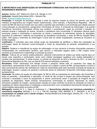 TRABALHO 117

A IMPORTÂNCIA DAS ORIENTAÇÕES DE ENFERMAGEM FORNECIDAS AOS PACIENTES NO SERVIÇO DE
RESSONÂNCIA MAGNÉTICA

Autores: Santos L.M.T, Matos S.A, Roriz V.B., Rangel, A. G.C.
Instituição: Hospital Santa Izabel (HSI) – Salvador/ Ba
Email: vanessa.roriz@scmba.com.br
Introdução: A evolução da tecnologia utilizada a partir da segunda metade do século XX permitiu que novos
métodos de diagnósticos por imagem fossem desenvolvidos, como exemplo, a Ressonância Magnética - RM. O
exame de RM não deve ser iniciado sem que antes o paciente seja submetido a uma entrevista para afastar possível
contra-indicação ao procedimento, assegurando minimização de riscos. A entrevista de enfermagem é de grande
importância, fornecendo informações clínicas que norteiam o procedimento, capaz de promover a redução do
estresse durante a realização do exame, tornando a assistência mais humanizada. É necessário oferecer apoio
emocional, acesso a informações e oportunizar ao cliente a expressão de sentimentos através da abordagem
específica do enfermeiro. Sabendo da importância da assistência humanizada, o setor de RM do Hospital Santa
Izabel –HSI realiza a entrevista de enfermagem à beira leito do cliente hospitalizado, tornando-se inovadora no
âmbito hospitalar.
Justificativa: A motivação para esse estudo surgiu da necessidade de identificar o efeito das orientações de
enfermagem diante de possíveis contra-indicações e sinais de claustrofobia do paciente, possibilitando a sua
atuação.
Objetivo: Destacar a importância da equipe de enfermagem no que concerne a fornecer informações precisas e
fundamentadas em conhecimento científico, para diminuir a impressão negativa sobre a RM, mapear riscos
inerentes ao procedimento e sistematizar a condução do exame.
Método: Trata-se de um estudo analítico/dedutivo, utilizando instrumentos de análise que darão suporte para um
estudo mais específico e aprofundado, tendo como método abordagem qualitativa com análise bibliográfica e
revisões dos levantamentos. A coleta ocorreu no período de dezembro de 2010 a fevereiro de 2011, no setor de
Ressonância Magnética do HSI, com um total de 819 exames realizados no período.
Resultados: Foram observados 819 clientes durante a pesquisa. Desse total, 51 pacientes com relato de
claustrofobia, representando 6,23%, apenas 02 recusaram-se a realizar o exame de RM, correspondendo a 0,24%.O
baixo percentual de exames não realizados por relato de claustrofobia pode estar associado à atuação da equipe de
enfermagem durante o preparo do paciente e entrevista prévia do enfermeiro fornecendo informações seguras e
esclarecedoras.
Conclusão: Na prática da equipe de enfermagem da RM do HSI as orientações de enfermagem são fornecidas a
todos os pacientes – ambulatoriais e internados, no intuito de não só fazer a triagem das contra-indicações, mas
minimizar a ansiedade a cerca do equipamento e exame, promovendo assim a aquisição de imagens de boa
qualidade de diagnóstico. Neste contexto, favoreceremos minimização do estresse relacionado ao exame,
otimizando qualidade da imagem ,oportunizando redução de custos inerentes ao tempo de realização do mesmo e
repetições por falhas relacionadas a mobilização e posicionamento e por conseqüência favorecendo redução de não
conformidades relacionados ao exame de RM.
Bibliografia: Haddad. M. C. L.; Zago, E.; Andreassa, F. J. Desconfortos referidos por indivíduos submetidos à
ressonância magnética, Maringá, v. 4, n. 2, p. 149-155, maio/ago. 2005. MEDINA, R. F.; BACKES, V. M. S. A
humanização no cuidado com o cliente cirúrgico. Revista Brasileira de Enfermagem, Brasília, DF, v. 55, n° 5, p.
522-527, set./out. 2002.
 