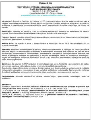 TRABALHO 118

                   PRONTUÁRIO ELETRÔNICO: DIFERENCIAL DE UM SISTEMA PRÓPRIO
                                  PARA O SERVIÇO DE ENFERMAGEM
                                     RANGEL A. G. C., SANTOS V. M.
                                 Hospital Santa Izabel- HSI - Salvador/ Bahia
                       anagabriela@scmba.com.br, vaniamiranda@scmba.com.br


Introdução:O Prontuário Eletrônico do Paciente – PEP – representa para a área de saúde um recurso para a
melhoria da qualidade dos registros e acesso às informações relacionadas à assistência ao paciente, promovendo
legibilidade e confiabilidade no armazenamento de dados, sistematização de ações e segurança na tomada de
decisão.

Justificativa: Interesse em identificar como um software personalizado, baseado em sistemáticas de trabalho
vigentes, é um diferencial na gestão e operacionalização da assistência de enfermagem.

Objetivo: Registrar benefícios e restrições no desenvolvimento e implantação de um sistema de informação próprio,
identificando oportunidades de melhoria.

Método: Relato de experiência sobre o desenvolvimento e implantação de um P.E.P. denominado Prontus no
Hospital Santa Izabel.

Resultado: O módulo de enfermagem do Prontus iniciou com aprazamento e checagem da prescrição médica
eletrônica, seguido da informatização do Processo de Enfermagem. Atualmente está disponível em 59% dos leitos
da Instituição, contemplando as funcionalidades: aprazamento e checagem da prescrição médica eletrônica com
alertas de pendência, relatórios de aprazamento e auditoria de checagem, etapas do processo de enfermagem,
triagem em emergência, escores de dependência (NAS e SCP), sinalização de isolamento, avaliação de lesões de
pele e relatórios gerenciais.

Conclusão: Os recursos do PEP conduzem à sistematização das ações, facilitando o gerenciamento do cuidar,
promovendo segurança na tomada de decisão e melhoria na qualidade da assistência.
É pertinente o desenvolvimento de um sistema de informação próprio fundamentado no conhecimento da realidade
institucional e adequado às necessidades de uso, somado à facilidade de customização. Oportunamente, melhorias
deverão ser viabilizadas, promovendo interface entre ações assistenciais e gerenciamento de recursos.

Palavras-chave: prontuário eletrônico do paciente, sistema próprio, gerenciamento, enfermagem, relato de
experiência.


Referências
BEZERRA, Selene Maria. Prontuário Eletrônico do Paciente: uma ferramenta para aprimorar a qualidade dos
serviços de saúde. Meta: Avaliação - Rio de Janeiro, v. 1, n. 1, p. 73-82, jan./abr. 2009
C.F.Jr. Crispim e A.M.R. Fernades. Desenvolvimento de um prontuário eletrônico do paciente para as clinicas
de saúde da UNIVALI- IV Workshop de Informática aplicada a Saúde- CBComp 2004.
MARIN, H. F.; MASSAD, E.; AZEVEDO NETO, R.S. O prontuário eletrônico do paciente na assistência,
informação e conhecimento médico. SP: USP, 2003.
 