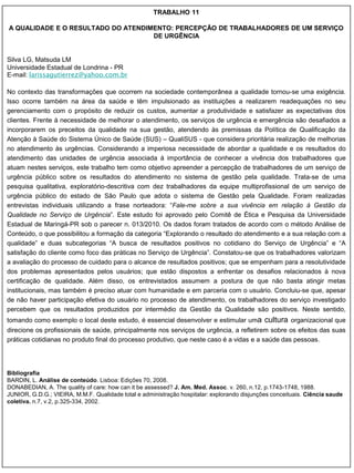 TRABALHO 11

A QUALIDADE E O RESULTADO DO ATENDIMENTO: PERCEPÇÃO DE TRABALHADORES DE UM SERVIÇO
                                    DE URGÊNCIA


Silva LG, Matsuda LM
Universidade Estadual de Londrina - PR
E-mail: larissagutierrez@yahoo.com.br

No contexto das transformações que ocorrem na sociedade contemporânea a qualidade tornou-se uma exigência.
Isso ocorre também na área da saúde e têm impulsionado as instituições a realizarem readequações no seu
gerenciamento com o propósito de reduzir os custos, aumentar a produtividade e satisfazer as expectativas dos
clientes. Frente à necessidade de melhorar o atendimento, os serviços de urgência e emergência são desafiados a
incorporarem os preceitos da qualidade na sua gestão, atendendo às premissas da Política de Qualificação da
Atenção à Saúde do Sistema Único de Saúde (SUS) – QualiSUS - que considera prioritária realização de melhorias
no atendimento às urgências. Considerando a imperiosa necessidade de abordar a qualidade e os resultados do
atendimento das unidades de urgência associada à importância de conhecer a vivência dos trabalhadores que
atuam nestes serviços, este trabalho tem como objetivo apreender a percepção de trabalhadores de um serviço de
urgência público sobre os resultados do atendimento no sistema de gestão pela qualidade. Trata-se de uma
pesquisa qualitativa, exploratório-descritiva com dez trabalhadores da equipe multiprofissional de um serviço de
urgência público do estado de São Paulo que adota o sistema de Gestão pela Qualidade. Foram realizadas
entrevistas individuais utilizando a frase norteadora: “Fale-me sobre a sua vivência em relação à Gestão da
Qualidade no Serviço de Urgência”. Este estudo foi aprovado pelo Comitê de Ética e Pesquisa da Universidade
Estadual de Maringá-PR sob o parecer n. 013/2010. Os dados foram tratados de acordo com o método Análise de
Conteúdo, o que possibilitou a formação da categoria “Explorando o resultado do atendimento e a sua relação com a
qualidade” e duas subcategorias “A busca de resultados positivos no cotidiano do Serviço de Urgência” e “A
satisfação do cliente como foco das práticas no Serviço de Urgência”. Constatou-se que os trabalhadores valorizam
a avaliação do processo de cuidado para o alcance de resultados positivos; que se empenham para a resolutividade
dos problemas apresentados pelos usuários; que estão dispostos a enfrentar os desafios relacionados à nova
certificação de qualidade. Além disso, os entrevistados assumem a postura de que não basta atingir metas
institucionais, mas também é preciso atuar com humanidade e em parceria com o usuário. Concluiu-se que, apesar
de não haver participação efetiva do usuário no processo de atendimento, os trabalhadores do serviço investigado
percebem que os resultados produzidos por intermédio da Gestão da Qualidade são positivos. Neste sentido,
tomando como exemplo o local deste estudo, é essencial desenvolver e estimular uma            cultura organizacional que
direcione os profissionais de saúde, principalmente nos serviços de urgência, a refletirem sobre os efeitos das suas
práticas cotidianas no produto final do processo produtivo, que neste caso é a vidas e a saúde das pessoas.




Bibliografia
BARDIN, L. Análise de conteúdo. Lisboa: Edições 70, 2008.
DONABEDIAN, A. The quality of care: how can it be assessed? J. Am. Med. Assoc. v. 260, n.12, p.1743-1748, 1988.
JUNIOR, G.D.G.; VIEIRA, M.M.F. Qualidade total e administração hospitalar: explorando disjunções conceituais. Ciência saude
coletiva. n.7, v.2, p.325-334, 2002.
 