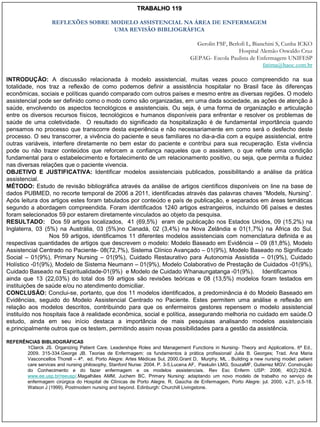 TRABALHO 119

                    REFLEXÕES SOBRE MODELO ASSISTENCIAL NA ÁREA DE ENFERMAGEM
                                     UMA REVISÃO BIBLIOGRÁFICA

                                                                                   Gerolin FSF, Berlofi L, Bianchini S, Cunha ICKO
                                                                                                    Hospital Alemão Oswaldo Cruz
                                                                                 GEPAG- Escola Paulista de Enfermagem UNIFESP
                                                                                                               fatima@haoc.com.br

INTRODUÇÃO: A discussão relacionada à modelo assistencial, muitas vezes pouco compreendido na sua
totalidade, nos traz a reflexão de como podemos definir a assistência hospitalar no Brasil face às diferenças
econômicas, sociais e políticas quando comparado com outros países e mesmo entre as diversas regiões. O modelo
assistencial pode ser definido como o modo como são organizadas, em uma dada sociedade, as ações de atenção à
saúde, envolvendo os aspectos tecnológicos e assistenciais. Ou seja, é uma forma de organização e articulação
entre os diversos recursos físicos, tecnológicos e humanos disponíveis para enfrentar e resolver os problemas de
saúde de uma coletividade. O resultado do significado da hospitalização é de fundamental importância quando
pensamos no processo que transcorre desta experiência e não necessariamente em como será o desfecho deste
processo. O seu transcorrer, a vivência do paciente e seus familiares no dia-a-dia com a equipe assistencial, entre
outras variáveis, interfere diretamente no bem estar do paciente e contribui para sua recuperação. Esta vivência
pode ou não trazer conteúdos que reforcem a confiança naqueles que o assistem, o que reflete uma condição
fundamental para o estabelecimento e fortalecimento de um relacionamento positivo, ou seja, que permita a fluidez
nas diversas relações que o paciente vivencia.
OBJETIVO E JUSTIFICATIVA: Identificar modelos assistenciais publicados, possibilitando a análise da prática
assistencial.
MÉTODO: Estudo de revisão bibliográfica através da análise de artigos científicos disponíveis on line na base de
dados PUBMED, no recorte temporal de 2006 a 2011, identificadas através das palavras chaves “Models, Nursing”.
Após leitura dos artigos estes foram tabulados por conteúdo e país de publicação, e separados em áreas temáticas
segundo a abordagem compreendida. Foram identificados 1240 artigos estrangeiros, incluindo 06 países e destes
foram selecionados 59 por estarem diretamente vinculados ao objeto da pesquisa.
RESULTADO: Dos 59 artigos localizados, 41 (69,5%) eram de publicação nos Estados Unidos, 09 (15,2%) na
Inglaterra, 03 (5%) na Austrália, 03 (5%)no Canadá, 02 (3,4%) na Nova Zelândia e 01(1,7%) na África do Sul.
                 Nos 59 artigos, identificamos 11 diferentes modelos assistenciais com nomenclatura definida e as
respectivas quantidades de artigos que descrevem o modelo: Modelo Baseado em Evidência – 09 (81,8%), Modelo
Assistencial Centrado no Paciente- 08(72,7%), Sistema Clínico Avançado – 01(9%), Modelo Baseado no Significado
Social – 01(9%), Primary Nursing – 01(9%), Cuidado Restaurativo para Autonomia Assistida – 01(9%), Cuidado
Holístico -01(9%), Modelo de Sistema Neumann – 01(9%), Modelo Colaborativo de Prestação de Cuidados -01(9%),
Cuidado Baseado na Espiritualidade-01(9%) e Modelo de Cuidado Whanaungatanga -01(9%). Identificamos
ainda que 13 (22,03%) do total dos 59 artigos são revisões teóricas e 08 (13,5%) modelos foram testados em
instituições de saúde e/ou no atendimento domiciliar.
CONCLUSÃO: Conclui-se, portanto, que dos 11 modelos identificados, a predominância é do Modelo Baseado em
Evidências, seguido do Modelo Assistencial Centrado no Paciente. Estes permitem uma análise e reflexão em
relação aos modelos descritos, contribuindo para que os enfermeiros gestores repensem o modelo assistencial
instituído nos hospitais face à realidade econômica, social e política, assegurando melhoria no cuidado em saúde.O
estudo, ainda em seu início destaca a importância de mais pesquisas analisando modelos assistenciais
e,principalmente outros que os testem, permitindo assim novas possibilidades para a gestão da assistência.

REFERÊNCIAS BIBLIIOGRÀFICAS
       1Clarck JS. Organizing Patient Care. Leadershipe Roles and Management Functions in Nursing- Theory and Applications. 6ª Ed.,
       2009. 315-334.George JB. Teorias de Enfermagem: os fundamentos à prática profissional/ Julia B. Georges; Trad. Ana Maria
       Vasconcellos Thorell – 4ª. ed. Porto Alegre: Artes Médicas Sul, 2000.Grant D, Murphy, ML . Building a new nursing model: patient
       care services and nursing philosophy, Stanford Nurse: 2004. P. 3-5.Lucena AF, Paskulin LMG, SouzaMF, Gutierrez MGV. Construção
       do Conhecimento e do fazer enfermagem e os modelos assistenciais. Rev Esc Enferm USP: 2006; 40(2):292-8.
       www.ee.usp.br/reeusp/.Magalhães AMM, Juchem BC. Primary Nursing: adaptando um novo modelo de trabalho no serviço de
       enfermagem cirúrgica do Hospital de Clínicas de Porto Alegre. R. Gaúcha de Enfermagem, Porto Alegre: jul. 2000, v.21, p.5-18.
       Watson J (1999). Postmodern nursing and beyond. Edinburgh: Churchill Livingstone.
 