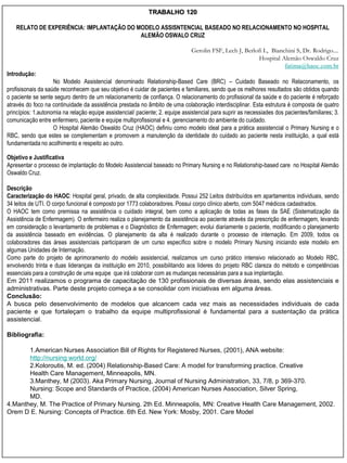 TRABALHO 120

    RELATO DE EXPERIÊNCIA: IMPLANTAÇÃO DO MODELO ASSISNTENCIAL BASEADO NO RELACIONAMENTO NO HOSPITAL
                                           ALEMÃO OSWALO CRUZ

                                                                                Gerolin FSF, Lech J, Berlofi L, Bianchini S, Dr. Rodrigo....
                                                                                                           Hospital Alemão Oswaldo Cruz
                                                                                                                     fatima@haoc.com.br
Introdução:
                    No Modelo Assistencial denominado Relationship-Based Care (BRC) – Cuidado Baseado no Relaconamento, os
profisisonais da saúde reconhecem que seu objetivo é cuidar de pacientes e familiares, sendo que os melhores resultados são obtidos quando
o paciente se sente seguro dentro de um relacionamento de confiança. O relacionamento do profissional da saúde e do paciente é reforçado
através do foco na continuidade da assistência prestada no âmbito de uma colaboração interdisciplinar. Esta estrutura é composta de quatro
princípios: 1.autonomia na relação equipe assistencial/ paciente; 2. equipe assistencial para suprir as necessiades dos pacientes/familiares; 3.
comunicação entre enfermiero, paciente e equipe multiprofissional e 4. gerenciamento do ambiente do cuidado.
                    O Hospital Alemão Oswaldo Cruz (HAOC) definiu como modelo ideal para a prática assistencial o Primary Nursing e o
RBC, sendo que estes se complementam e promovem a manutenção da identidade do cuidado ao paciente nesta instituição, a qual está
fundamentada no acolhimento e respeito ao outro.

Objetivo e Justificativa
Apresentar o processo de implantação do Modelo Assistencial baseado no Primary Nursing e no Relationship-based care no Hospital Alemão
Oswaldo Cruz.

Descrição
Caracterização do HAOC: Hospital geral, privado, de alta complexidade. Possui 252 Leitos distribuídos em apartamentos individuais, sendo
34 leitos de UTI. O corpo funcional é composto por 1773 colaboradores. Possui corpo clínico aberto, com 5047 médicos cadastrados.
O HAOC tem como premissa na assistência o cuidado integral, bem como a aplicação de todas as fases da SAE (Sistematização da
Assistência de Enfermagem). O enfermeiro realiza o planejamento da assistência ao paciente através da prescrição de enfermagem, levando
em consideração o levantamento de problemas e o Diagnóstico de Enfermagem; evolui diariamente o paciente, modificando o planejamento
da assistência baseado em evidências. O planejamento da alta é realizado durante o processo de internação. Em 2009, todos os
colaboradores das áreas assistenciais participaram de um curso específico sobre o modelo Primary Nursing iniciando este modelo em
algumas Unidades de Internação.
Como parte do projeto de aprimoramento do modelo assistencial, realizamos um curso prático intensivo relacionado ao Modelo RBC,
envolvendo trinta e duas lideranças da instituição em 2010, possibilitando aos líderes do projeto RBC clareza do método e competências
essenciais para a construção de uma equipe que irá colaborar com as mudanças necessárias para a sua implantação.
Em 2011 realizamos o programa de capacitação de 130 profissionais de diversas áreas, sendo elas assistenciais e
administrativas. Parte deste projeto começa a se consolidar com iniciativas em alguma áreas.
Conclusão:
A busca pelo desenvolvimento de modelos que alcancem cada vez mais as necessidades individuais de cada
paciente e que fortaleçam o trabalho da equipe multiprofissional é fundamental para a sustentação da prática
assistencial.

Bibliografia:

       1.American Nurses Association Bill of Rights for Registered Nurses, (2001), ANA website:
       http://nursing world.org/
       2.Koloroutis, M. ed. (2004) Relationship-Based Care: A model for transforming practice. Creative
       Health Care Management, Minneapolis, MN.
       3.Manthey, M (2003). Aka Primary Nursing, Journal of Nursing Administration, 33, 7/8, p 369-370.
       Nursing: Scope and Standards of Practice, (2004) American Nurses Association, Silver Spring,
       MD.
4.Manthey, M. The Practice of Primary Nursing. 2th Ed. Minneapolis, MN: Creative Health Care Management, 2002.
Orem D E. Nursing: Concepts of Practice. 6th Ed. New York: Mosby, 2001. Care Model
 