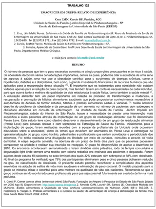 TRABALHO 122

                              EMAGRECER EM GRUPO: RELATO DE EXPERIÊNCIA

                                        Cruz LMN, Curcio BF, Peniche, ACG
                        Unidade de Saúde da Família Jardim Imperial de Pindamonhangaba - SP
                            Escola de Enfermagem da Universidade de São Paulo (EEUSP)

        1. Cruz, Léia Mello Nunes. Enfermeira da Saúde da Família de Pindamonhangaba-SP. Aluna de Mestrado da Escola de
        Enfermagem da Universidade de São Paulo. End: Av. Abel Correa Guimarães 81 apto 26 Bl 1, Pindamonhangaba-SP,
        12420-680. Tel (12) 9719 9721, Fax (12) 3645 7782. E-mail: leiamello@uol.com.br.
        2. Curcio, Beatriz Franco. Médica da Saúde da Família em Pindamonhangaba – SP.
                3. Peniche, Aparecida de Cassia Giani. Profª Livre Docente da Escola de Enfermagem da Universidade de São
        Paulo, Departamento Médico-Cirúrgica.

                                        e-mail para contato: leiamello@uol.com.br

                                                        RESUMO

 O número de pessoas que tem o peso excessivo aumentou e atingiu proporções preocupantes e de risco à saúde.
Da obesidade decorrem várias considerações importantes, dentre as quais, podemos citar a existência de uma série
de agravos à saúde, uma vez que a obesidade contribui para o surgimento de doenças crônicas, como a
hipertensão, diabetes e a dislipidemia, bem como, o grande investimento financeiro e de recursos humanos que são
aplicados para a recuperação dessa situação (1). É importante que os tratamentos para obesidade não estejam
voltados apenas para a redução do peso corporal, mas também levem em conta as necessidades de cada indivíduo,
para que ocorra tanto a melhora da qualidade de vida relacionada à saúde física, como também a saúde mental (2).
A educação alimentar tem um papel importante em relação ao processo de transformação e mudanças, à
recuperação e promoção de hábitos alimentares saudáveis que pode proporcionar conhecimentos necessários à
auto-tomada de decisão de formar atitudes, hábitos e práticas alimentares sadias e variadas (3). Neste contexto
descrito do problema da obesidade e da percepção de um aumento no número de pacientes com sobrepeso e
obesidade atendidos em consulta de enfermagem na Unidade de Saúde da Família Jardim Imperial em
Pindamonhangaba, cidade do interior de São Paulo, houve a necessidade de prestar uma intervenção mais
específica a estes pacientes através da implantação de um grupo de reeducação alimentar que foi denominado
Pense Leve. Este estudo teve como objetivo descrever o desenvolvimento de um grupo de reeducação alimentar
(Pense Leve) para pessoas obesas e com sobrepeso na Estratégia de Saúde da Família. Inicialmente, para a
implantação do grupo, foram realizadas reuniões com a equipe de profissionais da Unidade onde ocorreram
discussões sobre a obesidade, sobre os temas que deveriam ser abordados no Pense Leve e estratégias de
operacionalização do grupo, como horário, palestrantes e profissionais que seriam convidados e periodicidade dos
encontros. Foi então realizada uma divulgação na Unidade por meio de cartazes, consultas e através de visita
domiciliar. A etapa seguinte consistiu na abertura de um prazo de trinta dias para que os pacientes pudessem
comparecer na unidade e realizar sua inscrição na recepção. O grupo foi desenvolvido de agosto a dezembro de
2010. Os encontros aconteceram semanalmente e foram divididos entre palestras, roda de terapia comunitária e
degustação light onde sempre uma receita com caloria reduzida era ensinada aos pacientes e degustada. Foram
sujeitos deste estudo 19 pacientes do sexo feminino dos quais 32% estavam com sobrepeso e 68% com obesidade.
No final do programa foi verificado que 79% dos participantes eliminaram peso e cinco pessoas obtiveram redução
no grau de classificação da obesidade. O presente estudo permitiu reconhecer a complexidade dos aspectos
envolvidos na adoção de estilos de vida mais saudáveis e eliminação de peso corporal. O modelo proposto para o
grupo se mostrou eficaz e contribui para uma melhora na qualidade de vida dos pacientes. Recomenda-se que o
grupo continue sendo monitorado pelos profissionais para que seja possível futuramente ser avaliado de forma mais
profunda.
1. Gentil P. Comer com os olhos [entrevista online] São Paulo; Fundação de Amparo à Pesquisa do Estado de São Paulo. [citado
em 2005 Ago 8]. Disponível em: http://www.fapesp.br/agencia.2. Almeida GAN, Loureir SR, Santos JE. Obesidade Mórbida em
Mulheres -Estilos Alimentares e Qualidade de Vida. Archivos Lationoamericanos de Nutricion. 2001; 4(51): 359-365. 3.
Rotenberg S, Vargas S. Práticas alimentares e o cuidado da saúde: da alimentação da criança à alimentação da família. Rev
Bras Saúde Mater Infant. 2004; 4:85-9
 