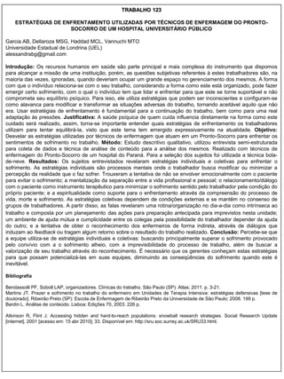 TRABALHO 123

    ESTRATÉGIAS DE ENFRENTAMENTO UTILIZADAS POR TÉCNICOS DE ENFERMAGEM DO PRONTO-
                     SOCORRO DE UM HOSPITAL UNIVERSITÁRIO PÚBLICO

Garcia AB, Dellaroza MSG, Haddad MCL, Vannuchi MTO
Universidade Estadual de Londrina (UEL)
alessandrabg@gmail.com

Introdução: Os recursos humanos em saúde são parte principal e mais complexa do instrumento que dispomos
para alcançar a missão de uma instituição, porém, as questões subjetivas referentes à estes trabalhadores são, na
maioria das vezes, ignoradas, quando deveriam ocupar um grande espaço no gerenciamento dos mesmos. A forma
com que o indivíduo relaciona-se com o seu trabalho, considerando a forma como este está organizado, pode fazer
emergir certo sofrimento, com o qual o indivíduo tem que lidar e enfrentar para que este se torne suportável e não
comprometa seu equilíbrio psíquico. Para isso, ele utiliza estratégias que podem ser inconscientes e configuram-se
como alavanca para modificar e transformar as situações adversas do trabalho, tornando aceitável aquilo que não
era. Usar estratégias de enfrentamento é fundamental para a continuação do trabalho, bem como para uma real
adaptação às pressões. Justificativa: A saúde psíquica de quem cuida influencia diretamente na forma como este
cuidado será realizado, assim, torna-se importante entender quais estratégias de enfrentamento os trabalhadores
utilizam para tentar equilibrá-la, visto que este tema tem emergido expressivamente na atualidade. Objetivo:
Desvelar as estratégias utilizadas por técnicos de enfermagem que atuam em um Pronto-Socorro para enfrentar os
sentimentos de sofrimento no trabalho. Método: Estudo descritivo qualitativo, utilizou entrevista semi-estruturada
para coleta de dados e técnica de análise de conteúdo para a análise dos mesmos. Realizado com técnicos de
enfermagem do Pronto-Socorro de um hospital do Paraná. Para a seleção dos sujeitos foi utilizada a técnica bola-
de-neve. Resultados: Os sujeitos entrevistados revelaram estratégias individuais e coletivas para enfrentar o
sofrimento. As estratégias individuais são processos mentais onde o trabalhador busca modificar ou minimizar a
percepção da realidade que o faz sofrer. Trouxeram a tentativa de não se envolver emocionalmente com o paciente
para evitar o sofrimento; a mentalização da separação entre a vida profissional e pessoal; o relacionamento/diálogo
com o paciente como instrumento terapêutico para minimizar o sofrimento sentido pelo trabalhador pela condição do
próprio paciente; e a espiritualidade como suporte para o enfrentamento através da compreensão do processo de
vida, morte e sofrimento. As estratégias coletivas dependem de condições externas e se mantêm no consenso de
grupos de trabalhadores. A partir disso, as falas revelaram uma rotina/organização no dia-a-dia como intrínseca ao
trabalho e composta por um planejamento das ações para preparação antecipada para imprevistos nesta unidade;
um ambiente de ajuda mútua e cumplicidade entre os colegas pela possibilidade do trabalhador depender da ajuda
do outro; e a tentativa de obter o reconhecimento dos enfermeiros de forma indireta, através de diálogos que
induzam ao feedback ou tragam algum retorno sobre o resultado do trabalho realizado. Conclusão: Percebe-se que
a equipe utiliza-se de estratégias individuais e coletivas: buscando principalmente superar o sofrimento provocado
pelo convívio com a o sofrimento alheio, com a imprevisibilidade do processo de trabalho, além de buscar a
valorização de seu trabalho através do reconhecimento. É necessário que os gerentes conheçam estas estratégias
para que possam potencializá-las em suas equipes, diminuindo as conseqüências do sofrimento quando este é
inevitável.

Bibliografia

Bendassolli PF, Soboll LAP, organizadores. Clínicas do trabalho. São Paulo (SP): Atlas; 2011. p. 3-21.
Martins JT. Prazer e sofrimento no trabalho do enfermeiro em Unidades de Terapia Intensiva: estratégias defensivas [tese de
doutorado]. Ribeirão Preto (SP): Escola de Enfermagem de Ribeirão Preto da Universidade de São Paulo; 2008. 199 p.
Bardin L. Análise de conteúdo. Lisboa: Edições 70, 2003. 226 p.

Atkinson R, Flint J. Accessing hidden and hard-to-reach populations: snowball research strategies. Social Research Update
[internet]. 2001 [acesso em: 15 abr 2010]; 33. Disponível em: http://sru.soc.surrey.ac.uk/SRU33.html.
 