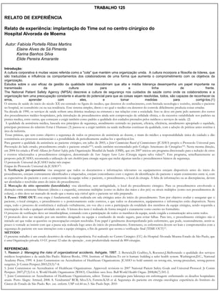 TRABALHO 125

RELATO DE EXPERIÊNCIA

Relato de experiência: implantação do Time out no centro cirúrgico do
Hospital Alvorada de Moema

Autor: Fabíola Portella Ribas Martins
      Elaine Alves de Sá Pimenta
      Karina Banhos Silva
      Elide Pereira Amarante

Introdução:
A cultura corporativa é muitas vezes referida como a "cola" que mantém uma organização unida. A cultura incorpora a filosofia de líderes, que
são traduzidas e influência os comportamentos dos colaboradores de uma forma que aumenta o comprometimento com os objetivos da
organização.
Estudos sobre o uso eficaz da gestão da qualidade total descobriram que alta e média liderança desempenha um papel importante na
transmissão                     da                      cultura                 para                 a                 linha                 de                  frente.
The National Patient Safety Agency (NPSA) descreve a cultura de segurança nos cuidados de saúde como onde os colaboradores e a
organização tem uma preocupação constante e atuante do potencial para que as coisas sejam resolvidas, todos, são capazes de reconhecer os
erros,              aprender                  com               eles,             e            tomar             medidas               para              corrigi-los.(1)
O sistema de saúde do inicio do século XX era centrado na figura do medico, que detentor do conhecimento, com limitada tecnologia e sozinho, atendia o paciente
no hospital, no consultório ou na sua residência. Esse sistema simples, direto e no qual o medico era detentor do controle dificilmente produzia coisas erradas.
Na década de 1990, os serviços de saúde sofrem uma drástica mudança na estrutura e nas relações com a sociedade. Isso se deve em parte pelo aumento dos custos
dos procedimentos médico-hospitalares, pela introdução de procedimentos ainda sem comprovação de utilidade clinica, e da excessiva variabilidade nos padrões na
pratica medica, entre outras, que começam a exigir também como padrão a qualidade dos cuidados prestados pelos médicos e serviços de saúde. (2)
 A qualidade da assistência médica, baseada nos princípios de segurança, atendimento centrado no paciente, eficácia, eficiência, atendimento apropriado e equidade,
principais premissas do relatório Errar é Humano (3) passou-se a exigir também na saúde melhorias continuas da qualidade, com a adoção de práticas antes restritas à
área da indústria.
 Essas práticas, que tem como objetivo a segurança de todos os processos de assistência ao doente, e tiram do médico a responsabilidade única do cuidado e dão
consistência aos processos assistenciais e a possibilidade de periodicamente analisa-los e aperfeiçoá-los.
Para garantir a qualidade da assistência ao paciente cirúrgico, em julho de 2003, a Joint Commission Board of Commissioners (JCAHO) propôs o Protocolo Universal para
Prevenção do lado errado, procedimento errado e paciente errado(4-5); sendo também recomendado pelo Colégio Americano de Cirurgiões(10). Nesta mesma direção,
em 2004 foi criada a World Alliance for Patient Safety, pela Organização Mundial da Saúde (OMS), que em 2007 iniciou um programa direcionado para a redução de erros
e eventos relacionados a procedimentos cirúrgicos, denominado de Save Surgery Saves Lives (Cirurgia segura salva vidas)(6). Este programa, semelhantemente ao
proposto pela JCAHO, recomenda a utilização de um checklist para cirurgia segura que inclui algumas tarefas e procedimentos básicos de segurança.
O protocolo Universal da JCAHO inclui três etapas:
Etapas do Protocolo Universal da JCAHO(7):
1. Verificação pré-operatória: visa assegurar que todos os documentos e informações relevantes ou equipamentos estejam disponíveis antes do início do
procedimento, estejam corretamente identificados e etiquetados, estejam concordantes com o registro de identificação do paciente e sejam consistentes entre si, com
as expectativas do paciente e com a compreensão da equipe sobre o paciente, o procedimento, o local da cirurgia. A falta de informações ou as discrepâncias, devem
ser abordadas e resolvidas antes do início do procedimento.
2. Marcação do sítio operatório (lateralidade): visa identificar, sem ambigüidade, o local do procedimento cirúrgico. Para os procedimentos envolvendo a
distinção entre estruturas bilaterais (direita e a esquerda), estruturas múltiplas (como os dedos das mãos e dos pés) ou níveis múltiplos (como nos procedimentos de
coluna), o sítio deve ser marcado de modo que a marca seja visível após o paciente ter sido preparado.
3. Pausa -TIME OUT: esta etapa é fundamental, sendo realizada em sala cirúrgica antes do início do procedimento. Tem por objetivo avaliar e assegurar que o
paciente, o local cirúrgico, o procedimento e o posicionamento estão corretos, e que todos os documentos, equipamentos e informações estão disponíveis. Nesta
etapa, todo o processo de conferência é realizado verbalmente, em voz alta e com a participação da totalidade dos membros da equipe cirúrgica, sendo requerida a
interrupção de toda e qualquer atividade em sala. A leitura dos itens é realizada de forma integral e exatamente como escrito no formulário.
O processo de verificação deve ser interdisciplinar, contando com a participação de todos os membros da equipe, sendo exigida a comunicação ativa entre todos.
O protocolo deve ser iniciado por um membro designado na equipe e conduzido de modo seguro, para evitar falhas. Para isto, o procedimento cirúrgico não é
iniciado até que todas as questões ou preocupações estejam resolvidas. Este papel é geralmente desempenhando pelo enfermeiro, que pode, ocasionalmente, sentir-se
pouco à vontade ao insistir com que a pausa seja realizada logo antes do início do procedimento. Entretanto, os enfermeiros devem ser leais e comprometidos com a
segurança do paciente em suas interações com a equipe cirúrgica, a fim de garantir que ocorra a verificação final (TIME OUT)(1).
MÉTODO
O presente trabalho é um estudo descritivo de relato da experiência. Foi realizado no Centro Cirúrgico (CC) do Hospital Alvorada Moema Estado de São Paulo, que
é uma Organização privada. O CC possui 12 salas de operação , com produtividade mensal de 800 cirurgias.

REFERENCIAS:
1. Reason J: Managing the risks of organizational accidents. Ashgate, 1997. 2. Berwick,D; Godfrey,A; Roessner,J.Melhorando a qualidade dos serviços
médicos hospitalares e da saúde.São Paulo: Makron Books, 1994. Institute of Medicine.To err is human: building a safer health system. Washington,D.C., National
Academy Press, 1999. 4. Joint Commission on Accreditation of Healthcare Organizations. JCAHO to hold summit on wrong-site, wrong-procedure, wrong-person
surgeries. Jt Comm Perspect.2003;23(3):7-8.
5. Joint Commission on Accreditation of Healthcare Organizations. Approved: revisions to 2007 National Patient Safety Goals and Universal Protocol. Jt Comm
Perspect. 2007;27(3):5-6. 6. World Health Organization (WHO). Checklists save lives. Bull World Health Organ. 2008;86(7):501-2.
7. Joint Commission on Accreditation of Healthcare Organizations, editor. Temas e estratégias para liderança em enfermagem: enfrentando os desafios hospitalares
atuais. Porto Alegre: Artmed; 2008. 8. VendraminiI RCR; Silva EA; Ferreira KAS et al. Segurança do paciente em cirurgia oncológica: experiência do Instituto do
Câncer do Estado de São Paulo. Rev. esc. enferm. USP vol.44 no.3. São Paulo Sept. 2010
 