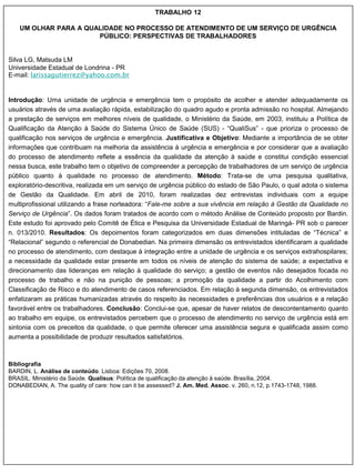TRABALHO 12

    UM OLHAR PARA A QUALIDADE NO PROCESSO DE ATENDIMENTO DE UM SERVIÇO DE URGÊNCIA
                       PÚBLICO: PERSPECTIVAS DE TRABALHADORES


Silva LG, Matsuda LM
Universidade Estadual de Londrina - PR
E-mail: larissagutierrez@yahoo.com.br


Introdução: Uma unidade de urgência e emergência tem o propósito de acolher e atender adequadamente os
usuários através de uma avaliação rápida, estabilização do quadro agudo e pronta admissão no hospital. Almejando
a prestação de serviços em melhores níveis de qualidade, o Ministério da Saúde, em 2003, instituiu a Política de
Qualificação da Atenção à Saúde do Sistema Único de Saúde (SUS) - “QualiSus” - que prioriza o processo de
qualificação nos serviços de urgência e emergência. Justificativa e Objetivo: Mediante a importância de se obter
informações que contribuam na melhoria da assistência à urgência e emergência e por considerar que a avaliação
do processo de atendimento reflete a essência da qualidade da atenção à saúde e constitui condição essencial
nessa busca, este trabalho tem o objetivo de compreender a percepção de trabalhadores de um serviço de urgência
público quanto à qualidade no processo de atendimento. Método: Trata-se de uma pesquisa qualitativa,
exploratório-descritiva, realizada em um serviço de urgência público do estado de São Paulo, o qual adota o sistema
de Gestão da Qualidade. Em abril de 2010, foram realizadas dez entrevistas individuais com a equipe
multiprofissional utilizando a frase norteadora: “Fale-me sobre a sua vivência em relação à Gestão da Qualidade no
Serviço de Urgência”. Os dados foram tratados de acordo com o método Análise de Conteúdo proposto por Bardin.
Este estudo foi aprovado pelo Comitê de Ética e Pesquisa da Universidade Estadual de Maringá- PR sob o parecer
n. 013/2010. Resultados: Os depoimentos foram categorizados em duas dimensões intituladas de “Técnica” e
“Relacional” segundo o referencial de Donabedian. Na primeira dimensão os entrevistados identificaram a qualidade
no processo de atendimento, com destaque à integração entre a unidade de urgência e os serviços extrahospilares;
a necessidade da qualidade estar presente em todos os níveis de atenção do sistema de saúde; a expectativa e
direcionamento das lideranças em relação à qualidade do serviço; a gestão de eventos não desejados focada no
processo de trabalho e não na punição de pessoas; a promoção da qualidade a partir do Acolhimento com
Classificação de Risco e do atendimento de casos referenciados. Em relação à segunda dimensão, os entrevistados
enfatizaram as práticas humanizadas através do respeito às necessidades e preferências dos usuários e a relação
favorável entre os trabalhadores. Conclusão: Conclui-se que, apesar de haver relatos de descontentamento quanto
ao trabalho em equipe, os entrevistados percebem que o processo de atendimento no serviço de urgência está em
sintonia com os preceitos da qualidade, o que permite oferecer uma assistência segura e qualificada assim como
aumenta a possibilidade de produzir resultados satisfatórios.



Bibliografia
BARDIN, L. Análise de conteúdo. Lisboa: Edições 70, 2008.
BRASIL. Ministério da Saúde. Qualisus: Política de qualificação da atenção à saúde. Brasília, 2004.
DONABEDIAN, A. The quality of care: how can it be assessed? J. Am. Med. Assoc. v. 260, n.12, p.1743-1748, 1988.
 