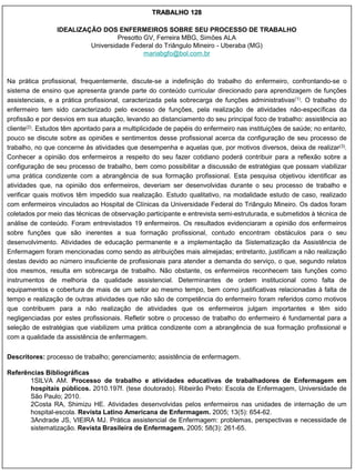 TRABALHO 128

                 IDEALIZAÇÃO DOS ENFERMEIROS SOBRE SEU PROCESSO DE TRABALHO
                                   Presotto GV, Ferreira MBG, Simões ALA
                          Universidade Federal do Triângulo Mineiro - Uberaba (MG)
                                            mariabgfo@bol.com.br



Na prática profissional, frequentemente, discute-se a indefinição do trabalho do enfermeiro, confrontando-se o
sistema de ensino que apresenta grande parte do conteúdo curricular direcionado para aprendizagem de funções
assistenciais, e a prática profissional, caracterizada pela sobrecarga de funções administrativas(1). O trabalho do
enfermeiro tem sido caracterizado pelo excesso de funções, pela realização de atividades não-específicas da
profissão e por desvios em sua atuação, levando ao distanciamento do seu principal foco de trabalho: assistência ao
cliente(2). Estudos têm apontado para a multiplicidade de papéis do enfermeiro nas instituições de saúde; no entanto,
pouco se discute sobre as opiniões e sentimentos desse profissional acerca da configuração de seu processo de
trabalho, no que concerne às atividades que desempenha e aquelas que, por motivos diversos, deixa de realizar(3).
Conhecer a opinião dos enfermeiros a respeito do seu fazer cotidiano poderá contribuir para a reflexão sobre a
configuração de seu processo de trabalho, bem como possibilitar a discussão de estratégias que possam viabilizar
uma prática condizente com a abrangência de sua formação profissional. Esta pesquisa objetivou identificar as
atividades que, na opinião dos enfermeiros, deveriam ser desenvolvidas durante o seu processo de trabalho e
verificar quais motivos têm impedido sua realização. Estudo qualitativo, na modalidade estudo de caso, realizado
com enfermeiros vinculados ao Hospital de Clínicas da Universidade Federal do Triângulo Mineiro. Os dados foram
coletados por meio das técnicas de observação participante e entrevista semi-estruturada, e submetidos à técnica de
análise de conteúdo. Foram entrevistados 19 enfermeiros. Os resultados evidenciaram a opinião dos enfermeiros
sobre funções que são inerentes a sua formação profissional, contudo encontram obstáculos para o seu
desenvolvimento. Atividades de educação permanente e a implementação da Sistematização da Assistência de
Enfermagem foram mencionadas como sendo as atribuições mais almejadas; entretanto, justificam a não realização
destas devido ao número insuficiente de profissionais para atender a demanda do serviço, o que, segundo relatos
dos mesmos, resulta em sobrecarga de trabalho. Não obstante, os enfermeiros reconhecem tais funções como
instrumentos de melhoria da qualidade assistencial. Determinantes de ordem institucional como falta de
equipamentos e cobertura de mais de um setor ao mesmo tempo, bem como justificativas relacionadas à falta de
tempo e realização de outras atividades que não são de competência do enfermeiro foram referidos como motivos
que contribuem para a não realização de atividades que os enfermeiros julgam importantes e têm sido
negligenciadas por estes profissionais. Refletir sobre o processo de trabalho do enfermeiro é fundamental para a
seleção de estratégias que viabilizem uma prática condizente com a abrangência de sua formação profissional e
com a qualidade da assistência de enfermagem.


Descritores: processo de trabalho; gerenciamento; assistência de enfermagem.

Referências Bibliográficas
       1SILVA AM. Processo de trabalho e atividades educativas de trabalhadores de Enfermagem em
       hospitais públicos. 2010.197f. (tese doutorado). Ribeirão Preto: Escola de Enfermagem, Universidade de
       São Paulo; 2010.
       2Costa RA, Shimizu HE. Atividades desenvolvidas pelos enfermeiros nas unidades de internação de um
       hospital-escola. Revista Latino Americana de Enfermagem. 2005; 13(5): 654-62.
       3Andrade JS, VIEIRA MJ. Prática assistencial de Enfermagem: problemas, perspectivas e necessidade de
       sistematização. Revista Brasileira de Enfermagem. 2005; 58(3): 261-65.
 